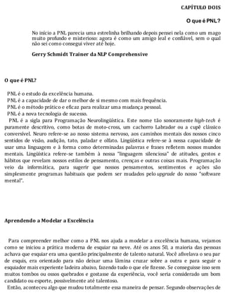 CAPÍTULO	DOIS
	
O que é PNL?
	
No	inı́cio	a	PNL	parecia	uma	estrelinha	brilhando	depois	pensei	nela	como	um	mago
muito	profundo	e	misterioso:	agora	é	como	um	amigo	leal	e	con iável,	sem	o	qual
não	sei	como	consegui	viver	até	hoje.
	
Gerry	Schmidt	Trainer	da	NLP	Comprehensive
	
	
	
O	que	é	PNL?
	
		PNL	é	o	estudo	da	excelência	humana.
		PNL	é	a	capacidade	de	dar	o	melhor	de	si	mesmo	com	mais	frequência.
		PNL	é	o	método	prático	e	eficaz	para	realizar	uma	mudança	pessoal.
		PNL	é	a	nova	tecnologia	de	sucesso.
	 	 PNL	 é	 a	 sigla	 para	 Programação	 Neurolingüı́stica.	 Este	 nome	 tão	 sonoramente	high-tech	 é
puramente	 descritivo,	 como	 botas	 de	 moto-cross,	 um	 cachorro	 Labrador	 ou	 a	 cupê	 clássico
conversı́vel.	Neuro	refere-se	ao	nosso	sistema	nervoso,	aos	caminhos	mentais	dos	nossos	cinco
sentidos	 de	 visão,	 audição,	 tato,	 paladar	 e	 olfato.	 Lingüı́stica	 refere-se	 à	 nossa	 capacidade	 de
usar	 uma	 linguagem	 e	 à	 forma	 como	 determinadas	 palavras	 e	 frases	 re letem	 nossos	 mundos
mentais.	 Lingüı́stica	 refere-se	 também	 à	 nossa	 “linguagem	 silenciosa”	 de	 atitudes,	 gestos	 e
hábitos	que	revelam	nossos	estilos	de	pensamento,	crenças	e	outras	coisas	mais.	Programação
veio	 da	 informática,	 para	 sugerir	 que	 nossos	 pensamentos,	 sentimentos	 e	 ações	 são
simplesmente	 programas	 habituais	 que	 podem	 ser	 mudados	 pelo	upgrade	 do	 nosso	 “software
mental”.
	
	
	
	
	
Aprendendo	a	Modelar	a	Excelência
	
	
		Para	compreender	melhor	como	a	PNL	nos	ajuda	a	modelar	a	excelência	humana,	vejamos
como	se	iniciou	a	prática	moderna	de	esquiar	na	neve.	Até	os	anos	50,	a	maioria	das	pessoas
achava	que	esquiar	era	uma	questão	principalmente	de	talento	natural.	Você	a ivelava	o	seu	par
de	 esquis,	 era	 orientado	 para	 não	 deixar	 uma	 lâmina	 cruzar	 sobre	 a	 outra	 e	 para	 seguir	 o
esquiador	mais	experiente	ladeira	abaixo,	fazendo	tudo	o	que	ele	fizesse.	Se	conseguisse	isso	sem
muitos	tombos	ou	ossos	quebrados	e	gostasse	da	experiência,	você	seria	considerado	um	bom
candidato	ou	esporte,	possivelmente	até	talentoso.
		Então,	aconteceu	algo	que	mudou	totalmente	essa	maneira	de	pensar.	Segundo	observações	de
 
