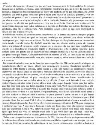 maior.
		Primeiro,	obviamente,	ele	observou	que	vivemos	em	uma	época	de	desigualdades	de	poderes
econômicos	e	polı́ticos.	Segundo,	suas	constatações	mostraram	que,	na	mente	da	maioria	das
pessoas,	a	percepção	desta	desigualdade	de	poder	era	ainda	maior	do	que	a	realidade.	Dr.	Lerner
descobriu	que	muita	gente	sentia	ter	pouco	poder	para	mudar	as	coisas	e,	portanto,	criar	um
“superávit	de	potência”	em	si	mesmo.	Ele	chamou	isto	de	“impotência	emocional”	porque	era	o
que	 elas	sentiam	em	relação	à	situação,	e	não	a	realidade.	Terceiro,	ele	provou	que	a	maioria
das	 pessoas	 se	 identi icava	 profundamente	 com	 sua	 impotência.	 Embora	 este	 sentimento	 de
impotência	estragasse	suas	vidas,	isolando-as	e	fazendo-as	descon iar	dos	outros	e	limitando	sua
satisfação,	 elas	 não	 o	 enfrentavam.	 Pelo	 contrário,	 agiam	 como	 se	 isso	 fosse	 inevitável	 ou
diziam	que	era	o	que	mereciam.
		Conforme	se	revelou,	as	surpreendentes	descobertas	do	Dr.	Lerner	são	sustentadas	pelo	próprio
trabalho	 do	 Dr.	 Gar ield,	 no	 qual	 ele	 buscava	 mudanças	 em	 pessoas	 com	 nı́veis	 médios	 de
desempenho	que	chegavam	ao	máximo.	Ele	descobriu	que	elas	freqüentemente	se	descreviam
como	 tendo	 crescido	 muito.	 Dr.	 Gar ield	 concluiu	 que	 um	 número	 muito	 grande	 de	 pessoas
limita	 seu	 potencial,	 pensando	 muito	 menos	 em	 si	 mesmas	 do	 que	 nas	 suas	 possibilidades.
Quando	 as	 circunstâncias	 mudavam	 rápida	 e	 drasticamente,	 esta	 mudança	 funciona	 quase
sempre	como	um	gatilho	que	as	liberava	de	suas	antigas	limitações,	e	elas	se	viam	maiores	do
que	pensavam	que	fossem.	Colocando	tudo	isso	em	termos	de	PNL,	as	limitações	não	estavam
nas	suas	capacidades	ou	no	mundo,	mas,	sim,	em	suas	crenças,	ideias	e	sensações	com	a	relação
a	si	mesmas.
		Foi	nossa	intenção	fornecer,	neste	livro,	técnicas	especi icas	de	PNL	para	ajudá-lo	a	integrar	as
caracterı́sticas-chave	 de	 quem	 atinge	 seu	 desempenho	 máximo.	 Querı́amos	 ressaltar	 as
diferenças	 entre	 teoria	 e	 prática,	 entre	 ideias	 e	 ação.	 São	 tantas	 as	 informações	 valiosas
disponı́veis	em	muitas	áreas	de	excelência	humana:	alimentação	saudável,	exercı́cios	e icazes,
caracterı́sticas-chave	dos	vencedores,	técnicas	de	estudo	para	o	sucesso	escolar	e	os	métodos
dos	 grandes	 negociadores,	 só	 para	 mencionar	 algumas.	 Não	 nos	 faltam	 possibilidades	 de
desempenho	 máximo	 ou	 modelos	 vivos	 de	 excelência.	 O	 que	 está	 faltando	 é	 um	 método
con iável	 para	 assimilar	 estas	 grandes	 ideias.	 Você	 sabe	 o	 que	 deveria	 comer	 para	 ter	 saúde.
Você	faz	isso?	Você	sabe	que	fazer	ginástica	é	bom	para	você.	Você	está	com	disposição,	e	até
entusiasmado	para	fazer	isso?	Para	a	maioria	das	pessoas,	existe	uma	grande	distância	entre	o
que	elas	sabem	ser	bom	e	o	que	fazem.	Freqüentemente,	essa	mesma	distância	existe	entre	o
que	 elas	 sonham	 e	 desejam	 para	 si	 mesmas	 e	 para	 pessoas	 a	 quem	 amam,	 e	 o	 que	 fazem
realmente	para	conseguir	isso.	Eliminar	esta	distância	e	tornar	sonhos	e	desejos	é	o	que	a	PNL
promete.	Uma	das	metas	da	PNL	é	oferecer	a	todos	a	oportunidade	de	alcançar	o	melhor	de	si
mesmo.	Do	princípio	ao	fim	deste	livro,	oferecemos	abundantes	técnicas	de	PNL	para	enriquecer
e	melhorar	sua	vida.	A	excelência	humana	é	inata	em	todos	nós.	Com	ela	podemos	conseguir
tudo	que	quisermos.	Com	a	PNL,	antevemos	que	você	vai	se	sentir	com	poder	para	realizar	s
ações	 que	 farão	 sua	 vida	 se	 parecer	 mais	 com	 o	 que	 você	 quer	 que	 ela	 seja.	 Todos	 nós,
independente	de	nosso	nível	de	sucesso,	podemos	melhorar	nossas	vidas	e	as	vidas	dos	outros.
		Todas	as	vezes	que	fazemos	um	treinamento	de	PNL,	testemunhamos	mais	pessoas	deixando
de	lado	sua	impotência	e	utilizando	suas	maiores	capacidades	e	qualidades	que	sempre	tiveram.
Pessoas	de	todas	as	camadas	da	vida	alistam-se	nos	nossos	treinamentos:	gerentes,	estudantes,
 