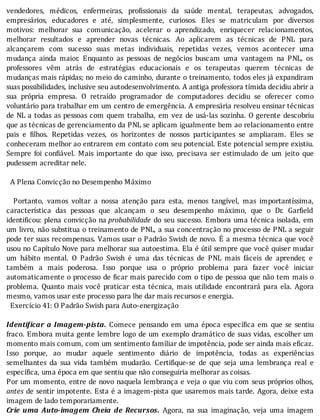 vendedores,	 médicos,	 enfermeiras,	 pro issionais	 da	 saúde	 mental,	 terapeutas,	 advogados,
empresários,	 educadores	 e	 até,	 simplesmente,	 curiosos.	 Eles	 se	 matriculam	 por	 diversos
motivos:	 melhorar	 sua	 comunicação,	 acelerar	 o	 aprendizado,	 enriquecer	 relacionamentos,
melhorar	 resultados	 e	 aprender	 novas	 técnicas.	 Ao	 aplicarem	 as	 técnicas	 de	 PNL	 para
alcançarem	 com	 sucesso	 suas	 metas	 individuais,	 repetidas	 vezes,	 vemos	 acontecer	 uma
mudança	 ainda	 maior.	 Enquanto	 as	 pessoas	 de	 negócios	 buscam	 uma	 vantagem	 na	 PNL,	 os
professores	 vêm	 atrás	 de	 estratégias	 educacionais	 e	 os	 terapeutas	 querem	 técnicas	 de
mudanças	mais	rápidas;	no	meio	do	caminho,	durante	o	treinamento,	todos	eles	já	expandiram
suas	possibilidades,	inclusive	seu	autodesenvolvimento.	A	antiga	professora	tímida	decidiu	abrir	a
sua	 própria	 empresa.	 O	 retraı́do	 programador	 de	 computadores	 decidiu	 se	 oferecer	 como
voluntário	para	trabalhar	em	um	centro	de	emergência.	A	empresária	resolveu	ensinar	técnicas
de	NL	a	todas	as	pessoas	com	quem	trabalha,	em	vez	de	usá-las	sozinha.	O	gerente	descobriu
que	as	técnicas	de	gerenciamento	da	PNL	se	aplicam	igualmente	bem	ao	relacionamento	entre
pais	 e	 ilhos.	 Repetidas	 vezes,	 os	 horizontes	 de	 nossos	 participantes	 se	 ampliaram.	 Eles	 se
conheceram	melhor	ao	entrarem	em	contato	com	seu	potencial.	Este	potencial	sempre	existiu.
Sempre	 foi	 con iável.	 Mais	 importante	 do	 que	 isso,	 precisava	 ser	 estimulado	 de	 um	 jeito	 que
pudessem	acreditar	nele.
	
		A	Plena	Convicção	no	Desempenho	Máximo
	
	 	 Portanto,	 vamos	 voltar	 a	 nossa	 atenção	 para	 esta,	 menos	 tangı́vel,	 mas	 importantı́ssima,
caracterı́stica	 das	 pessoas	 que	 alcançam	 o	 seu	 desempenho	 máximo,	 que	 o	 Dr.	 Gar ield
identi icou:	plena	convicção	na	probabilidade	do	seu	sucesso.	Embora	uma	técnica	isolada,	em
um	livro,	não	substitua	o	treinamento	de	PNL,	a	sua	concentração	no	processo	de	PNL	a	seguir
pode	ter	suas	recompensas.	Vamos	usar	o	Padrão	Swish	de	novo.	E	a	mesma	técnica	que	você
usou	no	Capı́tulo	Nove	para	melhorar	sua	autoestima.	Ela	é	útil	sempre	que	você	quiser	mudar
um	 hábito	 mental.	 O	 Padrão	 Swish	 é	 uma	 das	 técnicas	 de	 PNL	 mais	 fáceis	 de	 aprender,	 e
também	 a	 mais	 poderosa.	 Isso	 porque	 usa	 o	 próprio	 problema	 para	 fazer	 você	 iniciar
automaticamente	o	processo	de	 icar	mais	parecido	com	o	tipo	de	pessoa	que	não	tem	mais	o
problema.	 Quanto	 mais	 você	 praticar	 esta	 técnica,	 mais	 utilidade	 encontrará	 para	 ela.	 Agora
mesmo,	vamos	usar	este	processo	para	lhe	dar	mais	recursos	e	energia.
		Exercício	41:	O	Padrão	Swish	para	Auto-energização
	
Identi icar	a	Imagem-pista.	 Comece	 pensando	 em	 uma	 época	 especı́ ica	 em	 que	 se	 sentiu
fraco.	Embora	muita	gente	lembre	logo	de	um	exemplo	dramático	de	suas	vidas,	escolher	um
momento	mais	comum,	com	um	sentimento	familiar	de	impotência,	pode	ser	ainda	mais	eficaz.
Isso	 porque,	 ao	 mudar	 aquele	 sentimento	 diário	 de	 impotência,	 todas	 as	 experiências
semelhantes	 da	 sua	 vida	 também	 mudarão.	 Certi ique-se	 de	 que	 seja	 uma	 lembrança	 real	 e
específica,	uma	época	em	que	sentiu	que	não	conseguiria	melhorar	as	coisas.
Por	um	momento,	entre	de	novo	naquela	lembrança	e	veja	o	que	viu	com	seus	próprios	olhos,
antes	de	sentir	impotente.	Esta	é	a	imagem-pista	que	usaremos	mais	tarde.	Agora,	deixe	esta
imagem	de	lado	temporariamente.
Crie	 uma	 Auto-imagem	 Cheia	 de	 Recursos.	 Agora,	 na	 sua	 imaginação,	 veja	 uma	 imagem
 