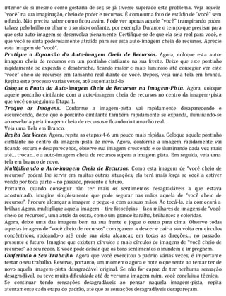 interior	de	si	mesmo	como	gostaria	de	ser,	se	já	tivesse	superado	este	problema.	Veja	aquele
“você”	na	sua	imaginação,	cheio	de	poder	e	recursos.	É	como	uma	foto	de	estúdio	de	“você”	sem
o	fundo.	Não	precisa	saber	como	 icou	assim.	Pode	ver	apenas	aquele	“você”	transpirando	poder,
talvez	pelo	brilho	no	olhar	e	o	sorriso	confiante,	por	exemplo.	Durante	o	tempo	que	precisar	para
que	esta	auto-imagem	se	desenvolva	plenamente.	Certi ique-se	de	que	ela	seja	real	para	você,	e
que	você	se	sinta	poderosamente	atraı́do	para	ser	esta	auto-imagem	cheia	de	recursos.	Aprecie
esta	imagem	de	“você”.
Pratique	 a	 Expansão	 da	 Auto-imagem	 Cheia	 de	 Recursos.	 Agora,	 coloque	 esta	 auto-
imagem	 cheia	 de	 recursos	 em	 um	 pontinho	 cintilante	 na	 sua	 frente.	 Deixe	 que	 este	 pontinho
rapidamente	 se	 expenda	 e	 desabroche,	 icando	 maior	 e	 mais	 luminoso	 até	 conseguir	 ver	 este
“você”	cheio	de	recursos	em	tamanho	real	diante	de	você.	Depois,	veja	uma	tela	em	branco.
Repita	este	processo	varias	vezes,	até	automatizá-lo.
Coloque	 o	 Ponto	 da	 Auto-imagem	 Cheia	 de	 Recursos	 na	 Imagem-Pista.	 Agora,	 coloque
aquele	 pontinho	 cintilante	 com	 a	 auto-imagem	 cheia	 de	 recursos	 no	 centro	 da	 imagem-pista
que	você	conseguiu	na	Etapa	1.
Troque	 as	 Imagens.	 Conforme	 a	 imagem-pista	 vai	 rapidamente	 desaparecendo	 e
escurecendo,	deixe	que	o	pontinho	cintilante	também	rapidamente	se	expanda,	iluminando-se
ao	revelar	aquela	imagem	cheia	de	recursos	e	ficando	do	tamanho	real.
Veja	uma	Tela	em	Branco.
Repita	Dez	Vezes.	Agora,	repita	as	etapas	4-6	um	pouco	mais	rápidas.	Coloque	aquele	pontinho
cintilante	 no	 centro	 da	 imagem-pista	 de	 novo.	 Agora,	 conforme	 a	 imagem	 rapidamente	 vai
icando	escura	e	desaparecendo,	observe	sua	imagem	crescendo	e	se	iluminando	cada	vez	mais
até...	trocar...	e	a	auto-imagem	cheia	de	recursos	supera	a	imagem	pista.	Em	seguida,	veja	uma
tela	em	branco	de	novo.
Multiplicando	 a	 Auto-imagem	 Cheia	 de	 Recursos.	 Como	 esta	 imagem	 de	 “você	 cheio	 de
recursos”	 poderá	 lhe	 servir	 em	 muitas	 outras	 situações,	 ela	 terá	 mais	 força	 se	 você	 a	 estiver
vendo	por	toda	parte	–	no	passado,	presente	e	futuro.
Portanto,	 quando	 conseguir	 não	 ter	 mais	 os	 sentimentos	 desagradáveis	 a	 que	 estava
acostumado,	 imagine	 simplesmente	 que	 pode	 segurar	 nas	 mãos	 aquela	 de	 “você	 cheio	 de
recursos”.	Procure	alcançar	a	imagem	e	pegue-a	com	as	suas	mãos.	Ao	tocá-la,	ela	começará	a
brilhar.	Agora,	multiplique	aquela	imagem	–	tire	fotocópias	–	faça	milhares	de	imagens	de	“você
cheio	de	recursos”,	uma	atrás	da	outra,	como	um	grande	baralho,	brilhantes	e	coloridas.
Agora,	 deixe	 uma	 das	 imagens	 bem	 na	 sua	 frente	 e	 jogue	 o	 resto	 para	 cima.	 Observe	 todas
aquelas	imagens	de	“você	cheio	de	recursos”	começarem	a	descer	e	cair	a	sua	volta	em	cı́rculos
concêntricos,	 rodeando-o	 até	 onde	 sua	 vista	 alcançar,	 em	 todas	 as	 direções...	 no	 passado,
presente	e	futuro.	Imagine	que	existem	cı́rculos	e	mais	cı́rculos	de	imagens	de	“você	cheio	de
recursos”	ao	seu	redor.	E	você	pode	deixar	que	os	bons	sentimentos	o	inundem	e	impregnem.
Conferindo	 o	 Seu	 Trabalho.	 Agora	 que	 você	 exercitou	 o	 padrão	 várias	 vezes,	 é	 importante
testar	o	seu	trabalho.	Reserve,	portanto,	um	momento	agora	e	note	o	que	sente	ao	tentar	ter	de
novo	 aquela	 imagem-pista	 desagradável	 original.	 Se	 não	 for	 capaz	 de	 ter	 nenhuma	 sensação
desagradável,	ou	teve	muita	dificuldade	até	de	ver	uma	imagem	ruim,	você	concluiu	a	técnica.
Se	 continuar	 tendo	 sensações	 desagradáveis	 ao	 pensar	 naquela	 imagem-pista,	 repita
atentamente	cada	etapa	do	padrão,	até	que	as	sensações	desagradáveis	desapareçam.
 