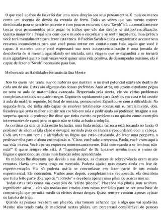 O	que	você	acabou	de	fazer	foi	dar	uma	nova	direção	aos	seus	pensamentos.	E	mais	ou	menos
como	 um	 sistema	 de	 desvio	 da	 estrada	 de	 ferro.	 Todas	 as	 vezes	 que	 sua	 mente	 estiver
direcionada	para	se	sentir	impotente	e	com	poucos	recursos,	o	seu	“Swish”	irá	automaticamente
trocar	 seus	 pensamentos	 para	 pegar	 os	 trilhos	 que	 vão	 dar	 direito	 na	 autopotencialização.
Quanto	maior	for	a	frequência	com	que	o	mundo	o	encorajar	a	se	sentir	impotente,	mais	prática
você	terá	mentalmente	para	fazer	esta	troca.	O	Padrão	Swish	o	ajuda	a	organizar	e	acessar	seus
recursos	 inconscientes	 para	 que	 você	 possa	 entrar	 em	 contato	 com	 tudo	 aquilo	 que	 você	 é
capaz.	 A	 maneira	 como	 você	 expressará	 sua	 nova	 autopotencialização	 é	 uma	 jornada	 de
descoberta	 de	 si	 mesmo	 aguardando	 ser	 iniciada,	 uma	 viagem	 que	 se	 expandirá	 e	 se	 tornará
mais	agradável	quanto	mais	vezes	você	quiser	uma	vida	positiva,	de	desempenho	máximo,	ela	é
capaz	de	fazer	o	“Swish”	necessário	para	isso.
	
		Melhorando	as	Habilidades	Naturais	da	Sua	Mente
	
		Não	há	quem	não	tenha	ouvido	histórias	que	ilustram	o	incrı́vel	potencial	existente	dentro	de
cada	um	de	nós.	Estas	são	algumas	das	nossas	preferidas.	Anos	atrás,	um	jovem	estudante	pegou
no	 sono	 na	 aula	 de	 matemática	 avançada.	 Despertado	 pela	 sineta,	 ele	 viu	 vários	 problemas
complexos	anotados	no	quadro-negro.	Copiou-os	rapidamente	para	fazê-los	em	casa	e	foi	assistir
à	aula	da	matéria	seguinte.	No	 inal	de	semana,	pensou	neles.	Espantou-se	com	a	di iculdade.	Na
segunda-feira,	 ele	 tinha	 sido	 capaz	 de	 resolver	 totalmente	 apenas	 um	 e,	 parcialmente,	 dois.
Resolveu	que	seria	melhor	admitir	seu	cochilo	em	sala	e	pedir	ajuda	ao	professor.	Imagine	a	sua
surpresa	quando	o	professor	lhe	disse	que	tinha	escrito	os	problemas	no	quadro	como	exemplos
interessantes	de	casos	para	os	quais	não	se	tinha	achado	a	solução.
		As	cortinas	da	sala	de	aula	estão	fechadas,	uma	linda	música	barroca	está	tocando	no	fundo.	O
professor	de	idiomas	fala	claro	e	devagar,	sorrindo	para	os	alunos	e	concordando	com	a	cabeça.
Cada	um	tem	um	nome	e	identidade	na	lı́ngua	que	estão	estudando.	Ao	fazer	uma	pergunta,	o
professor	olha	para	o	aluno	encorajando-o.	“Claro,	você	sabe	a	resposta,	Paulo,	você	viveu	aqui	a
sua	vida	inteira.	Você	apenas	esqueceu	momentaneamente.	Está	começando	a	se	lembrar,	não
está?”	 E	 quase	 sempre	 ele	 está.	 A	 “Sugestopedia”	 de	 Dr.	 Lozanov	 revolucionou	 o	 ensino	 de
línguas	e	questionou	as	ideias	mais	básicas	sobre	aprendizado.
		Os	médicos	lhe	disseram	que	devido	a	sua	doença,	as	chances	de	sobrevivência	eram	muito
remotas.	 Havia	 uma	 nova	 droga	 no	 mercado.	 Poderia	 ajudar,	 mas	 estava	 ainda	 em	 fase	 de
experimentação.	 Ela	 só	 poderia	 usá-la	 se	 concordasse	 em	 fazer	 parte	 de	 um	 estudo
experimental.	 Ela	 concordou.	 Muitos	 anos	 depois,	 completamente	 recuperada,	 ela	 descobriu
que	tinha	feito	parte	do	grupo	de	“controle”	e	recebera	apenas	uma	pílula	de	açúcar	inócua.
	 	 Todas	 estas	 três	 cenas	 são	 exemplos	 do	 “efeito	 placebo”.	 Placebos	 são	 pı́lulas	 sem	 nenhum
ingrediente	 ativo	 –	 elas	 são	 usadas	 nos	 ensaios	 com	 novos	 remédios	 para	 se	 ter	 uma	 base	 de
comparação	que	permita	medir	os	efeitos	dessas	drogas.	Quase	sempre	contém	apenas	açúcar
ou	farinha	de	trigo.
		Quando	as	pessoas	recebem	um	placebo,	elas	tomam	achando	que	é	algo	que	vai	ajudá-las.
Mesmo	 não	 tendo	 nada	 de	 medicinal	 nestas	 pı́lulas,	 um	 percentual	 considerável	 de	 pessoas
 