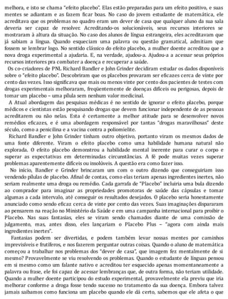 melhora,	e	isto	se	chama	“efeito	placebo”.	Elas	estão	preparadas	para	um	efeito	positivo,	e	suas
mentes	 se	 adiantam	 e	 as	 fazem	 icar	 boas.	 No	 caso	 do	 jovem	 estudante	 de	 matemática,	 ele
acreditava	que	os	problemas	no	quadro	eram	um	dever	de	casa	que	qualquer	aluno	da	sua	sala
deveria	 ser	 capaz	 de	 resolver.	 Acreditando-os	 solucionáveis,	 seus	 recursos	 interiores	 se
mostraram	à	altura	da	situação.	No	caso	dos	alunos	de	lı́ngua	estrangeira,	eles	acreditavam	que
já	 sabiam	 a	 lı́ngua.	 Quando	 esqueciam	 uma	 palavra	 ou	 questão	 gramatical,	 admitiam	 que
fossem	se	lembrar	logo.	No	sentido	clássico	do	efeito	placebo,	a	mulher	doente	acreditou	que	a
nova	droga	experimental	a	ajudaria.	E,	na	verdade,	ajudou-a.	Ajudou-a	a	acessar	seus	próprios
recursos	interiores	pra	combater	a	doença	e	recuperar	a	saúde.
		Os	co-criadores	de	PNL	Richard	Bandler	e	John	Grinder	decidiram	estudar	os	dados	disponı́veis
sobre	o	“efeito	placebo”.	Descobriram	que	os	placebos	provaram	ser	e icazes	cerca	de	vinte	por
cento	das	vezes.	Isso	signi icava	que	mais	ou	menos	vinte	por	cento	dos	pacientes	de	testes	com
drogas	experimentais	melhoraram,	freqüentemente	de	doenças	difı́ceis	ou	perigosas,	depois	de
tomar	um	placebo	–	uma	pílula	sem	nenhum	valor	medicinal.
	 	 A	 Atual	 abordagem	 das	 pesquisas	 médicas	 é	 no	 sentido	 de	 ignorar	 o	 efeito	 placebo,	 porque
médicos	e	cientistas	estão	pesquisando	drogas	que	devem	funcionar	independente	de	as	pessoas
acreditarem	 ou	 não	 nelas.	 Esta	 é	 certamente	 a	 melhor	 atitude	 para	 se	 desenvolver	 novos
remédios	 e icazes,	 e	 é	 uma	 abordagem	 responsável	 por	 tantas	 “drogas	 maravilhosas”	 deste
século,	como	a	penicilina	e	a	vacina	contra	a	poliomielite.
	 	 Richard	 Bandler	 e	 John	 Grinder	 tinham	 outro	 objetivo,	 portanto	 viram	 os	 mesmos	 dados	 de
uma	 fonte	 diferente.	 Viram	 o	 efeito	 placebo	 como	 uma	 habilidade	 humana	 natural	 não
explorada.	 O	 efeito	 placebo	 demonstrou	 a	 habilidade	 mental	 inerente	 para	 curar	 o	 corpo	 e
superar	 as	 expectativas	 em	 determinadas	 circunstâncias.	 A	 fé	 pode	 muitas	 vezes	 superar
problemas	aparentemente	difíceis	ou	insolúveis.	A	questão	era	como	fazer	isso.
	 	 No	 inı́cio,	 Bandler	 e	 Grinder	 brincaram	 um	 com	 o	 outro	 dizendo	 que	 conseguiriam	 isso
vendendo	pı́lulas	de	placebo.	A inal	de	contas,	como	elas	teriam	apenas	ingredientes	inertes,	não
seriam	realmente	uma	droga	ou	remédio.	Cada	garrafa	de	“Placebo”	incluiria	uma	bula	dizendo
ao	 comprador	 para	 imaginar	 as	 propriedades	 promotoras	 de	 saúde	 das	 cápsulas	 e	 tomar
algumas	a	cada	intervalo,	até	conseguir	os	resultados	desejados.	O	placebo	seria	honestamente
anunciado	como	sendo	e icaz	cerca	de	vinte	por	cento	das	vezes.	Suas	imaginações	dispararam
ao	pensarem	na	reação	no	Ministério	da	Saúde	e	em	uma	campanha	internacional	para	proibir	o
Placebo.	 Nas	 suas	 fantasias,	 eles	 se	 viram	 sendo	 chamados	 diante	 de	 uma	 comissão	 de
julgamento,	 mas,	 antes	 disso,	 eles	 lançariam	 o	 Placebo	 Plus	 –	 “agora	 com	 ainda	 mais
ingredientes	inertes”.
	 	 Fantasias	 podem	 ser	 divertidas,	 e	 podem	 também	 levar	 nossas	 mentes	 por	 caminhos
imprevisı́veis	e	frutı́feros,	e	nos	fazerem	perguntar	outras	coisas.	Quando	o	aluno	de	matemática
começou	a	trabalhar	nos	problemas	dos	“dever	de	casa”,	que	imagem	fez	mentalmente	de	si
mesmo?	Provavelmente	se	viu	resolvendo	os	problemas.	Quando	o	estudante	de	lı́nguas	pensou
em	si	mesmo	como	um	falante	nativo	e	acreditou	ter	esquecido	apenas	momentaneamente	a
palavra	ou	frase,	ele	foi	capaz	de	acessar	lembranças	que,	de	outra	forma,	não	teriam	utilidade.
Quando	a	mulher	doente	participou	do	estudo	experimental,	provavelmente	ela	previu	que	iria
melhorar	conforme	a	droga	fosse	tendo	sucesso	no	tratamento	da	sua	doença.	Embora	talvez
jamais	saibamos	como	funciona	um	placebo	quando	ele	dá	certo,	sabemos	que	ele	afeta	o	que
 