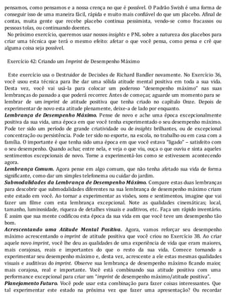 pensamos,	como	pensamos	e	a	nossa	crença	no	que	é	possı́vel.	O	Padrão	Swish	é	uma	forma	de
conseguir	isso	de	uma	maneira	fácil,	rápida	e	muito	mais	con iável	do	que	um	placebo.	A inal	de
contas,	 muita	 gente	 que	 recebe	 placebo	 continua	 pessimista,	 vendo-se	 como	 fracassos	 ou
pessoas	tolas,	ou	continuando	doentes.
		No	próximo	exercı́cio,	queremos	usar	nossos	insights	e	PNL	sobre	a	natureza	dos	placebos	para
criar	 uma	 técnica	 que	 terá	 o	 mesmo	 efeito:	 afetar	 o	 que	 você	 pensa,	 como	 pensa	 e	 crê	 que
alguma	coisa	seja	possível.
	
		Exercício	42:	Criando	um	Imprint	de	Desempenho	Máximo
	
		Este	exercı́cio	usa	o	Destruidor	de	Decisões	de	Richard	Bandler	novamente.	No	Exercı́cio	36,
você	 usou	 esta	 técnica	 para	 lhe	 dar	 uma	 sólida	 atitude	 mental	 positiva	 em	 toda	 a	 sua	 vida.
Desta	 vez,	 você	 vai	 usá-la	 para	 colocar	 um	 poderoso	 “desempenho	 máximo”	 nas	 suas
lembranças	do	passado	a	que	poderá	recorrer.	Antes	de	começar,	aguarde	um	momento	para	se
lembrar	 de	 um	imprint	 de	 atitude	 positiva	 que	 tenha	 criado	 no	 capı́tulo	 Onze.	 Depois	 de
experimentar	de	novo	esta	atitude	plenamente,	deixe-a	de	lado	por	enquanto.
Lembrança	de	Desempenho	Máximo.	 Pense	 de	 novo	 e	 ache	 uma	 época	 excepcionalmente
positiva	da	sua	vida,	uma	época	em	que	você	tenha	experimentado	o	seu	desempenho	máximo.
Pode	 ter	 sido	 um	 perı́odo	 de	 grande	 criatividade	 ou	 de	insights	 brilhantes,	 ou	 de	 excepcional
concentração	ou	persistência.	Pode	ter	sido	no	esporte,	na	escola,	no	trabalho	ou	em	casa	com	a
famı́lia.	O	importante	é	que	tenha	sido	uma	época	em	que	você	estava	“ligado”	–	satisfeito	com
o	seu	desempenho.	Quando	achar,	entre	nela,	e	veja	o	que	viu,	ouça	o	que	ouviu	e	sinta	aqueles
sentimentos	excepcionais	de	novo.	Torne	a	experimentá-los	como	se	estivessem	acontecendo
agora.
Lembrança	Comum.	Agora	pense	em	algo	comum,	que	não	tenha	afetado	sua	vida	de	forma
significante,	como	dar	um	simples	telefonema	ou	cuidar	do	jardim.
Submodalidades	da	Lembrança	de	Desempenho	Máximo.	Compare	estas	duas	lembranças
para	descobrir	que	submodalidades	diferentes	na	sua	lembrança	de	desempenho	máximo	criam
este	estado	em	você.	Ao	tornar	a	experimentar	as	visões,	sons	e	sentimentos,	imagine	que	vai
fazer	 um	 ilme	 com	 esta	 lembrança	 excepcional.	 Note	 as	 qualidades	 cinemáticas;	 local,
tamanho,	luminosidade,	riqueza	de	detalhes	visuais	e	auditivos,	etc.	Faça	um	rápido	inventário.
E	assim	que	sua	mente	codi icou	esta	época	da	sua	vida	em	que	você	teve	um	desempenho	tão
bom.
Acrescentando	 uma	 Atitude	 Mental	 Positiva.	 Agora,	 vamos	 reforçar	 seu	 desempenho
máximo	 acrescentando	 o	imprint	de	atitude	positiva	que	você	criou	no	Exercı́cio	38.	Ao	criar
aquele	novo	imprint,	você	lhe	deu	as	qualidades	de	uma	experiência	de	vida	que	eram	maiores,
mais	 corajosas,	 reais	 e	 importantes	 do	 que	 o	 resto	 da	 sua	 vida.	 Comece	 tornando	 a
experimentar	seu	desempenho	máximo	e,	desta	vez,	acrescente	a	ele	estas	mesmas	qualidades
visuais	 e	 auditivas	 do	imprint.	 Observe	 sua	 lembrança	 de	 desempenho	 máximo	 icando	 maior,
mais	 corajosa,	 real	 e	 importante.	 Você	 está	 combinando	 sua	 atitude	 positiva	 com	 uma
performance	excepcional	para	criar	um	“imprint	de	desempenho	máximo/atitude	positiva”.
Planejamento	Futuro.	 Você	 pode	 usar	 esta	 combinação	 para	 fazer	 coisas	 interessantes.	 Que
tal	 experimentar	 este	 estado	 na	 próxima	 vez	 que	 fazer	 uma	 apresentação?	 Ou	 recordar
 