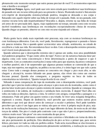plenamente	este	momento	sempre	que	outra	pessoa	precisar	de	você?	E	os	momentos	especiais
com	a	família	e	os	amigos?
Viajando	no	Tempo.	Agora,	você	pode	usar	este	novo	estado	para	transformar	suas	lembranças
do	passado	em	um	recurso	reforçado	para	seu	presente	e	futuro.	Mantendo	mental	e	fisicamente
este	imprint	 de	 desempenho	 máximo/atitude	 positiva,	 imagine-se	 deixando	 o	 seu	 corpo	 e
flutuando	com	aquele	imprint	sobre	sua	linha	de	tempo	até	o	passado.	Onde,	no	seu	passado,	este
enorme	recurso	teria	sido	importantı́ssimo?	Descubra	e,	depois,	retorne	na	sua	linha	de	tempo
até	antes	de	ter	precisado	dele.	Agora,	viaje	rapidamente	no	tempo,	notando	como	este	recurso
incrı́vel	 transforma	 suas	 lembranças	 em	 recordações	 excepcionalmente	 cheias	 de	 recursos.
Quando	chegar	ao	presente,	observe-se	com	este	recurso	viajando	até	o	futuro.
	
	
	 	 Muita	 gente	 lucra	 ainda	 mais	 repetindo	 este	 processo,	 seja	 com	 as	 mesmas	 lembranças	 ou
com	lembranças	diferentes.	Com	ele,	você	pode,	literalmente,	reprogramar	o	passado	e	futuro
em	 poucos	 minutos.	 Use-o	 quando	 quiser	 acrescentar	 uma	 atitude,	 sentimento,	 ou	 estado	 de
excelência	a	toda	sua	vida.	Recomendamos	fazer	os	dois.	Com	o	desempenho	máximo	presente,
você	viverá	mais	plenamente	a	sua	vida.
		Quando	sabemos	que	o	desempenho	máximo	não	é	apenas	um	sonho,	mas	uma	possibilidade
real	podemos	perguntar,	“O	que	existe	além	do	topo”.	Parece	ser	da	natureza	humana	lutar	por
alguma	 coisa	 com	 tanta	 concentração	 e	 feroz	 determinação	 a	 ponto	 de	 esquecer	 o	 que	 é
importante.	Com	as	constantes	exortações	à	nossa	volta	para	que	sejamos,	façamos	e	estejamos
o	melhor	possı́vel,	não	é	de	surpreender	que	algumas	pessoas	tenham	se	convencido	de	que	o
topo,	seja	nos	esportes,	nos	negócios,	na	polı́tica	ou	nas	artes,	é	o	único	lugar	em	que	vale	a	pena
estar.	 Como	 toda	 a	 energia	 dessas	 pessoas	 se	 concentra	 em	 chegar	 a	 pico	 mais	 alto,	 se	 não
chegam	 a	 alcançá-lo,	 mesmo	 faltando	 um	 passo	 apenas,	 elas	 vêem	 isto	 como	 um	 enorme
fracasso	 pessoal.	 Quando	 elas	 conseguem,	 a	 pergunta	 seguinte	 na	 boca	 de	 todos	 os
comentaristas	na	televisão	é,	“Quanto	tempo	ficarão	lá	em	cima?”
		Voltando	à	nossa	comparação	do	topo	da	montanha	com	o	desempenho	máximo,	você	pode
perceber	que	é	preciso	muito	esforço	para	alcançar	o	pico	mais	ato	da	montanha,	assim	como	é
preciso	lutar	muito	para	alcançar	o	ponto	máximo	de	nossas	carreiras.	Quando	se	consegue	isto,
o	sentimento	é	de	euforia,	de	realização	e	satisfação	bem	merecida.	E	depois?	Você	olha	em
volta	em	todas	as	direções.	Aprecia	a	vista.	Se	estiver	com	amigos,	compartilha	a	paisagem	e	o
entusiasmo.	Pode	até	gritar	aos	quatro	ventos	o	seu	triunfo.	Se	tiver	uma	máquina	fotográ ica,
registrará	 o	 evento.	 Depois	 de	 desfrutá-lo,	 você	 percebe	 que	 existem	 muitos	 outros	 picos
diferentes	 e	 que	 terá	 que	 descer	 antes	 de	 começar	 a	 escalar	 o	 próximo.	 Você	 pode	 também
perceber	que	o	pico	é	um	lugar	para	se	visitar,	não	para	se	viver.	A	própria	noção	de	pico,	seja
de	rocha	ou	de	realizações	humanas,	é	que	é	um	lugar	diferente	da	base,	do	meio	ou	de	até	dois
terços	da	subida.	Um	pico	é	criado	pelo	contraste	com	o	que	não	é	pico	e,	proporcionalmente,
existem	muito	mais	“não	picos”	em	uma	montanha	do	que	picos.
		Mas	algumas	pessoas	continuam	construindo	suas	carreiras	e	felicidades	em	torno	da	ideia	de
um	pico	permanente	de	perfeição.	Esta	idealização	do	pico	as	leva	a	pensar	que,	para	serem
felizes,	precisam	ter	tudo	na	vida	em	perfeita	ordem.	Tudo	seria	maravilhoso	se	elas	tivessem	a
casa	perfeita,	o	carro	certo,	o	relacionamento	plenamente	satisfatório,	a	realização	na	carreira,
 