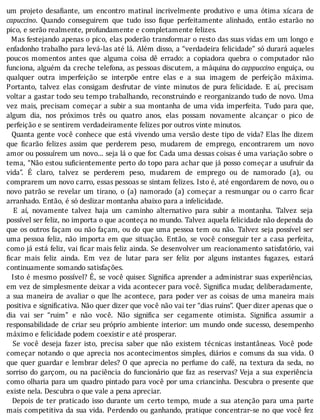 um	 projeto	 desa iante,	 um	 encontro	 matinal	 incrivelmente	 produtivo	 e	 uma	 ótima	 xı́cara	 de
capuccino.	 Quando	 conseguirem	 que	 tudo	 isso	 ique	 perfeitamente	 alinhado,	 então	 estarão	 no
pico,	e	serão	realmente,	profundamente	e	completamente	felizes.
		Mas	festejando	apenas	o	pico,	elas	poderão	transformar	o	resto	das	suas	vidas	em	um	longo	e
enfadonho	trabalho	para	levá-las	até	lá.	Além	disso,	a	“verdadeira	felicidade”	só	durará	aqueles
poucos	 momentos	 antes	 que	 alguma	 coisa	 dê	 errado:	 a	 copiadora	 quebra	 o	 computador	 não
funciona,	alguém	da	creche	telefona,	as	pessoas	discutem,	a	máquina	do	cappuccino	enguiça,	ou
qualquer	 outra	 imperfeição	 se	 interpõe	 entre	 elas	 e	 a	 sua	 imagem	 de	 perfeição	 máxima.
Portanto,	 talvez	 elas	 consigam	 desfrutar	 de	 vinte	 minutos	 de	 pura	 felicidade.	 E	 aı́,	 precisam
voltar	a	gastar	todo	seu	tempo	trabalhando,	reconstruindo	e	reorganizando	tudo	de	novo.	Uma
vez	mais,	precisam	começar	a	subir	a	sua	montanha	de	uma	vida	imperfeita.	Tudo	para	que,
algum	 dia,	 nos	 próximos	 três	 ou	 quatro	 anos,	 elas	 possam	 novamente	 alcançar	 o	 pico	 de
perfeição	e	se	sentirem	verdadeiramente	felizes	por	outros	vinte	minutos.
		Quanta	gente	você	conhece	que	está	vivendo	uma	versão	deste	tipo	de	vida?	Elas	lhe	dizem
que	 icarão	 felizes	 assim	 que	 perderem	 peso,	 mudarem	 de	 emprego,	 encontrarem	 um	 novo
amor	ou	possuı́rem	um	novo...	seja	lá	o	que	for.	Cada	uma	dessas	coisas	é	uma	variação	sobre	o
tema,	“Não	estou	su icientemente	perto	do	topo	para	achar	que	já	posso	começar	a	usufruir	da
vida”.	 E	 claro,	 talvez	 se	 perderem	 peso,	 mudarem	 de	 emprego	 ou	 de	 namorado	 (a),	 ou
comprarem	um	novo	carro,	essas	pessoas	se	sintam	felizes.	Isto	é,	até	engordarem	de	novo,	ou	o
novo	 patrão	 se	 revelar	 um	 tirano,	 o	 (a)	 namorado	 (a)	 começar	 a	 resmungar	 ou	 o	 carro	 icar
arranhado.	Então,	é	só	deslizar	montanha	abaixo	para	a	infelicidade.
	 	 E	 aı́,	 novamente	 talvez	 haja	 um	 caminho	 alternativo	 para	 subir	 a	 montanha.	 Talvez	 seja
possı́vel	ser	feliz,	no	importa	o	que	aconteça	no	mundo.	Talvez	aquela	felicidade	não	dependa	do
que	os	outros	façam	ou	não	façam,	ou	do	que	uma	pessoa	tem	ou	não.	Talvez	seja	possı́vel	ser
uma	pessoa	feliz,	não	importa	em	que	situação.	Então,	se	você	conseguir	ter	a	casa	perfeita,
como	já	está	feliz,	vai	 icar	mais	feliz	ainda.	Se	desenvolver	um	reacionamento	satisfatório,	vai
icar	 mais	 feliz	 ainda.	 Em	 vez	 de	 lutar	 para	 ser	 feliz	 por	 alguns	 instantes	 fugazes,	 estará
continuamente	somando	satisfações.
		Isto	é	mesmo	possı́vel?	E,	se	você	quiser.	Signi ica	aprender	a	administrar	suas	experiências,
em	vez	de	simplesmente	deixar	a	vida	acontecer	para	você.	Signi ica	mudar,	deliberadamente,
a	 sua	 maneira	 de	 avaliar	 o	 que	 lhe	 acontece,	 para	 poder	 ver	 as	 coisas	 de	 uma	 maneira	 mais
positiva	e	signi icativa.	Não	quer	dizer	que	você	não	vai	ter	“dias	ruins”.	Quer	dizer	apenas	que	o
dia	 vai	 ser	 “ruim”	 e	 não	 você.	 Não	 signi ica	 ser	 cegamente	 otimista.	 Signi ica	 assumir	 a
responsabilidade	de	criar	seu	próprio	ambiente	interior:	um	mundo	onde	sucesso,	desempenho
máximo	e	felicidade	podem	coexistir	e	até	prosperar.
	 	 Se	 você	 deseja	 fazer	 isto,	 precisa	 saber	 que	 não	 existem	 técnicas	 instantâneas.	 Você	 pode
começar	notando	o	que	aprecia	nos	acontecimentos	simples,	diários	e	comuns	da	sua	vida.	O
que	 quer	 guardar	 e	 lembrar	 deles?	 O	 que	 aprecia	 no	 perfume	 do	 café,	 na	 textura	 da	 seda,	 no
sorriso	do	garçom,	ou	na	paciência	do	funcionário	que	faz	as	reservas?	Veja	a	sua	experiência
como	olharia	para	um	quadro	pintado	para	você	por	uma	criancinha.	Descubra	o	presente	que
existe	nela.	Descubra	o	que	vale	a	pena	apreciar.
	 	 Depois	 de	 ter	 praticado	 isso	 durante	 um	 certo	 tempo,	 mude	 a	 sua	 atenção	 para	 uma	 parte
mais	competitiva	da	sua	vida.	Perdendo	ou	ganhando,	pratique	concentrar-se	no	que	você	fez
 