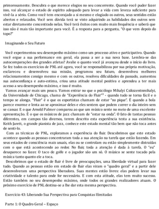 primorosamente.	Descubra	o	que	merece	elogios	no	seu	concorrente.	Quando	você	puder	fazer
isso,	 vai	 alcançar	 o	 estado	 de	 espı́rito	 adequado	 para	 levar	 a	 vida	 com	 leveza	 su iciente	 para
vivê-la	a	sério.	Como	você	tem	encorajado	a	si	mesmo	e	elogiado	os	outros,	seus	sentidos	estão
abertos	 e	 relaxados.	 Você	 sem	 dúvida	 terá	 se	 visto	 adquirindo	 as	 habilidades	 dos	 outros	 sem
estar	diretamente	concentrado	nelas.	Você	terá	êxitos	com	muito	mais	frequência	e	saberá	que
isso	não	é	mais	tão	importante	para	você.	E	a	resposta	para	a	pergunta,	“O	que	vem	depois	do
topo?”
	
		Imaginando	o	Seu	Futuro
	
		Você	experimentou	seu	desempenho	máximo	como	um	processo	ativo	e	participativo.	Quando
você	 ergue	 a	 sua	 performance	 em	 geral,	 ela	 passa	 a	 ser	 a	 sua	 nova	 base.	 Lembra-se	 das
autocomparações	dos	grandes	atletas?	Avalie	o	quanto	você	já	avançou	desde	o	inı́cio	do	livro.
Se	fez	todos	os	exercı́cios	de	PNL	até	agora,	você	se	responsabilizou	por	sua	própria	motivação,
esclareceu	 e	 desenvolveu	 sua	 missão,	 programou	 seu	 futuro,	 desenvolveu	 melhores
relacionamentos	consigo	mesmo	e	com	os	outros,	resolveu	di iculdades	do	passado,	aumentou
sua	 autocon iança	 e	 auto-estima,	 criou	 uma	 atitude	 mental	 positiva	 e	 aprendeu	 a	 ter	 mais
acesso	a	seu	desempenho	máximo,	e	isso	é	muito.
		Vamos	avançar	mais	um	pouco.	Vamos	entrar	no	que	o	psicólogo	Mihalyi	Csikszentnmihalyi,
da	Universidade	de	Chicago,	chama	de	“Experiência	do	Fluir”³	-	quando	tudo	se	torna	fácil	e	o
tempo	se	alonga.	“Fluir”	é	o	que	os	esportistas	chamam	de	estar	“no	pique”.	E	quando	a	bola
parece	enorme	e	lenta	ao	se	aproximar	deles	e	eles	sentem	que	podem	correr	o	dia	inteiro	sem
se	cansar.	E	o	que	Arnold	Palmer	comparou	ao	que	um	músico	sente	no	meio	de	uma	excelente
apresentação.	E	o	que	os	músicos	de	jazz	chamam	de	“estar	na	onda”.	O	fato	de	tantas	pessoas
diferentes,	 em	 campos	 tão	 diversos,	 terem	 descrito	 esta	 experiência	 testa	 a	 sua	 existência.
Keith	Jarett,	o	grande	pianista	de	jazz,	conhece	este	estado	mental	tão	bem	que	não	toca	antes
de	senti-lo.
	 	 Com	 as	 técnicas	 de	 PNL,	 exploramos	 a	 experiência	 do	 luir.	 Descobrimos	 que	 este	 estado
acontece	quando	as	pessoas	concentraram	toda	a	sua	atenção	na	tarefa	que	estão	fazendo.	Em
seus	estados	de	consciência	mais	usuais,	elas	ou	se	controlam	ou	estão	simplesmente	distraı́das
com	 o	 que	 está	 acontecendo	 ao	 redor.	 No	 luir,	 toda	 a	 atenção	 é	 dada	 à	 tarefa.	 O	 “eu”
desaparece	 no	 fazer.	 O	 taco	 de	 golfe	 e	 o	 jogador	 são	 um	 só.	 O	 músico	 se	 sente	 tocado	 pela
música	tanto	quanto	ele	a	toca.
		Descobrimos	que	o	estado	de	 luir	é	livre	de	preocupações,	uma	liberdade	virtual	para	fazer
tudo.	 Quando	 as	 pessoas	 estão	 em	 estado	 de	 luir	 elas	 viram	 o	 “quadro	 geral”	 e	 a	 partir	 dele
desenvolveram	 uma	 perspectiva	 liberadora.	 Suas	 mentes	 estão	 livres:	 elas	 podem	 levar	 sua
criatividade	 e	 talento	 para	 onde	 for	 necessário.	 E	 com	 esta	 atitude,	 elas	 tem	 muito	 sucesso.
Estão	 também	 no	 seu	 desempenho	 máximo,	 onde	 todos	 os	 grandes	 realizadores	 atuam.	 O
próximo	exercício	de	PNL	destina-se	a	lhe	dar	esta	mesma	perspectiva.
	
		Exercício	43:	Liberando	Sua	Perspectiva	para	Conquistas	Ilimitadas
	
		Parte	1:	O	Quadro	Geral	–	Espaço
 