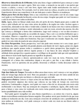 Observe	a	Consciência	de	Si	Mesmo.	Ache	uma	hora	e	lugar	confortável	para	começar	a	estar
totalmente	presente	no	aqui	e	agora.	Note	seu	corpo,	a	sensação	na	sua	pele	e	nas	partes	que
tocam	 a	 cadeira,	 a	 mesa	 e	 até	 este	 livro.	 Agora	 note	 onde	 reside	 normalmente	 em	 você	 a
consciência	de	si	mesmo.	Por	exemplo,	você	se	sente	mais	na	cabeça,	no	peito	ou	no	estômago?
Experimente	deixar	sua	consciência	ir	de	um	lado	para	o	outro.	Observe	as	mudanças.
Flutue	para	Fora	do	Seu	Corpo.	Sinta	a	sua	consciência	começando	a	sair	do	seu	corpo.	Logo
você	pode	se	ver	 lutuando	facilmente	acima	do	seu	corpo.	Imagine	que	pode	ver	você	mesmo	e
a	sala	lá	em	baixo	com	todos	os	detalhes.
Suba.	Agora,	deixe-se	 lutuar	ainda	mais	alto	até	perto	do	teto.	Depois	passe	para	o	andar	de
cima	e	pelo	telhado	até	ter	uma	vista	aérea	do	prédio	e	da	região	em	volta.	Acelere	agora	o
movimento,	afastando-se	do	chão	e	vendo	toda	a	cidade	lá	em	baixo	com	rios	e	outros	acidentes
geográ icos	naturais.	Continue	a	sentir	afastando-se	cada	vez	mais,	através	das	nuvens,	tão	alto
que	 começa	 a	 distinguir	 a	 forma	 dos	 continentes.	 Logo	 você	 começa	 a	 ver	 os	 dois	 oceanos	 e
toda	a	terra	gloriosa	 lutuando	na	escuridão	do	espaço.	Veja	o	sol	e	as	estrelas	brilhantes	que	o
circundam.	Observe	a	superfı́cie	com	as	nuvens	passando	por	cima.	Este	é	o	seu	lar.	Assimile
esta	visão.	Veja	este	mundo	sem	fronteiras.	Veja	que	é	realmente	um	mundo.	Algum	dia,	você
poderá	ter	esta	visão	da	janela	de	uma	estação	espacial.
Use	Esta	Perspectiva.	Desta	perspectiva,	você	não	pode	nem	mesmo	ver	o	seu	corpo,	que	é
tão	minúsculo,	sobre	a	superfı́cie	do	grande	planeta	azul	diante	de	você.	Agora,	pense	em	algum
problema	 que	 aquela	 pessoa	 tenha	 e	 considero-o	 a	 partir	 desta	 perspectiva.	 Que	insights	 ou
possibilidades	 esta	 posição	 oferece	 àquela	 pessoa	 e	 à	 sua	 busca	 de	 uma	 solução?	 Explore	 a
utilidade	desta	perspectiva	o	quanto	quiser,	e	certi ique-se	de	guardar	tudo	que	está	aprendendo
para	oferecer	mais	tarde	àquela	pessoa	na	superfície	do	planeta.
Desça.	 Comece	 agora	 a	 descer,	 aproximando-se	 cada	 vez	 mais	 da	 terra.	 Primeiro,	 você
conseguirá	 vê	 a	 forma	 dos	 continentes,	 depois	 o	 seu	 paı́s	 e,	 por	 im,	 a	 sua	 cidade	 e	 bairro.
Finalmente,	 você	 se	 aproxima	 do	 seu	 prédio.	 Atravesse	 o	 telhado	 e	 venha	 descansar	 sobre	 si
mesmo.
	
		Parte	2:	O	Quadro	Geral	–	Tempo
Veja	Sua	Linha	de	Tempo.	Piscando	os	olhos	umas	duas	vezes,	você	começa	a	ver	sua	própria
linha	de	tempo	logo	abaixo	de	você.	Note	seu	passado	e	a	direção	que	ele	toma	saindo	do	seu
corpo	sentado.	Depois	note	seu	futuro	e	a	direção	em	que	está	indo.
Viaje	para	o	Futuro.	Comece	a	viajar	acima	da	sua	linha	de	tempo	em	direção	o	futuro.	Você
poderá	 encontrar	 algumas	 das	 metas	 que	 colocou	 na	 sua	 linha	 de	 tempo	 em	 exercı́cios
anteriores.	Continuando	a	viagem,	você	pode	ver	como	o	fato	de	ter	alcançado	esta	meta	está
melhorando	o	seu	futuro.	Veja	sua	sensação	de	conquista	e	satisfação.	Agora,	olhe	ainda	mais
para	 o	 futuro	 e	 veja	 como	 ter	 realizado	 esta	 meta	 torna	 possı́vel	 outras	 realizações.	 Procure
nestas	possibilidades	uma	vida	melhor.
					Você	pode	querer	mergulhar	em	uma	futura	experiência	e,	ao	entrar	ela	e	tocá-la,	alguns
desses	maravilhosos	sentimentos	futuros	surgirão.	Eles	podem	servir	para	lembrá-lo	de	que	seus
sonhos	se	realizarão	um	dia.	Com	uma	sensação	crescente	de	satisfação	com	a	possibilidade	de
seus	 sonhos	 se	 realizarem,	 você	 pode	 começar	 a	 entrar	 cada	 vez	 mais	 no	 seu	 futuro	 sobre	 a
linha	de	tempo.
 