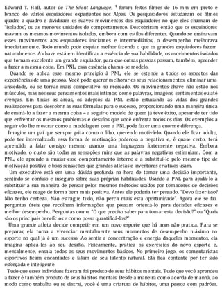 Edward	 T.	 Hall,	 autor	 de	 The	 Silent	 Language,	 ¹	 foram	 feitos	 ilmes	 de	 16	 mm	 em	 preto	 e
branco	 de	 vários	 esquiadores	 experientes	 nos	 Alpes.	 Os	 pesquisadores	 estudaram	 os	 ilmes
quadro	 a	 quadro	 e	 dividiram	 os	 suaves	 movimentos	 dos	 esquiadores	 no	 que	 eles	 chamam	 de
“isolados”,	ou	as	menores	unidades	de	comportamento.	Descobriram	então	que	os	esquiadores
usavam	os	mesmos	movimentos	isolados,	embora	com	estilos	diferentes.	Quando	se	ensinavam
esses	 movimentos	 aos	 esquiadores	 iniciantes	 e	 intermediários,	 o	 desempenho	 melhorava
imediatamente.	Todo	mundo	pode	esquiar	melhor	fazendo	o	que	os	grandes	esquiadores	fazem
naturalmente.	A	chave	está	em	identi icar	a	essência	de	sua	habilidade,	os	movimentos	isolados
que	tornam	excelente	um	grande	esquiador,	para	que	outras	pessoas	possam,	também,	aprender
a	fazer	a	mesma	coisa.	Em	PNL,	essa	essência	chama-se	modelo.
	 	 Quando	 se	 aplica	 esse	 mesmo	 principio	 à	 PNL,	 ele	 se	 estende	 a	 todos	 os	 aspectos	 das
experiências	de	uma	pessoa.	Você	pode	querer	melhorar	os	seus	relacionamentos,	eliminar	uma
ansiedade,	 ou	 se	 tornar	 mais	 competitivo	 no	 mercado.	 Os	 movimentos-chave	 não	 estão	 nos
músculos,	mas	nos	seus	pensamentos	mais	ı́ntimos,	como	palavras,	imagens,	sentimentos	ou	até
crenças.	 Em	 todas	 as	 áreas,	 os	 adeptos	 da	 PNL	 estão	 estudando	 as	 vidas	 dos	 grandes
realizadores	para	descobrir	as	suas	fórmulas	para	o	sucesso,	proporcionando	uma	maneira	única
de	ensiná-lo	a	fazer	a	mesma	coisa	–	a	seguir	o	modelo	de	quem	já	teve	êxito,	apesar	de	ter	tido
que	enfrentar	os	mesmos	problemas	e	desa ios	que	você	enfrenta	todos	os	dias.	Os	exemplos	a
seguir	vão	lhe	mostrar	como	a	modelagem	com	a	PNL	pode	fazer	uma	enorme	diferença.
		Imagine	um	pai	que	sempre	grita	como	o	 ilho,	querendo	motivá-lo.	Quando	ele	 icar	adulto,
pode	 ter	 internalizado	 essa	 forma	 de	 motivação	 poderosa	 a	 negativa	 e,	 é	 quase	 certo,	 terá
aprendido	 a	 falar	 consigo	 mesmo	 usando	 uma	 linguagem	 fortemente	 negativa.	 Embora
motivado,	 o	 custo	 são	 todas	 as	 sensações	 ruins	 que	 as	 palavras	 negativas	 estimulam.	 Com	 a
PNL,	 ele	 aprende	 a	 mudar	 esse	 comportamento	 interno	 e	 a	 substituı́-lo	 pelo	 mesmo	 tipo	 de
motivação	positiva	e	boas	sensações	que	grandes	atletas	e	inventores	criativos	usam.
	 	 Um	 executivo	 está	 em	 uma	 dúvida	 profunda	 na	 hora	 de	 tomar	 uma	 decisão	 importante,
sentindo-se	 confuso	 e	 inseguro	 sobre	 suas	 próprias	 habilidades.	 Usando	 a	 PNL	 para	 ajudá-lo	 a
substituir	 a	 sua	 maneira	 de	 pensar	 pelos	 mesmos	 métodos	 usados	 por	 tomadores	 de	 decisões
e icazes,	ele	reage	de	forma	bem	mais	positiva.	Antes	ele	poderia	ter	pensado,	“Devo	fazer	isso?
Não	 tenho	 certeza.	 Não	 estrague	 tudo,	 não	 perca	 mais	 esta	 oportunidade”.	 Agora	 ele	 se	 faz
perguntas	 úteis	 que	 recolhem	 informações	 que	 possam	 orientá-lo	 para	 decisões	 e icazes	 e
melhor	desempenho.	Perguntas	como,	“O	que	preciso	saber	para	tomar	esta	decisão?”	ou	“Quais
são	os	principais	benefícios	e	como	posso	quantificá-los?”
	 	 Uma	 grande	 atleta	 decide	 competir	 em	 um	 novo	 esporte	 que	 há	 anos	 não	 pratica.	 Para	 se
preparar,	 ela	 torna	 a	 vivenciar	 mentalmente	 seus	 momentos	 de	 desempenho	 máximo	 no
esporte	no	qual	já	é	um	sucesso.	Ao	sentir	a	concentração	e	energia	daqueles	momentos,	ela
imagina	 aplicá-los	 ao	 seu	 desa io.	 Fisicamente,	 pratica	 os	 exercı́cios	 do	 novo	 esporte	 e,
mentalmente,	 ensaia	 todos	 os	 seus	 movimentos	 básicos.	 No	 primeiro	 jogo,	 os	 comentaristas
esportivos	 icam	 encantados	 e	 falam	 de	 seu	 talento	 natural.	 Ela	 ica	 contente	 por	 ter	 sido
esforçada	e	inteligente.
		Tudo	que	esses	indivı́duos	 izeram	foi	produto	de	seus	hábitos	mentais.	Tudo	que	você	aprendeu
a	fazer	é	também	produto	de	seus	hábitos	mentais.	Desde	a	maneira	como	acorda	de	manhã,	ao
modo	como	trabalha	ou	se	distrai,	você	é	uma	criatura	de	hábitos,	uma	pessoa	com	padrões.
 