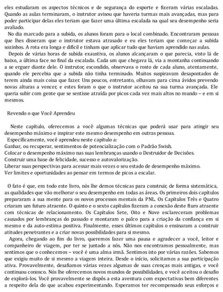 eles	 estudaram	 os	 aspectos	 técnicos	 e	 de	 segurança	 do	 esporte	 e	 izeram	 várias	 escaladas.
Quando	as	aulas	terminaram,	o	instrutor	avisou	que	haveria	turmas	mais	avançadas,	mas	para
poder	participar	delas	eles	teriam	que	fazer	uma	última	escalada	na	qual	seu	desempenho	seria
avaliado.
		No	dia	marcado	para	a	subida,	os	alunos	foram	para	o	local	combinado.	Encontraram	pessoas
que	 lhes	 disseram	 que	 o	 instrutor	 estava	 atrasado	 e	 eu	 eles	 teriam	 que	 começar	 a	 subida
sozinhos.	A	rota	era	longa	e	difícil	e	tinham	que	aplicar	tudo	que	haviam	aprendido	nas	aulas.
	 	 Depois	 de	 várias	 horas	 de	 subida	 exaustiva,	 os	 alunos	 alcançaram	 o	 que	 parecia,	 visto	 lá	 de
baixo,	a	última	face	no	 inal	da	escalada.	Cada	um	que	chegava	lá,	via	a	montanha	continuando
a	se	erguer	diante	dele.	O	instrutor,	escondido,	observava	o	rosto	de	cada	aluno,	atentamente,
quando	 ele	 percebia	 que	 a	 subida	 não	 tinha	 terminado.	 Muitos	 suspiravam	 desapontados	 de
terem	ainda	mais	coisa	que	fazer.	Uns	poucos,	entretanto,	olhavam	para	cima	ávidos	prevendo
novas	 alturas	 a	 vencer,	 e	 estes	 foram	 o	 que	 o	 instrutor	 aceitou	 na	 sua	 turma	 avançada.	 Ele
queria	subir	com	gente	que	se	sentisse	atraı́da	por	picos	cada	vez	mais	altos	no	mundo	–	e	em	si
mesmos.
	
		Revendo	o	que	Você	Aprendeu
	
	 	 Neste	 capı́tulo,	 oferecemos	 a	 você	 algumas	 técnicas	 que	 poderá	 usar	 para	 atingir	 seu
desempenho	máximo	e	inspirar	este	mesmo	desempenho	em	outras	pessoas.
		Específicamente,	você	aprendeu	neste	capítulo	a:
Ganhar,	ou	recuperar,	sentimentos	de	potencialização	com	o	Padrão	Swish.
Colocar	o	desempenho	máximo	nas	suas	lembranças	usando	o	Destruidor	de	Decisões.
Construir	uma	base	de	felicidade,	sucesso	e	autovalorização.
Liberar	suas	perspectivas	para	acessar	mais	vezes	o	seu	estado	de	desempenho	máximo.
Ver	limites	e	oportunidades	ao	pensar	em	termos	de	picos	a	escalar.
	
		O	fato	é	que,	em	todo	este	livro,	nós	lhe	demos	técnicas	para	construir,	de	forma	sistemática,
as	qualidades	que	vão	melhorar	o	seu	desempenho	em	todas	as	áreas.	Os	primeiros	dois	capítulos
prepararam	a	sua	mente	para	os	novos	processos	mentais	da	PNL.	Os	Capı́tulos	Três	e	Quatro
criaram	um	futuro	atraente.	O	quinto	e	o	sexto	capı́tulos	 izeram	a	conexão	deste	fturo	atraente
com	 técnicas	 de	 relacionamento.	 Os	 Capı́tulos	 Sete,	 Oito	 e	 Nove	 esclareceram	 problemas
causados	 por	 lembranças	 do	 passado	 e	 montaram	 o	 palco	 para	 a	 criação	 da	 con iança	 em	 si
mesmo	e	da	auto-estima	positiva.	Finalmente,	esses	últimos	capı́tulos	o	ensinaram	a	construir
atitudes	penetrantes	e	a	criar	novas	possibilidades	para	si	mesmo.
	 	 Agora,	 chegando	 ao	 im	 do	 livro,	 queremos	 fazer	 uma	 pausa	 e	 agradecer	 a	 você,	 leitor	 e
companheiro	 de	 viagem,	 por	 ter	 se	 juntado	 a	 nós.	 Não	 nos	 encontramos	 pessoalmente,	 mas
sentimos	que	o	conhecemos	–	você	é	uma	alma	irmã.	Sentimos	isto	por	várias	razões.	Sabemos
que	exigiu	muito	de	si	mesmo	a	viagem	inteira.	Desde	o	inı́cio,	solicitamos	a	sua	participação
ativa.	 Provavelmente,	 desa iamos	 várias	 vezes	 algumas	 de	 suas	 crenças	 mais	 antigas,	 e	 você
continuou	conosco.	Nós	lhe	oferecemos	novos	mundos	de	possibilidades,	e	você	aceitou	o	desa io
de	explorá-los.	Você	provavelmente	se	dispôs	a	esta	aventura	com	expectativas	bem	diferentes
a	 respeito	 dela	 do	 que	 acabou	 experimentando.	 Esperamos	 ter	 recompensado	 seus	 esforços	 e
 
