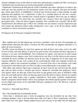 atenção	múltiplas	vezes	ao	lhe	oferecer	tanto	uma	apresentação	completa	da	PNL	e	as	técnicas
e	distinções	que	encontramos	nas	mentes	dos	grandes	realizadores.
		Finalmente,	lembramos	do	Don	Juan	de	Carlos	Castañeda,	que	nunca	apressava	as	coisas	e	que
sabia	que	uma	boa	partida	era	tão	importante	quanto	uma	boa	chegada.	Don	Juan	nos	lembra
que,	 sejam	 quais	 forem	 as	 habilidades	 e	 técnicas	 que	 levarmos	 para	 a	 nossa	 jornada,	 ou	 quão
poderosas	 elas	 puderem	 ser,	 o	 importante	 é	 saber	 se	 o	 caminho	 diante	 de	 nós	 tem	 coração.
Como	diz	Don	Juan,	“Um	caminho	sem	coração	jamais	é	agradável.	Você	tem	que	se	esforçar
muito	para	aceitá-lo.	Por	outro	lado,	um	caminho	com	coração	é	fácil,	não	é	preciso	esforço
para	gostar	dele...	Antes	de	iniciar	viagem,	pergunte.	Este	caminho	tem	coração?”	Nós	da	NLP
Comprehensive	descobrimos	que	a	PNL	é	um	caminho	com	um	enorme	coração.	Esperamos	que
este	 tempo	 que	 passamos	 juntos	 tenha	 enriquecido	 o	 seu	 e	 que,	 se	 for	 do	 seu	 desejo,	 nossos
caminhos	se	cruzem	novamente	no	futuro.
	
O	Programa	de	21	Dias	para	Conquistas	Ilimitadas
	
	
	
		Este	capı́tulo	deve	ser	lido	depois	que	você	tiver	concluı́do	o	resto	do	livro.	Ele	pressupõe	um
conhecimento	 funcional	 das	 ideias	 e	 técnicas	 da	 PNL	 encontradas	 nas	 páginas	 anteriores	 e	 as
aplica	de	novas	maneiras.
		Na	PNL,	temos	um	ditado:	Se	você	tiver	apenas	um	jeito	de	fazer	uma	coisa,	você	é	um	robô.
Se	tiver	só	dois,	está	num	dilema.	E	preciso	ter,	pelo	menos,	três	maneiras	de	fazer	algo	para	se
começar	a	ter	uma	real	 lexibilidade.	Para	realmente	ter	opção,	você	precisa	ter	pelo	menos
três	formas	de	fazer	alguma	coisa.	Você	acabou	de	ler	este	livro	e	ele	lhe	ofereceu	uma	enorme
variedade	de	novas	escolhas	em	diversas	áreas	da	sua	vida.	O	programa	de	21	dias	segue	um
esquema	 diferente	 do	 que	 você	 acabou	 de	 ler,	 mostrando-lhe	 ainda	 uma	 segunda	 maneira	 de
aprender	e	aplicar	esta	avançada	tecnologia.	E	a	terceira?	Esta	será	a	sua	maneira,	com	todas
as	inovações	e	descobertas	que	você	fizer	ao	aplicar	estas	informações	à	sua	própria	vida.
		Além	disso,	não	existem	regras	que	o	impeçam	de	fazer	mais	de	um	exercı́cio	por	dia,	desde
que	cada	um	deles	receba	a	atenção	que	merece.	Depois	de	concluı́do	este	programa,	talvez
você	queira	voltar	aos	dias	que	achou	mais	úteis	ou	que	gostou	mais,	para	se	bene iciar	ainda
mais.	Ou	você	pode	querer	voltar	aos	dias	que	pareceram	lhe	oferecer	pouco:	devem	ser	aqueles
em	 que	 terá	 ainda	 muita	 coisa	 a	 ganhar	 repetindo-os.	 Você	 pode,	 também,	 simplesmente
repetir	o	programa	inteiro	desde	o	inı́cio.	Faça	qualquer	uma	dessas	opções	quantas	vezes	quiser
ou	até	atingir	suas	metas,	ou	ter	aprendido	tudo	que	o	programa	tem	a	lhe	oferecer,	o	que	lhe
ocorrer	primeiro.
	
		Semana	1	–	Buscando	Suas	Metas
	
		Dia	1:	Descobrindo	Suas	Coordenadas	Atuais
	 	 Como	 base	 e	 orientação	 para	 o	 resto	 do	 programa,	 faça	 um	 inventário	 da	 sua	 vida.	 Para
conseguir	qualquer	coisa,	é	preciso	saber	para	onde	você	quer	ir.	Mas	é	importante,	também,
saber	onde	você	está	agora.	Depois,	poderá	traçar	uma	rota	que	vá	de	onde	está	até	onde	quer
 