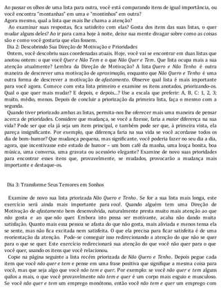 Ao	passar	os	olhos	de	uma	lista	para	outra,	você	está	comparando	itens	de	igual	importância,	ou
você	encontra	“montanhas”	em	uma	e	“montinhos”	em	outra?
Agora	mesmo,	qual	a	lista	que	mais	lhe	chama	a	atenção?
	 	 Ao	 examinar	 suas	 respostas,	 ica	 satisfeito	 com	 elas?	 Gosta	 dos	 itens	 das	 suas	 listas,	 o	 quer
mudar	alguns	deles?	Ao	ir	para	cama	hoje	à	noite,	deixe	sua	mente	divagar	sobre	como	as	coisas
são	e	como	você	gostaria	que	elas	fossem.
		Dia	2:	Descobrindo	Sua	Direção	de	Motivação	e	Prioridades
		Ontem,	você	descobriu	suas	coordenadas	atuais.	Hoje,	você	vai	se	encontrar	em	duas	listas	que
anotou	ontem:	o	que	você	Quer	e	Não	Tem	e	o	que	Não	Quer	e	Tem.	Que	lista	ocupa	mais	a	sua
atenção	 atualmente?	 Lembra	 da	 Direção	 de	 Motivação?	 A	 lista	Quero	 e	 Não	 Tenho	 é	 outra
maneira	de	descrever	uma	motivação	de	aproximação,	enquanto	que	Não	Quero	e	Tenho	é	uma
outra	 forma	 de	 descrever	 a	 motivação	 de	afastamento.	 Observe	 qual	 lista	 é	 mais	 importante
para	você	agora.	Comece	com	esta	lista	primeiro	e	examine	os	itens	anotados,	priorizando-os.
Qual	o	que	quer	mais	mudar?	E	depois,	e	depois...?	Use	a	escala	que	preferir:	A,	B,	C:	1,	2,	3;
muito,	médio,	menos.	Depois	de	concluir	a	priorização	da	primeira	lista,	faça	o	mesmo	com	a
segunda.
		Quando	tiver	priorizado	ambas	as	listas,	permita-nos	lhe	oferecer	mais	uma	maneira	de	pensar
acerca	de	prioridades.	Considere	que	mudança,	se	você	a	 izesse,	faria	a	maior	diferença	na	sua
vida?	Pode	ser	que	ela	já	seja	um	item	principal,	e	também	pode	ser	que,	à	primeira	vista,	ela
pareça	insigni icante.	Por	exemplo,	que	diferença	faria	na	sua	vida	se	você	acordasse	todos	os
dia	de	bom-humor?	Que	mudança	pequena,	mas	signi icante,	você	poderia	fazer	no	seu	dia	a	dia,
agora,	que	incentivasse	este	estado	de	humor	–	um	bom	café	da	manha,	uma	louça	bonita,	boa
música,	uma	conversa,	uma	gravata	ou	acessório	elegante?	Examine	de	novo	suas	prioridades
para	 encontrar	 esses	 itens	 que,	 provavelmente,	 se	 mudados,	 provocarão	 a	 mudança	 mais
importante	e	destaque-os.
		
	
		Dia	3:	Transforme	Seus	Temores	em	Sonhos
	
		Examine	de	novo	sua	lista	priorizada	Não	Quero	e	Tenho.	 Se	 for	 a	 sua	 lista	 mais	 longa,	 este
exercı́cio	 será	 ainda	 mais	 importante	 para	você.	 Quando	 alguém	 tem	 uma	 Direção	 de
Motivação	 de	afastamento	bem	desenvolvida,	naturalmente	presta	muito	mais	atenção	ao	que
não	 gosta	 e	 ao	 que	não	 quer.	 Embora	 isto	 possa	 ser	 motivante,	 acaba	 não	 dando	 muita
satisfação.	Quanto	mais	essa	pessoa	se	afasta	do	que	não	gosta,	mais	aliviada	e	menos	tensa	ela
se	sente,	mas	não	 ica	excitada	nem	satisfeita.	O	que	ela	precisa	para	 icar	satisfeita	é	de	uma
reorientação	da	atenção.		Pode-se	conseguir	isso	redirecionando	a	atenção	do	que	não	se	quer
para	o	que	se	quer.	Este	exercı́cio	redirecionará	sua	atenção	do	que	você	não	quer	para	o	que
você	quer,	usando	os	itens	que	você	relacionou.
		Copie	na	página	seguinte	a	lista	recém	priorizada	de	Não	Quero	e	Tenho.	 Depois	 pegue	 cada
item	que	você	não	quer	e	tem	e	pense	em	uma	frase	positiva	que	signi ique	a	mesma	coisa	para
você,	mas	que	seja	algo	que	você	não	tem	e	quer.	Por	exemplo:	se	você	não	quer	e	tem	 alguns
quilos	a	mais,	o	que	você	provavelmente	não	tem	e	quer	é	um	corpo	mais	esguio	e	musculoso.
Se	 você	não	quer	e	tem	um	emprego	monótono,	então	você	não	tem	e	quer	um	emprego	com
 