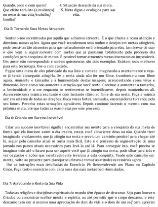 Quando,	onde	e	com	quem?														4.	Situação	desejada	da	sua	meta.
Que	efeito	terá	isto	(a	mudança)							5.	Meta	digna	e	ecológica	para	sua
no	resto	da	sua	vida/trabalho/																							vida.
família?
	
	Dia	5:	Tornando	Suas	Metas	Atraentes
	
		Sentimo-nos	incentivados	por	aquilo	que	achamos	atraente.	E	o	que	chama	a	nossa	atenção	e
direciona	nossas	ações.	Agora	que	você	transformou	seus	sonhos	e	desejos	em	metas	atingı́veis,
pode	torná-las	tão	atraentes	para	que	naturalmente	será	orientado	para	elas.	Lembre-se	de	usar
o	 que	 vem	 a	 seguir	somente	 com	 metas	 que	 já	 passaram	 totalmente	 pelo	 processo	 das
condições	para	conquista	de	metas.	E	possı́vel	tornar	atraentes	metas	insensatas	ou	impossı́veis.
Um	 amor	 não	 correspondido	 e	 sonhos	 quixotescos	 são	 dois	 exemplos.	 Existem	 usos	 melhores
para	esta	tecnologia.	Use-a	com	cuidado.
		Pegue	uma	meta	de	alta	prioridade	da	sua	lista	e	comece	imaginando-a	mentalmente	e	veja-
se	 já	 tendo	 conseguido	 atingi-la.	 Se	 a	 meta	 ainda	 não	 for	 um	 ilme,	 transforme-a	 num	 ilme
agora.	 Aumente	 o	 tamanho	 e	 a	 luminosidade	 destas	 imagens,	 acrescentando	 cores	 vivas	 e
dimensão.	Note	como	isso	aumenta	a	atração	que	você	sente.	Continue	a	aumentar	o	tamanho,
a	 luminosidade	 e	 a	 cor	 enquanto	 os	 sentimentos	 se	 intensi icarem,	 depois	 mantenha-os	 ali.
Acrescente	uma	música	excitante	e	com	bastante	rı́tmo	ao	 ilme	da	sua	meta.	Faça	a	música
sair	em	estéreo	de	todas	as	direções.	Ouça	vozes	fortes,	animadas,	encorajadoras	torcendo	pelo
seu	 futuro.	 Perceba	 estas	 sensações	 agradáveis.	 Depois	 continue	 fazendo	 o	 mesmo	 com	 sua
próxima	meta,	até	que	todas	as	suas	metas	por	esse	processo.
	
		Dia	6:	Criando	um	Sucesso	Inevitável
	
		Criar	um	sucesso	inevitável	signi ica	encaminhar	sua	mente	para	a	conquista	da	sua	meta	de
forma	 que	 ela	 funcione	 assim	 o	 dia	 inteiro,	 esteja	 você	 consciente	 disso	 ou	 não.	 Quando	 tiver
imaginado,	vividamente,	que	já	atingiu	sua	meta	e	previu	um	caminho	possı́vel	para	chegar	até
lá,	 seguir	 pelo	 caminho	 atual	 se	 torna	 mais	 fácil.	 Este	 é	 o	 processo	 de	 segmentação	 de	 uma
jornada	 nos	 passos	 atuais	 necessários	 para	 levá-lo	 até	 lá.	 Para	 conseguir	 isto,	 você	 precisa	 se
imaginar	indo	até	o	futuro	para	ser	aquele	você	que	já	atingiu	sua	meta,	pode	olhar	para	trás	e
ver	os	passos	e	ações	que	inevitavelmente	levaram	a	esta	conquista.	Tendo	este	caminho	em
mente,	volte	ao	presente	para	planejar	seu	futuro	e	tomar	as	atitudes	necessárias	agora.
	 	 Use	 as	 instruções	 mais	 detalhadas	 do	 Exercı́cio	 19:	 Desenvolvendo	 um	 Plano,	 no	 Capı́tulo
Cinco.	Faça	todo	o	exercício	com	cada	uma	das	suas	metas	bem-formuladas.
	
	
Dia	7:	Apreciando	o	Resto	da	Sua	Vida
	
		Todas	as	religiões	e	disciplinas	espirituais	do	mundo	têm	épocas	de	descanso.	Seja	para	louvar	o
Criador,	ou	concentrar	melhor	mente	e	espı́rito,	ou	até	permitir	que	o	corpo	descanse,	e	este
descanso	tem	em	si	mesmo	uma	apreciação	do	dom	da	vida	e	o	dom	de	um	self	para	apreciar
 