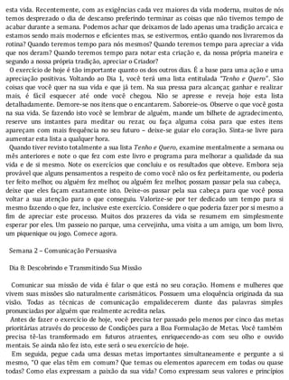 esta	vida.	Recentemente,	com	as	exigências	cada	vez	maiores	da	vida	moderna,	muitos	de	nós
temos	desprezado	o	dia	de	descanso	preferindo	terminar	as	coisas	que	não	tivemos	tempo	de
acabar	durante	a	semana.	Podemos	achar	que	deixamos	de	lado	apenas	uma	tradição	arcaica	e
estamos	sendo	mais	modernos	e	e icientes	mas,	se	estivermos,	então	quando	nos	livraremos	da
rotina?	Quando	teremos	tempo	para	nós	mesmos?	Quando	teremos	tempo	para	apreciar	a	vida
que	nos	deram?	Quando	teremos	tempo	para	notar	esta	criação	e,	da	nossa	própria	maneira	e
segundo	a	nossa	própria	tradição,	apreciar	o	Criador?
		O	exercı́cio	de	hoje	é	tão	importante	quanto	os	dos	outros	dias.	E	a	base	para	uma	ação	e	uma
apreciação	 positivas.	 Voltando	 ao	 Dia	 1,	 você	 terá	 uma	 lista	 entitulada	 “Tenho	 e	 Quero”.	 São
coisas	que	você	quer	na	sua	vida	e	que	já	tem.	Na	sua	pressa	para	alcançar,	ganhar	e	realizar
mais,	 é	 fácil	 esquecer	 até	 onde	 você	 chegou.	 Não	 se	 apresse	 e	 reveja	 hoje	 esta	 lista
detalhadamente.	Demore-se	nos	itens	que	o	encantarem.	Saboreie-os.	Observe	o	que	você	gosta
na	sua	vida.	Se	fazendo	isto	você	se	lembrar	de	alguém,	mande	um	bilhete	de	agradecimento,
reserve	 uns	 instantes	 para	 meditar	 ou	 rezar,	 ou	 faça	 alguma	 coisa	 para	 que	 estes	 itens
apareçam	com	mais	frequência	no	seu	futuro	–	deixe-se	guiar	elo	coração.	Sinta-se	livre	para
aumentar	esta	lista	a	qualquer	hora.
		Quando	tiver	revisto	totalmente	a	sua	lista	Tenho	e	Quero,	examine	mentalmente	a	semana	ou
mês	anteriores	e	note	o	que	fez	com	este	livro	e	programa	para	melhorar	a	qualidade	da	sua
vida	e	de	si	mesmo.	Note	os	exercı́cios	que	concluiu	e	os	resultados	que	obteve.	Embora	seja
provável	que	alguns	pensamentos	a	respeito	de	como	você	não	os	fez	perfeitamente,	ou	poderia
ter	feito	melhor,	ou	alguém	fez	melhor,	ou	alguém	fez	melhor,	possam	passar	pela	sua	cabeça,
deixe	 que	 eles	 façam	 exatamente	 isto.	 Deixe-os	 passar	 pela	 sua	 cabeça	 para	 que	 você	 possa
voltar	 a	 sua	 atenção	 para	 o	 que	 conseguiu.	 Valorize-se	 por	 ter	 dedicado	 um	 tempo	 para	 si
mesmo	fazendo	o	que	fez,	inclusive	este	exercício.	Considere	o	que	poderia	fazer	por	si	mesmo	a
im	 de	 apreciar	 este	 processo.	 Muitos	 dos	 prazeres	 da	 vida	 se	 resumem	 em	 simplesmente
esperar	por	eles.	Um	passeio	no	parque,	uma	cervejinha,	uma	visita	a	um	amigo,	um	bom	livro,
um	piquenique	ou	jogo.	Comece	agora.
	
		Semana	2	–	Comunicação	Persuasiva
	
		Dia	8:	Descobrindo	e	Transmitindo	Sua	Missão
	
	 	 Comunicar	 sua	 missão	 de	 vida	 é	 falar	 o	 que	 está	 no	 seu	 coração.	 Homens	 e	 mulheres	 que
vivem	suas	missões	são	naturalmente	carismáticos.	Possuem	uma	eloquência	originada	da	sua
visão.	 Todas	 as	 técnicas	 de	 comunicação	 empalidecerem	 diante	 das	 palavras	 simples
pronunciadas	por	alguém	que	realmente	acredita	nelas.
		Antes	de	fazer	o	exercı́cio	de	hoje,	você	precisa	ter	passado	pelo	menos	por	cinco	das	metas
prioritárias	através	do	processo	de	Condições	para	a	Boa	Formulação	de	Metas.	Você	também
precisa	 tê-las	 transformado	 em	 futuros	 atraentes,	 enriquecendo-as	 com	 seu	 olho	 e	 ouvido
mentais.	Se	ainda	não	fez	isto,	este	será	o	seu	exercício	de	hoje.
	 	 Em	 seguida,	 pegue	 cada	 uma	 dessas	 metas	 importantes	 simultaneamente	 e	 pergunte	 a	 si
mesmo,	“O	que	elas	têm	em	comum?	Que	temas	ou	elementos	aparecem	em	todas	ou	quase
todas?	Como	elas	expressam	a	paixão	da	sua	vida?	Como	expressam	seus	valores	e	princı́pios
 