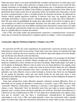 Todos	nós	somos.	Qual	é	o	seu	prato	preferido?	Que	caminho	costuma	fazer	ao	voltar	para	casa?
Quando	se	veste	de	manhã,	coloca	primeiro	as	roupas	acima	da	cintura	ou	vice-versa?	De	fato,
estudos	 realizados	 em	 faculdades	 de	 psicologia	 descobriram	 que	 o	 comportamento	 humano	 é
formado	quase	totalmente	de	hábitos.	Esses	hábitos	ou	padrões	são	bastante	úteis.	Além	de	nos
permitirem	fazer	tantas	coisas	sem	ter	que	pensar	nelas,	eles	também	são	a	base	para	a	criação
de	 novos	 comportamentos	 e	 para	 o	 reconhecimento	 de	 situações	 incomuns.	 Os	 obstáculos	 se
tornam	 visı́veis	 quando	 queremos	 mudá-los.	 O	 homem	 com	 uma	 voz	 negativa	 para	 uma
estratégia	motivadora	a	achava	natural	e	adequada	porque	era	assim	que	estava	habituado	a
falar.	Ele	nem	sabia	da	possibilidade	de	mudar	para	algo	melhor.	O	executivo	reconhecia	que	a
sua	 estratégia	 era	 inútil	 em	 determinadas	 situações,	 mas	 não	 sabia	 como	 mudá-la.	 A	 jovem
atleta	sabia	que	precisava	usar	seus	hábitos	anteriores	para	desenvolver	outros	novos.	Ela	sabia
que	se	imaginasse	intensamente	tendo	um	novo	hábito,	sua	mente	começaria	naturalmente	a
fazer	os	caminhos	físicos	e	mentais	necessários.
		Com	o	PNL,	você	pode	mudar	seus	pensamentos,	sensações	e	comportamentos,	acrescentar
outros	que	se	tornarão	tão	sistemáticos	e	regulares	quanto	os	antigos	–	e	bem	mais	agradáveis.
	
	
Começando:	Algumas	Mudanças	Rápidas	e	Simples	com	a	PNL
	
	
	 	 Os	 exercı́cios	 da	 PNL	 são	 como	 experiências	 de	 pensamento,	 exercı́cios	 mentais	 ou	 jogo.	 O
laboratório	ou	campo	estão	na	sua	mente.	Pense	neles	como	uma	chance	de	experimentar	algo
novo,	de	fazer	coisas	de	uma	nova	maneira	e	de	se	divertir.	Aqui	estão	alguns	exercı́cios	simples
que	vão	lhe	dar	uma	ideia	de	como	isso	funciona.
		Você	já	andou	em	uma	montanha	russa	ou	um	brinquedo	qualquer	em	um	parque	de	diversões?
Pare	 um	 pouco	 e	 procure	 se	 lembrar.	 Depois,	 imagine	 que	 está	 vendo	 os	 brinquedos	 de	 uma
distância	considerável,	talvez	sentado	em	um	barco	do	parque.	Observando	daqui,	você	pode	se
ver	lá	adiante	no	brinquedo.	Observe	como	se	sente	ao	se	ver	dessa	distância.	Em	seguida,	entre
no	carrinho	e	sente-se,	de	forma	a	sentir	suas	mãos	na	barra	de	ferro	diante	de	você.	Olhando
para	 baixo,	 veja	 o	 cenário	 passando	 veloz,	 sinta	 o	 sacolejo	 do	 carro,	 e	 ouça	 som	 das	 pessoas
gritando	a	sua	volta.	Observe	como	se	sente	tornando	a	vivenciar	isso.	Estar	em	um	brinquedo
de	 um	 parque	 de	 diversões,	 sentir	 que	 está	 sendo	 levado	 de	 um	 lado	 para	 outro,	 é	 uma
experiência	bem	diferente	do	que	imaginar	estar	se	vendo	neste	mesmo	brinquedo	do	parque	de
diversões	à	distância.
	 	 Essas	 duas	 perspectivas	 muito	 diferentes	 possuem	 estruturas	 mentais	 diferentes.	 Estar	 se
divertindo	em	um	parque	de	diversões	é	envolvente	e	excitante,	o	que	a	PNL	chama	de	estar
“associado”.	Observar	a	brincadeira	à	distância	é	calmante	e	sem	ligação	direta,	o	que	a	PNL
chama	 a	 estar	 “dissociado”.	 Você	 vai	 descobrir	 neste	 livro	 que	 todas	 as	 nossas	 experiências
possuem	essas	e	muitas	outras	estruturas	especı́ icas	de	vivências.	Descobrir	essas	diferenças	e
colocá-las	em	uso	é	fundamental	na	PNL.	Se	você	quiser	 icar	entusiasmado	com	alguma	coisa,
terá	 que	 se	 envolver	 com	 ela,	 fı́sica	 e	 mentalmente,	 entrando	dentro	 da	 experiência,
associando-se	 a	 ela.	 Com	 a	 PNL,	 você	 pode	 aprender	 a	 fazer	 isso	 exatamente	 onde	 e	 quando
quiser.	Por	outro	lado,	todos	nós	vivenciamos	momentos	em	nossas	vidas	em	que	certo	grau	de
 