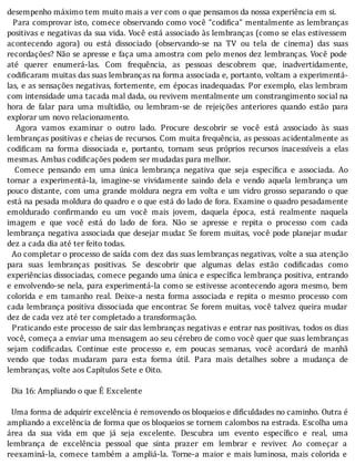 desempenho	máximo	tem	muito	mais	a	ver	com	o	que	pensamos	da	nossa	experiência	em	si.
		Para	comprovar	isto,	comece	observando	como	você	“codi ica”	mentalmente	as	lembranças
positivas	e	negativas	da	sua	vida.	Você	está	associado	às	lembranças	(como	se	elas	estivessem
acontecendo	 agora)	 ou	 está	 dissociado	 (observando-se	 na	 TV	 ou	 tela	 de	 cinema)	 das	 suas
recordações?	Não	se	apresse	e	faça	uma	amostra	com	pelo	menos	dez	lembranças.	Você	pode
até	 querer	 enumerá-las.	 Com	 frequência,	 as	 pessoas	 descobrem	 que,	 inadvertidamente,
codi icaram	muitas	das	suas	lembranças	na	forma	associada	e,	portanto,	voltam	a	experimentá-
las,	e	as	sensações	negativas,	fortemente,	em	épocas	inadequadas.	Por	exemplo,	elas	lembram
com	intensidade	uma	tacada	mal	dada,	ou	revivem	mentalmente	um	constrangimento	social	na
hora	 de	 falar	 para	 uma	 multidão,	 ou	 lembram-se	 de	 rejeições	 anteriores	 quando	 estão	 para
explorar	um	novo	relacionamento.
	 	 Agora	 vamos	 examinar	 o	 outro	 lado.	 Procure	 descobrir	 se	 você	 está	 associado	 às	 suas
lembranças	positivas	e	cheias	de	recursos.	Com	muita	frequência,	as	pessoas	acidentalmente	as
codi icam	 na	 forma	 dissociada	 e,	 portanto,	 tornam	 seus	 próprios	 recursos	 inacessı́veis	 a	 elas
mesmas.	Ambas	codificações	podem	ser	mudadas	para	melhor.
	 	 Comece	 pensando	 em	 uma	 única	 lembrança	 negativa	 que	 seja	 especı́ ica	 e	 associada.	 Ao
tornar	 a	 experimentá-la,	 imagine-se	 vividamente	 saindo	 dela	 e	 vendo	 aquela	 lembrança	 um
pouco	distante,	com	uma	grande	moldura	negra	em	volta	e	um	vidro	grosso	separando	o	que
está	na	pesada	moldura	do	quadro	e	o	que	está	do	lado	de	fora.	Examine	o	quadro	pesadamente
emoldurado	 con irmando	 eu	 um	 você	 mais	 jovem,	 daquela	 época,	 está	 realmente	 naquela
imagem	 e	 que	 você	 está	 do	 lado	 de	 fora.	 Não	 se	 apresse	 e	 repita	 o	 processo	 com	 cada
lembrança	negativa	associada	que	desejar	mudar.	Se	forem	muitas,	você	pode	planejar	mudar
dez	a	cada	dia	até	ter	feito	todas.
		Ao	completar	o	processo	de	saı́da	com	dez	das	suas	lembranças	negativas,	volte	a	sua	atenção
para	 suas	 lembranças	 positivas.	 Se	 descobrir	 que	 algumas	 delas	 estão	 codi icadas	 como
experiências	dissociadas,	comece	pegando	uma	única	e	especı́ ica	lembrança	positiva,	entrando
e	envolvendo-se	nela,	para	experimentá-la	como	se	estivesse	acontecendo	agora	mesmo,	bem
colorida	 e	 em	 tamanho	 real.	 Deixe-a	 nesta	 forma	 associada	 e	 repita	 o	 mesmo	 processo	 com
cada	lembrança	positiva	dissociada	que	encontrar.	Se	forem	muitas,	você	talvez	queira	mudar
dez	de	cada	vez	até	ter	completado	a	transformação.
		Praticando	este	processo	de	sair	das	lembranças	negativas	e	entrar	nas	positivas,	todos	os	dias
você,	começa	a	enviar	uma	mensagem	ao	seu	cérebro	de	como	você	quer	que	suas	lembranças
sejam	 codi icadas.	 Continue	 este	 processo	 e,	 em	 poucas	 semanas,	 você	 acordará	 de	 manhã
vendo	 que	 todas	 mudaram	 para	 esta	 forma	 útil.	 Para	 mais	 detalhes	 sobre	 a	 mudança	 de
lembranças,	volte	aos	Capítulos	Sete	e	Oito.
	
		Dia	16:	Ampliando	o	que	É	Excelente
	
		Uma	forma	de	adquirir	excelência	é	removendo	os	bloqueios	e	dificuldades	no	caminho.	Outra	é
ampliando	a	excelência	de	forma	que	os	bloqueios	se	tornem	calombos	na	estrada.	Escolha	uma
área	 da	 sua	 vida	 em	 que	 já	 seja	 excelente.	 Descubra	 um	 evento	 especı́ ico	 e	 real,	 uma
lembrança	 de	 excelência	 pessoal	 que	 sinta	 prazer	 em	 lembrar	 e	 reviver.	 Ao	 começar	 a
reexaminá-la,	 comece	 também	 a	 ampliá-la.	 Torne-a	 maior	 e	 mais	 luminosa,	 mais	 colorida	 e
 