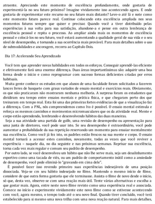 atraente.	 Apreciando	 este	 momento	 de	 excelência	 profundamente,	 onde	 gostaria	 de
experimentá-la	 no	 seu	 futuro	 próximo?	 Imagine	 vividamente	 isso	 acontecendo	 agora.	 E	 onde
gostaria	de	experimentar	este	recurso	no	seu	futuro	mais	distante?	Leve-o	até	lá	e	note	como
este	 momento	 futuro	 parece	 real.	 Continue	 colocando	 esta	 excelência	 ampliada	 nos	 seus
momentos	 futuros	 sempre	 que	 quiser	 e	 precisar.	 Quando	 você	 a	 tiver	 distribuı́do	 pelas
experiências	 à	 sua	 volta	 para	 sua	 satisfação,	 abandone-a	 e	 pense	 em	 outra	 lembrança	 de
excelência	 pessoal	 e	 repita	 o	 processo.	 Ao	 ampliar	 ainda	 mais	 os	 momentos	 de	 excelência
pessoal	e	colocá-los	no	seu	futuro,	você	estará	aumentando	a	qualidade	geral	de	sua	vida	e	o	seu
nível	de	desempenho,	e	tornando	a	sua	ocorrência	mais	provável.	Para	mais	detalhes	sobre	o	uso
de	submodalidades	e	ancoragem,	recorra	ao	Capítulo	Dois.
	
		Dia	17:	Acelerando	Seu	Aprendizado
		
		Você	tem	que	aprender	novas	habilidades	em	todos	os	esforços.	Conseguir	aprendê-las	eficiente
e	efetivamente	fará	uma	enorme	diferença.	Duas	áreas	importantı́ssimas	são:	adquirir	uma	boa
forma	 desde	 o	 inı́cio	 e	 como	 reprogramar	 com	 sucesso	 formas	 de icientes	 criadas	 por	 erros
habituais.
		Muita	gente	conhece	os	estudos	em	que	alunos	de	uma	faculdade	foram	solicitados	a	fazerem
lances	livres	de	basquete	com	graus	variados	de	ensaio	mental	e	exercı́cios	reais.	Obviamente,
os	que	não	praticaram	não	mostraram	nenhuma	melhoria.	A	surpresa	foram	os	estudantes	que
dividiram	 seu	 tempo	 entre	 ensaios	 mentais	 e	 prática	 fı́sica,	 e	 que	 chegaram	 perto	 dos	 que
treinaram	em	tempo	real.	Esta	foi	uma	das	primeiras	fortes	evidências	de	que	a	visualização	faz
a	diferença.	Com	a	PNL,	nós	compreendemos	como	Ito	é	possı́vel.	O	ensaio	mental	estimula	e
reforça	os	mesmos	caminhos	e	movimentos	micromusculares	que	os	da	atividade	real.	Mente	e
corpo	estão	aprendendo,	lembrando	e	desenvolvendo	hábitos	das	duas	maneiras.
		Seja	a	sua	atividade	uma	partida	de	golfe,	uma	revisão	de	desempenho	ou	apresentação	para
uma	 junta	 de	 diretores,	 você	 pode	 usar	 isto.	 Se	 seu	 desempenho	 é	 extraordinário,	 você	 pode
aumentar	a	probabilidade	da	sua	repetição	reservando	um	momento	para	ensaiar	mentalmente
sua	excelência.	Como	você	já	fez	isto,	os	padrões	estão	frescos	na	sua	mente	e	corpo.	O	ensaio
mental	 tornará	 a	 acessar	 estes	 caminhos,	 novamente,	 todas	 as	 vezes	 que	 você	 reviver	 a
experiência	 –	 naquele	 dia,	 no	 dia	 seguinte	 e	 nas	 próximas	 semanas.	 Reprisar	 sua	 excelência,
torna	cada	vez	mais	regular	e	comum	seu	padrão	de	desempenho.
		Por	outro	lado,	se	você	desenvolveu	um	hábito	que	não	lhe	serve	mais,	seja	um	desalinhamento
esportivo	como	uma	tacada	de	viés,	ou	um	padrão	de	comportamento	inútil	como	a	ansiedade
de	desempenho,	você	pode	eliminá-lo	“gravando	em	cima	dele”.
	 	 E	 possı́vel	 fazer	 isso	 revendo	 primeiro	 suas	 experiências	 indesejáveis	 de	 uma	 posição
dissociada.	 Veja-se	 cm	 seu	 hábito	 indesejado	 no	 ilme.	 Mantendo	 o	 mesmo	 inı́cio	 de	 ilme,
considere	de	que	outra	forma	gostaria	que	ele	terminasse.	Assista	o	 ilme	de	novo	desde	o	inı́cio,
só	que,	desta	vez,	observe-se	com	uma	reação	mais	útil.	Tente	várias	alternativas	e	escolha	a
que	gostar	mais.	Agora,	entre	neste	novo	 ilme	revisto	como	uma	experiência	real	e	associada.
Comece	no	inı́cio	e	experimente	vividamente	este	novo	 ilme	como	se	estivesse	acontecendo
com	você,	agora	mesmo,	o	tempo	todo	até	o	seu	novo	 inal.	Quando	tiver	concluı́do,	você	terá
estabelecido	para	si	mesmo	uma	nova	trilha	com	uma	nova	reação	natural.	Para	mais	detalhes,
 