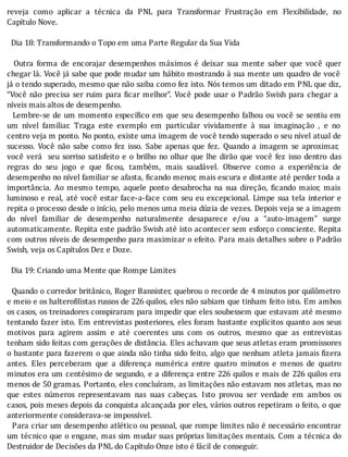 reveja	 como	 aplicar	 a	 técnica	 da	 PNL	 para	 Transformar	 Frustração	 em	 Flexibilidade,	 no
Capítulo	Nove.
	
		Dia	18:	Transformando	o	Topo	em	uma	Parte	Regular	da	Sua	Vida
	
	 	 Outra	 forma	 de	 encorajar	 desempenhos	 máximos	 é	 deixar	 sua	 mente	 saber	 que	 você	 quer
chegar	lá.	Você	já	sabe	que	pode	mudar	um	hábito	mostrando	à	sua	mente	um	quadro	de	você
já	o	tendo	superado,	mesmo	que	não	saiba	como	fez	isto.	Nós	temos	um	ditado	em	PNL	que	diz,
“Você	não	precisa	ser	ruim	para	 icar	melhor”.	Você	pode	usar	o	Padrão	Swish	para	chegar	a
níveis	mais	altos	de	desempenho.
		Lembre-se	de	um	momento	especı́ ico	em	que	seu	desempenho	falhou	ou	você	se	sentiu	em
um	 nı́vel	 familiar.	 Traga	 este	 exemplo	 em	 particular	 vividamente	 à	 sua	 imaginação	 ,	 e	 no
centro	veja	m	ponto.	No	ponto,	existe	uma	imagem	de	você	tendo	superado	o	seu	nı́vel	atual	de
sucesso.	 Você	 não	 sabe	 como	 fez	 isso.	 Sabe	 apenas	 que	 fez.	 Quando	 a	 imagem	 se	 aproximar,
você	verá		seu	sorriso	satisfeito	e	o	brilho	no	olhar	que	lhe	dirão	que	você	fez	isso	dentro	das
regras	 do	 seu	 jogo	 e	 que	 icou,	 também,	 mais	 saudável.	 Observe	 como	 a	 experiência	 de
desempenho	no	nı́vel	familiar	se	afasta,	 icando	menor,	mais	escura	e	distante	até	perder	toda	a
importância.	Ao	mesmo	tempo,	aquele	ponto	desabrocha	na	sua	direção,	 icando	maior,	mais
luminoso	e	real,	até	você	estar	face-a-face	com	seu	eu	excepcional.	Limpe	sua	tela	interior	e
repita	o	processo	desde	o	inı́cio,	pelo	menos	uma	meia	dúzia	de	vezes.	Depois	veja	se	a	imagem
do	 nı́vel	 familiar	 de	 desempenho	 naturalmente	 desaparece	 e/ou	 a	 “auto-imagem”	 surge
automaticamente.	Repita	este	padrão	Swish	até	isto	acontecer	sem	esforço	consciente.	Repita
com	outros	nı́veis	de	desempenho	para	maximizar	o	efeito.	Para	mais	detalhes	sobre	o	Padrão
Swish,	veja	os	Capítulos	Dez	e	Doze.
	
		Dia	19:	Criando	uma	Mente	que	Rompe	Limites
	
		Quando	o	corredor	britânico,	Roger	Bannister,	quebrou	o	recorde	de	4	minutos	por	quilômetro
e	meio	e	os	haltero ilistas	russos	de	226	quilos,	eles	não	sabiam	que	tinham	feito	isto.	Em	ambos
os	casos,	os	treinadores	conspiraram	para	impedir	que	eles	soubessem	que	estavam	até	mesmo
tentando	fazer	isto.	Em	entrevistas	posteriores,	eles	foram	bastante	explı́citos	quanto	aos	seus
motivos	 para	 agirem	 assim	 e	 até	 coerentes	 uns	 com	 os	 outros,	 mesmo	 que	 as	 entrevistas
tenham	sido	feitas	com	gerações	de	distância.	Eles	achavam	que	seus	atletas	eram	promissores
o	bastante	para	fazerem	o	que	ainda	não	tinha	sido	feito,	algo	que	nenhum	atleta	jamais	 izera
antes.	 Eles	 perceberam	 que	 a	 diferença	 numérica	 entre	 quatro	 minutos	 e	 menos	 de	 quatro
minutos	era	um	centésimo	de	segundo,	e	a	diferença	entre	226	quilos	e	mais	de	226	quilos	era
menos	de	50	gramas.	Portanto,	eles	concluı́ram,	as	limitações	não	estavam	nos	atletas,	mas	no
que	 estes	 números	 representavam	 nas	 suas	 cabeças.	 Isto	 provou	 ser	 verdade	 em	 ambos	 os
casos,	pois	meses	depois	da	conquista	alcançada	por	eles,	vários	outros	repetiram	o	feito,	o	que
anteriormente	considerava-se	impossível.
		Para	criar	um	desempenho	atlético	ou	pessoal,	que	rompe	limites	não	é	necessário	encontrar
um	técnico	que	o	engane,	mas	sim	mudar	suas	próprias	limitações	mentais.	Com	a	técnica	do
Destruidor	de	Decisões	da	PNL	do	Capítulo	Onze	isto	é	fácil	de	conseguir.
 
