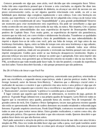 Comece	 pensando	 em	 algo	 que,	 anos	 atrás,	 você	 decidiu	 que	 não	 conseguiria	 fazer.	 Talvez
tenha	 tido	 uma	 experiência	 pessoal	 que	 o	 levasse	 a	 esta	 conclusão,	 ou	 alguém	 lhe	 disse	 isso.
Pode	ser	ganhar	uma	enorme	quantidade	de	dinheiro,	ou	alcançar	um	nı́vel	de	sucesso	em	um
prazo	 extremamente	 curto,	 ou	 ser	 alguma	 questão	 relacionada	 com	 saúde,	 ou	 até	 a	 sua
habilidade	 para	 dominar	 algo	 complexo	 rapidamente	 e	 sem	 esforço.	 Com	 esta	 limitação	 em
mente,	que	experiência	–	se	você	já	a	tinha	antes	de	ter	adquirido	esta	crença	ou	de	tomar	esta
decisão	–	a	teria	transformado	de	uma	“impossibilidade”	a	uma	grande	probabilidade?	Reserve
um	 momento	 para	 criar	 mentalmente	 esta	 experiência.	 Ela	 pode	 ser	 semelhante	 a	 algo	 que
tenha	acontecido	em	uma	época	mais	tardia	da	sua	vida,	ou	nunca.	Não	importa.	Crie-a	apenas
vividamente	 nas	 submodalidades	 das	 suas	 experiências	 de	imprint	 de	 Desempenho	 Máximo
positivo	 do	 Capı́tulo	 Doze.	 Para	 muita	 gente,	 as	 experiências	 de	imprint	 são	 panorâmicas,
maiores	que	na	vida	real,	em	cores	vı́vidas	e	nitidamente	focalizadas.	Transforme	as	qualidades
das	 submodalidades	 da	 sua	 experiência	 cheia	 de	 possibilidades	 nas	 suas	 submodalidades	 de
imprint	 e	 depois	 leve-as	 de	 volta	 com	 você,	 pela	 sua	 linha	 de	 tempo,	 até	 logo	 antes	 da	 sua
lembrança	limitadora.	Agora,	entre	na	linha	de	tempo	com	esta	nova	lembrança	e	siga	adiante,
transformando	 sua	 lembrança	 limitadora	 ou	 atravessá-la,	 mudando	 todos	 seus	 efeitos
limitadores	em	positivos,	vindo	até	seu	presente	e	revivendo	sua	história	pessoal	com	este	novo
imprint	 energizante.	 Con ira	 para	 sentir	 se	 sua	 limitação	 desapareceu	 totalmente.	 Repita	 o
processo	reforçar	seu	novo	imprint	se	desejar	ou	sentir	que	é	apropriado.	Este	novo	imprint	 não
garantirá	o	sucesso,	mas	garantirá	que	as	limitações	estarão	no	mundo	e	não	na	sua	mente.	Na
PNL,	acreditamos	que	todo	mundo	pode	fazer	tudo.	Se	não	for	possı́vel,	o	mundo	da	experiência
nos	fará	saber.	Vamos	descobrir	fazendo,	e	não	porque	pensamos	que	não	podemos.
	
		Dia	20:	A	Prática	de	Amar	o	que	Você	Faz
	
				Mesmo	transformando	suas	lembranças	negativas,	aumentando	suas	positivas,	orientando-se
para	 sua	 excelência,	 e	 erguendo	 novas	 expectativas,	 ainda	 é	 preciso	 praticar	 muito.	 De	 fato,
George	 Leonard,	 autor	 do	 famoso	 livro	Mastery,	 ²	 observou	 que	 a	 diferença	 crucial	 entre	 o
realizador	de	sucesso	e	o	mestre	é	que	o	primeiro	visa	uma	meta	e	uma	prática	é	algo	que	ele
faz	para	chegar	lá,	enquanto	que	o	mestre	visa	a	excelência	e	sua	prática	é	algo	que	ele	possui	 e
é.	“Basicamente”,	escreve	Leonard,	“a	prática	é	o	caminho	para	a	maestria.”
	 	 E	 lugar	 comum	 que	 aqueles	 que	 realmente	 se	 sobressaem,	 os	 mestres	 do	 jogo,	 gostam	 de
praticar.		O	grande	Magic	Johnson	tem	a	sua	própria	quadra	de	basquete.	Larry	Bird	em	todos	os
lugares	 que	 ia	 encontrava	 uma	 quadra,	 passando	 horas	 ali,	 mesmo	 “fora	 de	 temporada”.	 Os
grandes	astros	do	rock,	Eric	Clapton	e	Bruce	Springsteen,	tocam	suas	guitarras	mesmo	quando
não	estão	se	apresentando.	Mestres	de	xadrez	dominam	seu	mundo	estudando	e	refazendo	jogos
famosos.	O	grande	arquiteto	americano,	Frank	Lloyd	Wright,	costumava	reconstruir	seu	estúdio
todos	os	anos	só	para	tentar	novas	ideias.	Estes	grandes	realizadores,	e	outros	como	eles,	são
atraı́dos	pela	prática.	Eles	querem	descobrir	o	que	não	estavam	vendo.	Querem	descobrir	o	que
podem	fazer	desta	vez	que	não	fizeram	antes.
		Você	pode	aumentar	a	atração	da	prática	em	importantes	áreas	da	sua	vida	com	uma	técnica
simples	da	PNL.	Uma	vez	tendo	decidido	fazer	algo	que	valha	a	pena,	você	pode	também	sentir
prazer	nisso.	A	maioria	das	pessoas	faz	as	coisas	para	alcançar	resultados,	mas	poucas	pessoas
 