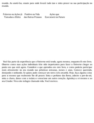 mundo.	 Ao	 anotá-las,	 ensaie	 para	 onde	 levará	 tudo	 isso	 e	 sinta	 prazer	 na	 sua	 participação	 no
mundo.
	
	
		Palavras	ou	Ações	já				Positivo	na	Vida																		Ações	que
				Tomadas	a	Efeito						das	Outras	Pessoas						Executarei	no	Futuro
	
	
	
	
	
	
	
	
	
	
	
	
	
	
	
		Você	faz	parte	da	experiência	que	o	Universo	está	tendo,	agora	mesmo,	enquanto	lê	este	livro.
Observe	 como	 suas	 ações	 individuais	 têm	 sido	 importantes	 para	 fazer	 o	 Universo	 chegar	 ao
ponto	em	que	está	agora.	Considere	o	que	aprendeu	em	este	livro,	e	como	poderia	participar
mais	 ativamente	 no	 seu	 mundo	 nas	 próximas	 semanas,	 meses	 e	 anos.	 Comece	 querendo,
desejando	e	sonhando.	Se	quiser,	pode	começar	um	novo	ciclo	amanhã.	Hoje,	faça	alguma	coisa
para	 si	 mesmo	 que	 realmente	 lhe	 dê	 prazer.	 Sinta	 o	 perfume	 das	 lores,	 admire	 o	 por-do-sol,
sinta	a	chuva,	dance	com	a	música	e	emocione	um	outro	coração.	Agradeça	a	si	mesmo	e	ao
seu	Criador.	Viva	este	milagre	chamado	vida.	Você	merece.
 