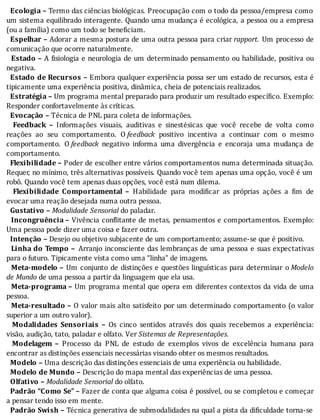 Ecologia	–	Termo	das	ciências	biológicas.	Preocupação	com	o	todo	da	pessoa/empresa	como
um	sistema	equilibrado	interagente.	Quando	uma	mudança	é	ecológica,	a	pessoa	ou	a	empresa
(ou	a	família)	como	um	todo	se	beneficiam.
		Espelhar	–	Adorar	a	mesma	postura	de	uma	outra	pessoa	para	criar	rapport.	Um	processo	de
comunicação	que	ocorre	naturalmente.
		 Estado	–	A	 isiologia	e	neurologia	de	um	determinado	pensamento	ou	habilidade,	positiva	ou
negativa.
		Estado	de	Recursos	–	Embora	qualquer	experiência	possa	ser	um	estado	de	recursos,	esta	é
tipicamente	uma	experiência	positiva,	dinâmica,	cheia	de	potenciais	realizados.
		Estratégia	–	Um	programa	mental	preparado	para	produzir	um	resultado	específico.	Exemplo:
Responder	confortavelmente	às	críticas.
		Evocação	–	Técnica	de	PNL	para	coleta	de	informações.
		 Feedback	 –	 Informações	 visuais,	 auditivas	 e	 sinestésicas	 que	 você	 recebe	 de	 volta	 como
reações	 ao	 seu	 comportamento.	 O	feedback	 positivo	 incentiva	 a	 continuar	 com	 o	 mesmo
comportamento.	 O	feedback	 negativo	 informa	 uma	 divergência	 e	 encoraja	 uma	 mudança	 de
comportamento.
		Flexibilidade	–	Poder	de	escolher	entre	vários	comportamentos	numa	determinada	situação.
Requer,	no	mı́nimo,	três	alternativas	possı́veis.	Quando	você	tem	apenas	uma	opção,	você	é	um
robô.	Quando	você	tem	apenas	duas	opções,	você	está	num	dilema.
		 Flexibilidade	 Comportamental	 –	 Habilidade	 para	 modi icar	 as	 próprias	 ações	 a	 im	 de
evocar	uma	reação	desejada	numa	outra	pessoa.
		Gustativo	–	Modalidade	Sensorial	do	paladar.
		 Incongruência	–	Vivência	con litante	de	metas,	pensamentos	e	comportamentos.	Exemplo:
Uma	pessoa	pode	dizer	uma	coisa	e	fazer	outra.
		Intenção	–	Desejo	ou	objetivo	subjacente	de	um	comportamento;	assume-se	que	é	positivo.
		 Linha	do	Tempo	–	Arranjo	inconsciente	das	lembranças	de	uma	pessoa	e	suas	expectativas
para	o	futuro.	Tipicamente	vista	como	uma	“linha”	de	imagens.
		 Meta-modelo	–	Um	conjunto	de	distinções	e	questões	linguı́sticas	para	determinar	o	Modelo
de	Mundo	de	uma	pessoa	a	partir	da	linguagem	que	ela	usa.
		 Meta-programa	–	Um	programa	mental	que	opera	em	diferentes	contextos	da	vida	de	uma
pessoa.
		 Meta-resultado	–	O	valor	mais	alto	satisfeito	por	um	determinado	comportamento	(o	valor
superior	a	um	outro	valor).
		 Modalidades	 Sensoriais	 –	 Os	 cinco	 sentidos	 através	 dos	 quais	 recebemos	 a	 experiência:
visão,	audição,	tato,	paladar	e	olfato.	Ver	Sistemas	de	Representações.
		 Modelagem	 –	 Processo	 da	 PNL	 de	 estudo	 de	 exemplos	 vivos	 de	 excelência	 humana	 para
encontrar	as	distinções	essenciais	necessárias	visando	obter	os	mesmos	resultados.
		Modelo	–	Uma	descrição	das	distinções	essenciais	de	uma	experiência	ou	habilidade.
		Modelo	de	Mundo	–	Descrição	do	mapa	mental	das	experiências	de	uma	pessoa.
		Olfativo	–	Modalidade	Sensorial	do	olfato.
		Padrão	“Como	Se”	–	Fazer	de	conta	que	alguma	coisa	é	possı́vel,	ou	se	completou	e	começar
a	pensar	tendo	isso	em	mente.
		Padrão	Swish	–	Técnica	generativa	de	submodalidades	na	qual	a	pista	da	di iculdade	torna-se
 