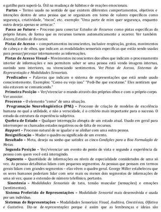 o	gatilho	para	superá-la.	Útil	na	mudança	de	hábitos	e	de	reações	emocionais.
		 Partes	 –	 Termo	 usado	 no	 sentido	 de	 que	 existem	 diferentes	 comportamentos,	 objetivos	 e
intenções	 dentro	 de	 uma	 pessoa	 que	 se	 organizam	 em	 torno	 de	 valores	 especı́ icos	 como
segurança,	criatividade,	“riscos”,	etc.	exemplo:	“Uma	parte	de	mim	quer	segurança,	enquanto
outra	deseja	apenas	se	arriscar.”
		 Passo	ao	Futuro	–	Processo	para	conectar	Estados	 de	 Recursos	 como	 pistas	 especi icas	 do
próprio	 futuro,	 de	 forma	 que	 os	 recursos	 tornem	 automaticamente	 a	 ocorrer.	 Ver	 também
Âncora,Estados	de	Recursos.
		Pistas	de	Acesso	–	comportamentos	inconscientes,	inclusive	respiração,	gestos,	movimentos
de	cabeça	e	de	olhos,	que	indicam	as	modalidades	sensoriais	especi icas	que	estão	sendo	usadas
para	pensar/prcessar	internamente	as	informações.
		Pistas	de	Acesso	Visual	–	Movimentos	inconscientes	dos	olhos	que	indicam	o	processamento
interior	 de	 informações	 e	 nos	 permitem	 saber	 se	 uma	 pessoa	 está	 vendo	 imagens	 internas,
ouvindo	 sons	 interiores,	 ou	 vivenciando	 sentimentos.	 Ver	 Pistas	 de	 Acesso,	 Sistemas	 de
Representação	e	Modalidades	Sensoriais.
		 Predicados	 –	 Palavras	 que	 indicam	 o	 sistema	 de	 representações	 que	 está	 sendo	 usado
conscientemente.	Exemplos:	“Como	eu	vejo	isso.”	“Pedi-lhe	que	escutasse.”	Eles	sentiram	que
não	estavam	se	comunicando.”
		Primeira	Posição	–	Ver/vivenciar	o	mundo	através	dos	próprios	olhos	e	com	o	próprio	corpo.
Ver	associar.
		Processo	–	O	elemento	“como”	de	uma	situação.
		 Programação	 Neurolingüística	 (PNL)	 –	 Processo	 de	 criação	 de	 modelos	 de	 excelência
humana	no	qual	a	utilidade,	e	não	a	veracidade,	é	o	critério	mais	importante	para	o	sucesso.	O
estudo	da	estrutura	da	experiência	subjetiva.
		Quebra	de	Estado	–	Qualquer	interrupção	abrupta	de	um	estado	atual.	Usado	em	geral	para
interromper	os	chamados	estados	negativos	ou	de	falta	de	recursos.
		Rapport	–	Processo	natural	de	se	igualar	e	se	alinhar	com	uma	outra	pessoa.
		Resignificação	–	Mudar	o	quadro	ou	significado	de	um	evento.
		Resultado	–	Meta,	desejo	ou	sonho	que	satisfez	as	cinco	Condições	para	a	Boa	Formulação	de
Metas.
		 Segunda	Posição	–	Ver/vivenciar	um	evento	do	ponto	de	vista	e	segundo	a	experiência	da
pessoa	com	quem	você	está	interagindo.
		 Segmento	 –	 Quantidade	 de	 informações	 ou	 nı́veis	 de	 especialidade	 considerados	 de	 uma	 só
vez.	As	pessoas	detalhistas	lidam	com	pequenos	segmentos.	As	pessoas	que	pensam	em	termos
gerais	lidam	com	grandes	segmentos	–	elas	vêem	o	quadro	geral.	George	Miller	estabeleceu	que
os	seres	humanos	poderiam	lidar	com	sete	mais	ou	menos	dois	segmentos	de	informações	de
uma	só	vez;	quase	a	extensão	de	número	telefônico,	portanto.
		 Sinestesia	 –	 Modalidades	 Sensoriais	 de	 tato,	 tensão	 muscular	 (sensações)	 e	 emoções
(sentimentos).
		 Sistema	 Preferido	 de	 Representações	 –	 Modalidade	 Sensorial	 mais	 desenvolvida	 e	 usada
por	um	indivíduo.
		Sistemas	de	Representações	–	Modalidades	Sensoriais:	Visual,	Auditiva,	Cinestésica,	Olfativa
e	 Gustativa.	 Diz-se	 de	representações	 porque	 é	 assim	 que	 as	 lembranças	 e	 ideias	 são
 