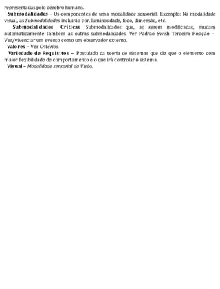 representadas	pelo	cérebro	humano.
		 Submodalidades	–	Os	componentes	de	uma	modalidade	sensorial.	Exemplo:	Na	modalidade
visual,	as	Submodalidades	incluirão	cor,	luminosidade,	foco,	dimensão,	etc.
		 Submodalidades	 Críticas		 Submodalidades	 que,	 ao	 serem	 modi icadas,	 mudam
automaticamente	 também	 as	 outras	 submodalidades.	 Ver	 Padrão	 Swish	 Terceira	 Posição	 –
Ver/vivenciar	um	evento	como	um	observador	externo.
		Valores	–	Ver	Critérios.
		 Variedade	 de	 Requisitos	 –	 Postulado	 da	 teoria	 de	 sistemas	 que	 diz	 que	 o	 elemento	 com
maior	flexibilidade	de	comportamento	é	o	que	irá	controlar	o	sistema.
		Visual	–	Modalidade	sensorial	da	Visão.
 