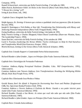 Company,	1973).
Russell	Schweickart,	entrevista	por	Kelly	Patrick	Gerling,	1º	de	Julho	de	1983.
Alden	Hatch,	Buckminster	Fuller:	At	Home	in	the	Universe	(Nova	York:	Delta	Book,	1974),	p.	91.
“I	Dream	for	a	Living,”	p.57
Irving	&	Jean	Stone,	eds.,	1962.
	
		Capítulo	Cinco:	Atingindo	Suas	Metas
	
Ralph	Aguayo,	Dr.	Deming:	O	homem	que	ensinou	a	qualidade	total	aos	japoneses	(Rio	de	Janeiro:
Record,	1993).
Joseph	R.	Domingues	e	Vick	Robin,	or	Your	Life:	Transforming	Your	Relationship	with	Money	and
Achieving	Financial	Independence	(Nova	York:	Penguin	Books,	1992).
Ewing	Kauffman,	entrevista	de	Kelly	Patrick	Geling,	4	de	Junho	de	1991.
Kelly	 Patrick	 Gerling	 e	 Charles	 Sheppard,	Values-Based	 Leadership	 (Shaw-nee	 Mission,	 Kans.:
The	Leadership	Project,	1993).
Susan	Butcher,	entrevista	de	Kelly	Patrick	Gerling,	22	de	outubro	de	1990.
Carol	 S.	 Pearson.	Awakening	the	Heroes	Within:	Twelve	Archetypes	to	Help	Us	Find	Ourselves
and	TransformOur	World	(San	Francisco:	Harper,	1991).
Morris	Berman,	Coming	to	Our	Senses	(Nova	York:	Simon	&	Schuster,	1989).
	
Capítulo	Seis:	Criando	Rapport	e	Construindo	Fortes	Relacionamentos
	
Richard	Blander	e	John	Grinder	,	Sapos	em	Príncipes	(São	Paulo:	Summus	Editorial,	1982).
	
Capítulo	Sete:	Estratégias	de	Persuasão	Poderosas
	
Connirae	 Andreas,	Aliging	 Perceptual	 Positions	 (Boulder,	 Colo.:	 NLP	 Comprehensive,	 1991),
videocassette.
Connirae	Andreas	com	Tamara	Andreas,	 Core	Transformations:	Reaching	the	Wellspring	Within
(Moab,	Utah:	Real	People	Press,	1979).
	
Capítulo	Oito:	Eliminando	Seus	Medos	e	Fobias
	
Gerald	 Rosen,	Don’t	 Be	 Afraid:	 A	 Program	 for	 Overcoming	 Your	 Fears	 and	 Phobias	 (Englewood
Cliffs,	N.J.:	Spectrum	Books/Prentice-Hall,	1976).
Connirae	 Andreas	 e	 Steven	 Andreas.	A	 Essência	 da	 Mente.	 Usando	 o	 seu	 poder	 interior	 para
mudar	(São	Paulo:	Summus	Editorial,	1993)
Richard	 Bandler.	 Usando	 a	 Sua	 Mente.	 As	 coisas	 que	 você	 não	 sabe	 que	 não	 sabe	 (São	 Paulo:
Summus	Editorial,	1987).
Richard	Bandler	e	John	Grinder.	Sapos	em	Príncipes	(São	Paulo:	Summus	Editorial,	1982).
	
Capítulo	Nove:	Criando	Autoconfiança
	
 