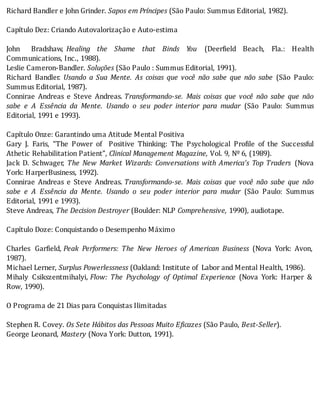 Richard	Bandler	e	John	Grinder.	Sapos	em	Príncipes	(São	Paulo:	Summus	Editorial,	1982).
	
Capítulo	Dez:	Criando	Autovalorização	e	Auto-estima
	
John	 Bradshaw,	 Healing	 the	 Shame	 that	 Binds	 You	 (Deer ield	 Beach,	 Fla.:	 Health
Communications,	Inc.,	1988).
Leslie	Cameron-Bandler.	Soluções	(São	Paulo	:	Summus	Editorial,	1991).
Richard	 Bandler.	 Usando	 a	 Sua	 Mente.	 As	 coisas	 que	 você	 não	 sabe	 que	 não	 sabe	 (São	 Paulo:
Summus	Editorial,	1987).
Connirae	 Andreas	 e	 Steve	 Andreas.	Transformando-se.	 Mais	 coisas	 que	 você	 não	 sabe	 que	 não
sabe	 e	 A	 Essência	 da	 Mente.	 Usando	 o	 seu	 poder	 interior	 para	 mudar	 (São	 Paulo:	 Summus
Editorial,	1991	e	1993).
	
Capítulo	Onze:	Garantindo	uma	Atitude	Mental	Positiva
Gary	 J.	 Faris,	 “The	 Power	 of	 	 Positive	 Thinking:	 The	 Psychological	 Pro ile	 of	 the	 Successful
Athetic	Rehabilitation	Patient”,	Clinical	Management	Magazine,	Vol.	9,	Nº	6,	(1989).
Jack	 D.	 Schwager,	 The	New	Market	Wizards:	Conversations	with	America’s	Top	Traders	 (Nova
York:	HarperBusiness,	1992).
Connirae	 Andreas	 e	 Steve	 Andreas.	Transformando-se.	 Mais	 coisas	 que	 você	 não	 sabe	 que	 não
sabe	 e	 A	 Essência	 da	 Mente.	 Usando	 o	 seu	 poder	 interior	 para	 mudar	 (São	 Paulo:	 Summus
Editorial,	1991	e	1993).
Steve	Andreas,	The	Decision	Destroyer	(Boulder:	NLP	Comprehensive,	1990),	audiotape.
	
Capítulo	Doze:	Conquistando	o	Desempenho	Máximo
	
Charles	 Gar ield,	Peak	 Performers:	 The	 New	 Heroes	 of	 American	 Business	 (Nova	 York:	 Avon,
1987).
Michael	Lerner,	Surplus	Powerlessness	(Oakland:	Institute	of		Labor	and	Mental	Health,	1986).
Mihaly	 Csikszentmihalyi,	Flow:	 The	 Psychology	 of	 Optimal	 Experience	 (Nova	 York:	 Harper	 &
Row,	1990).
	
O	Programa	de	21	Dias	para	Conquistas	Ilimitadas
	
Stephen	R.	Covey.	Os	Sete	Hábitos	das	Pessoas	Muito	Eficazes	(São	Paulo,	Best-Seller).
George	Leonard,	Mastery	(Nova	York:	Dutton,	1991).
	
	
	
	
	
	
	
	
 