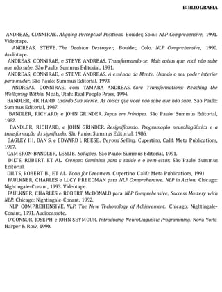 BIBLIOGRAFIA
	
	
	
	ANDREAS,	CONNIRAE.	Aligning	Perceptual	Positions.	Boulder,	Solo.:	 NLP	 Comprehensive,	 1991.
Videotape.
	 	 ANDREAS,	 STEVE.	The	 Decision	 Destroyer,	 Boulder,	 Colo.:	 NLP	 Comprehensive,	 1990.
Audiotape.
		ANDREAS,	CONNIRAE,	e	STEVE	ANDREAS.	Transformando-se.	Mais	coisas	que	você	não	sabe
que	não	sabe.	São	Paulo:	Summus	Editorial,	1991.
		ANDREAS,	CONNIRAE,	e	STEVE	ANDREAS.	A	essência	da	Mente.	Usando	o	seu	poder	interior
para	mudar.	São	Paulo:	Summus	Editorial,	1993.
	 	 ANDREAS,	 CONNIRAE,	 com	 TAMARA	 ANDREAS.	 Core	 Transformations:	 Reaching	 the
Wellspring	Within.	Moab,	Utah:	Real	People	Press,	1994.
		BANDLER,	RICHARD.	Usando	Sua	Mente.	As	coisas	que	você	não	sabe	que	não	sabe.	São	Paulo:
Summus	Editorial,	1987.
	 	 BANDLER,	 RICHARD,	 e	 JOHN	 GRINDER.	Sapos	 em	 Príncipes.	 São	 Paulo:	 Summus	 Editorial,
1982.
	 	 BANDLER,	 RICHARD,	 e	 JOHN	 GRINDER.	Resigni icando.	 Programação	 neurolingüística	 e	 a
transformação	do	significado.	São	Paulo:	Summus	Editorial,	1986.
		BAGLEY	III,	DAN	S.	e	EDWARD	J.	REESE.	 Beyond	Selling.	Cupertino,	Calif:	Meta	Publications,
1987.
		CAMERON-BANDLER,	LESLIE.	Soluções.	São	Paulo:	Summus	Editorial,	1991.
		DILTS,	ROBERT,	ET	AL.	 Crenças:	Caminhos	para	a	saúde	e	o	bem-estar.	 São	 Paulo:	 Summus
Editorial.
		DILTS,	ROBERT	B.,	ET	AL.	Tools	for	Dreamers.	Cupertino,	Calif.:	Meta	Publications,	1991.
		FAULKNER,	CHARLES	e	LUCY	PREEDMAN	para	 NLP	Comprehensive.	NLP	in	Action.	 Chicago:
Nightingale-Conant,	1993.	Videotape.
		FAULKNER,	CHARLES	e	ROBERT	McDONALD	para	 NLP	Comprehensive,	Success	Mastery	with
NLP.	Chicago:	Nightingale-Conant,	1992.
	 	 NLP	 COMPREHENSIVE.	NLP:	 The	 New	 Techonology	 of	 Achievement. 	 Chicago:	 Nightingale-
Conant,	1991.	Audiocassete.
		O’CONNOR,	JOSEPH	e	JOHN	SEYMOUR.	Introducing	NeuroLinguistic	Programming.	Nova	York:
Harper	&	Row,	1990.
 