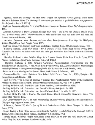 AUTORIZAÇÕES
	
	
	
	
	 	 Aguayo,	 Ralph.	Dr.	 Deming:	 The	 Man	 Who	 Taught	 the	 Japanese	 About	 Quality. 	 Nova	 York:
Simon	&	Schuster,	1990.	 [Dr.	Deming:	O	americano	que	ensinou	a	qualidade	total	aos	japoneses.
Rio	de	Janeiro:	Record,	1993.]
		Andreas,	Connirae.	Aligning	Perceptual	Positions,	videotape.	Boulder,	Colo:	 NLP	 Comprehensive,
1991.
		 Andreas,	 Connirae,	 e	 Steve	 Andreas.	Change	 Your	 Mind	 –	 and	 Keep	 the	 Change, 	 Moab,	 Utah:
Real	 People	 Press,	 1987.	[Transformando-se.	 Mais	 coisas	 que	 você	 não	 sabe	 que	 não	 sabe.São
Paulo:	Summus	Editorial,	1991.]
	 	 Andreas,	 Connirae,	 com	 Tamara	 Andreas.	 Core	 Transformation:	 Reaching	 the	 Wellspring
Within.	Moab,Utah:	Real	People	Press,	1979.
		Andreas,	Steve.	The	Decision	Destroyer,	audiotape.	Boulder,	Colo.:	PNL	Comprehensive,	1990.
	 	 Bandler,	 Richard.	 Using	 Your	 Brain	 –	 for	 a	 Change. 	 Moab,	 Utah:	 Real	 People	 Press,	 1985.
[Usando	 Sua	 Mente.	 As	 coisas	 que	 você	 não	 sabe	 que	 não	 sabe.	 São	 Paulo:	 Summus	 Editorial,
1987.]
	 	 	 Bandler,	 Richard,	 e	 John	 Grinder.	 Frogs	 into	 Princess.	 Moab,	 Utah:	 Real	 People	 Press,	 1979.
[Sapos	em	Príncipes.	São	Paulo:	Summus	Editorial,	1982.]
		 Bandler,	 Richard,	 e	 John	 Grinder,	 Reframing:	 Neurolingüístic	 Programming	 and	 the
Transformation	of	Meaning.	Moab,	Utah:	Real	People	Press,	1982.	[Resigni icando.	 Programação
neurolingüística	e	a	transformação	do	significado.	São	Paulo:	Summus	Editorial,	1986.]
		Berman,	Morris.	Coming	to	Our	Senses.	Nova	York:	Simon	&	Schuster,	1989.
	 	 Cameron-Bandler,	 Leslie.	 Solutions.	 San	 Rafael,	 Calif:	 Future-Pace,	 Inc.,	 1985.	[Soluções:	 São
Paulo:	Summus	Editorial,	1991.]
	 	 Gary	 J.	 Feris.	 “The	 Power	 of	 positive	 Thinking:	 The	 Psychological	 Pro ile	 of	 the	 Successful
Athletic	Rehabilitation	Patient.”	Clinical	Managememt	Magazine,	Vol.	9,	Nº	6,	1989.
		Gerling,	Kelly	Patrick.	Entrevista	com	Susan	Butcher,	22	de	outubro	de	1990.
		Gerling,	Kelly	Patrick.	Entrevista	com	Ewin	Kariffman,	4	de	junho	de	1991.
		Gerling,	Kelly	Patrick.	Entrevista	com	Russel	Schweickart,	1	de	julho	de	1983.
	 	 Gerling,	 Kelly	 Patrick,	 e	 Charles	 Sheppard,	Values-Based	 Leadership.	 Shawnee,	 Kans.:	 The
Leadership	Project,	1993.
		 NLP	Comprehensive.	NLP:	The	New	Techonology	of	Achievement, 	 programa	 de	 audiocassette.
Chicago:	Nightingale-Conant,	1991.
		 Robertson,	 Donald	 W.	 Mind’s	 Eye	 of	 Richard	 Buckminster	 Fuller.	 Nova	 Yorque:	 St.	 Martin’s
Press,	1974.
		Stone,	Irving,	e	Jean	Stone	eds.	I,	Michelangelo,	Sculptor:	An	Autobiography	Through	Letters.
Trans.	Charles	Speroni.	Nova	Yorque.	Doubleday	&	Company,	1962.
	 	 Terkel,	 Studs.	 Working:	People	Talk	About	What	They	Do	All	Day	and	How	They	Feel	About
What	They	Do.	Nova	Yorque:	Pantheon	Books,	1974.
 