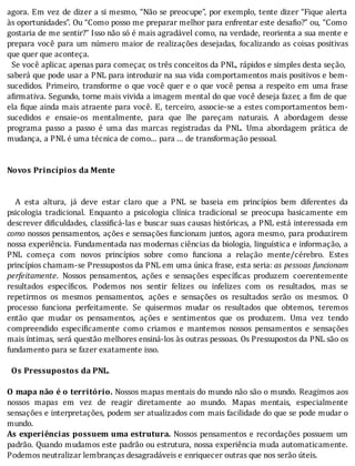 agora.	Em	vez	de	dizer	a	si	mesmo,	“Não	se	preocupe”,	por	exemplo,	tente	dizer	“Fique	alerta
às	oportunidades”.	Ou	“Como	posso	me	preparar	melhor	para	enfrentar	este	desa io?”	ou,	“Como
gostaria	de	me	sentir?”	Isso	não	só	é	mais	agradável	como,	na	verdade,	reorienta	a	sua	mente	e
prepara	você	para	um	número	maior	de	realizações	desejadas,	focalizando	as	coisas	positivas
que	quer	que	aconteça.
		Se	você	aplicar,	apenas	para	começar,	os	três	conceitos	da	PNL,	rápidos	e	simples	desta	seção,
saberá	que	pode	usar	a	PNL	para	introduzir	na	sua	vida	comportamentos	mais	positivos	e	bem-
sucedidos.	Primeiro,	transforme	o	que	você	quer	e	o	que	você	pensa	a	respeito	em	uma	frase
a irmativa.	Segundo,	torne	mais	vivida	a	imagem	mental	do	que	você	deseja	fazer,	a	 im	de	que
ela	 ique	ainda	mais	atraente	para	você.	E,	terceiro,	associe-se	a	estes	comportamentos	bem-
sucedidos	 e	 ensaie-os	 mentalmente,	 para	 que	 lhe	 pareçam	 naturais.	 A	 abordagem	 desse
programa	 passo	 a	 passo	 é	 uma	 das	 marcas	 registradas	 da	 PNL.	 Uma	 abordagem	 prática	 de
mudança,	a	PNL	é	uma	técnica	de	como...	para	...	de	transformação	pessoal.
	
	
Novos	Princípios	da	Mente
	
	
	 	 A	 esta	 altura,	 já	 deve	 estar	 claro	 que	 a	 PNL	 se	 baseia	 em	 princı́pios	 bem	 diferentes	 da
psicologia	 tradicional.	 Enquanto	 a	 psicologia	 clı́nica	 tradicional	 se	 preocupa	 basicamente	 em
descrever	di iculdades,	classi icá-las	e	buscar	suas	causas	históricas,	a	PNL	está	interessada	em
como	nossos	pensamentos,	ações	e	sensações	funcionam	juntos,	agora	mesmo,	para	produzirem
nossa	experiência.	Fundamentada	nas	modernas	ciências	da	biologia,	linguı́stica	e	informação,	a
PNL	 começa	 com	 novos	 princı́pios	 sobre	 como	 funciona	 a	 relação	 mente/cérebro.	 Estes
princípios	chamam-se	Pressupostos	da	PNL	em	uma	única	frase,	esta	seria:	as	pessoas	funcionam
perfeitamente.	 Nossos	 pensamentos,	 ações	 e	 sensações	 especı́ icas	 produzem	 coerentemente
resultados	 especı́ icos.	 Podemos	 nos	 sentir	 felizes	 ou	 infelizes	 com	 os	 resultados,	 mas	 se
repetirmos	 os	 mesmos	 pensamentos,	 ações	 e	 sensações	 os	 resultados	 serão	 os	 mesmos.	 O
processo	 funciona	 perfeitamente.	 Se	 quisermos	 mudar	 os	 resultados	 que	 obtemos,	 teremos
então	 que	 mudar	 os	 pensamentos,	 ações	 e	 sentimentos	 que	 os	 produzem.	 Uma	 vez	 tendo
compreendido	 especi icamente	 como	 criamos	 e	 mantemos	 nossos	 pensamentos	 e	 sensações
mais	ı́ntimas,	será	questão	melhores	ensiná-los	às	outras	pessoas.	Os	Pressupostos	da	PNL	são	os
fundamento	para	se	fazer	exatamente	isso.
	
		Os	Pressupostos	da	PNL.
	
O	mapa	não	é	o	território.	Nossos	mapas	mentais	do	mundo	não	são	o	mundo.	Reagimos	aos
nossos	 mapas	 em	 vez	 de	 reagir	 diretamente	 ao	 mundo.	 Mapas	 mentais,	 especialmente
sensações	e	interpretações,	podem	ser	atualizados	com	mais	facilidade	do	que	se	pode	mudar	o
mundo.
As	experiências	possuem	uma	estrutura.	Nossos	pensamentos	e	recordações	possuem	um
padrão.	Quando	mudamos	este	padrão	ou	estrutura,	nossa	experiência	muda	automaticamente.
Podemos	neutralizar	lembranças	desagradáveis	e	enriquecer	outras	que	nos	serão	úteis.
 