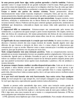 Se	 uma	 pessoa	 pode	 fazer	 algo,	 todos	 podem	 aprender	 a	 fazê-lo	 também.	 Podemos
aprender	como	é	o	mapa	mental	de	um	grande	realizador	e	fazê-lo	nosso.	Muita	gente	pensa
que	certas	coisas	são	impossı́veis,	sem	nunca	ter	se	disposto	a	fazê-las.	Faça	de	conta	que	tudo	é
possível.	Se	existir	um	limite	físico	ou	ambiental,	o	mundo	da	experiência	vai	lhe	mostrar	isso.
Corpo	 e	 mente	 são	 partes	 do	 mesmo	 sistema.	 Nossos	 pensamentos	 afetam
instantaneamente	 nossa	 tensão	 muscular,	 respiração	 e	 sensações.	 Estes,	 por	 sua	 vez,	 afetam
nossos	pensamentos.	Quando	aprendemos	a	mudar	um	deles,	aprendemos	a	mudar	o	outro.
As	pessoas	já	possuem	todos	os	recursos	de	que	necessitam.	 Imagens	 mentais,	 vozes
interiores,	 sensações	 e	 sentimentos	 são	 os	 blocos	 básicos	 de	 construção	 de	 todos	 os	 nossos
recursos	mentais	e	fı́sicos.	Podemos	usá-los	para	construir	qualquer	pensamento,	sentimento	ou
habilidade	 que	 desejarmos,	 colocando-os	 depois	 nas	 nossas	 vidas	 onde	 quisermos	 ou	 mais
precisarmos.
É	 impossível	 NÃO	 se	 comunicar.	 Estamos	sempre	 nos	 comunicando,	 pelo	 menos	 não
verbalmente,	e	as	palavras	são	quase	sempre	a	parte	menos	importante.	Um	suspiro,	sorriso	ou
olhar	 são	 formas	 de	 comunicação.	 Até	 nossos	 pensamentos	 são	 formas	 de	 nos	 comunicarmos
conosco,	e	eles	se	revelam	aos	outros	pelos	nossos	olhos,	tons	de	voz,	atitudes	e	movimentos
corporais.
O	signi icado	da	sua	comunicação	é	a	reação	que	você	obtém.	Os	outros	recebem	o	que
dizemos	 e	 fazemos	 através	 dos	 seus	 mapas	 mentais	 do	 mundo.	 Quando	 alguém	 ouve	 algo
diferente	 do	 que	 tivemos	 a	 intenção	 de	 dizer,	 esta	 é	 a	 nossa	 chance	 de	 observarmos	 que
comunicação	é	o	que	se	recebe.	Observar	como	a	nossa	comunicação	é	recebida	nos	permite
ajustá-la,	para	que	da	próxima	vez	ela	possa	ser	mais	clara.
Todo	 comportamento	 tem	 uma	 intenção	 positiva.	 Todos	 os	 comportamentos	 nocivos,
prejudiciais	ou	mesmo	impensados	tiveram	um	propósito	positivo	originalmente.	Gritar	para	ser
reconhecido.	 Agredir	 para	 se	 defender,	 Esconder-se	 para	 se	 sentir	 mais	 seguro.	 Em	 vez	 de
tolerar	ou	condenar	essas	ações,	podemos	separá-las	da	intenção	positiva	daquela	pessoa	para
que	 seja	 possı́vel	 acrescentar	 novas	 opções	 mais	 atualizadas	 e	 positivas	 a	 im	 de	 satisfazer	 a
mesma	intenção.
As	pessoas	sempre	fazem	a	melhor	escolha	disponível	para	elas.	Cada	um	de	nós	tem	a
sua	 própria	 e	 única	 história	 através	 dela	 aprendemos	 o	 que	 querer	 e	 como	 querer,	 o	 que
valorizar	 e	 como	 valorizar,	 o	 que	 aprender	 e	 como	 aprender.	 Esta	 é	 a	 nossa	 experiência.	 A
partir	dela,	devemos	fazer	todas	as	nossas	opções,	isto	é,	até	que	outras	novas	e	melhores	sejam
acrescentadas.
Se	 o	 que	 você	 está	 fazendo	 não	 está	 funcionando,	 faça	 outra	 coisa.	 Faça	 qualquer
coisa.	Se	você	sempre	faz	o	que	sempre	fez,	você	sempre	conseguirá	o	que	sempre	conseguiu.
Se	você	quer	algo	novo,	especialmente	quando	existem	tantas	alternativas.
	
	 	 Quando	 as	 pessoas	 estão	 aprendendo	 algo	 novo,	 existe	 uma	 tentação	 muito	 grande	 de
transformar	isso	em	alguma	coisa	já	conhecem.	Se	a	PNL	fosse	apenas	um	nome	para	algo	que
você	já	conhecesse,	seria	fácil	de	explicar	e	não	haveria	nada	de	novo	para	conhecer.	Mas,	a
PNL	é	algo	novo,	uma	nova	maneia	de	ver	a	mente	e	o	comportamento	humanos.	A	PNL	faz
novas	perguntas	que	estimulam	novas	respostas.
		A	PNL	apresenta	novas	hipóteses	que	criam	novas	possibilidades.	Para	estudar	e icientemente
 