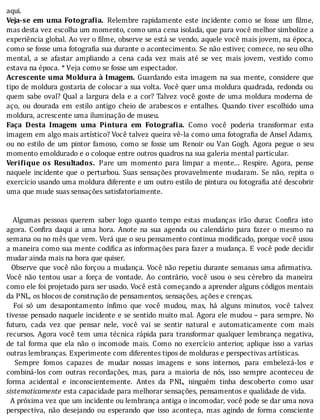 aqui.
Veja-se	 em	 uma	 Fotogra ia.	 Relembre	 rapidamente	 este	 incidente	 como	 se	 fosse	 um	 ilme,
mas	desta	vez	escolha	um	momento,	como	uma	cena	isolada,	que	para	você	melhor	simbolize	a
experiência	global.	Ao	ver	o	 ilme,	observe	se	está	se	vendo,	aquele	você	mais	jovem,	na	época,
como	se	fosse	uma	fotogra ia	sua	durante	o	acontecimento.	Se	não	estiver,	comece,	no	seu	olho
mental,	 a	 se	 afastar	 ampliando	 a	 cena	 cada	 vez	 mais	 até	 se	 ver,	 mais	 jovem,	 vestido	 como
estava	na	época.	*	Veja	como	se	fosse	um	espectador.
Acrescente	uma	Moldura	à	Imagem.	Guardando	esta	imagem	na	sua	mente,	considere	que
tipo	de	moldura	gostaria	de	colocar	a	sua	volta.	Você	quer	uma	moldura	quadrada,	redonda	ou
quem	sabe	oval?	Qual	a	largura	dela	e	a	cor?	Talvez	você	goste	de	uma	moldura	moderna	de
aço,	 ou	 dourada	 em	 estilo	 antigo	 cheio	 de	 arabescos	 e	 entalhes.	 Quando	 tiver	 escolhido	 uma
moldura,	acrescente	uma	iluminação	de	museu.
Faça	 Desta	 Imagem	 uma	 Pintura	 em	 Fotogra ia.	 Como	 você	 poderia	 transformar	 esta
imagem	em	algo	mais	artı́stico?	Você	talvez	queira	vê-la	como	uma	fotogra ia	de	Ansel	Adams,
ou	 no	 estilo	 de	 um	 pintor	 famoso,	 como	 se	 fosse	 um	 Renoir	 ou	 Van	 Gogh.	 Agora	 pegue	 o	 seu
momento	emoldurado	e	o	coloque	entre	outros	quadros	na	sua	galeria	mental	particular.
Veri ique	 os	 Resultados.	 Pare	 um	 momento	 para	 limpar	 a	 mente...	 Respire.	 Agora,	 pense
naquele	incidente	que	o	perturbou.	Suas	sensações	provavelmente	mudaram.	Se	não,	repita	o
exercı́cio	usando	uma	moldura	diferente	e	um	outro	estilo	de	pintura	ou	fotogra ia	até	descobrir
uma	que	mude	suas	sensações	satisfatoriamente.
	
	
	 	 Algumas	 pessoas	 querem	 saber	 logo	 quanto	 tempo	 estas	 mudanças	 irão	 durar.	 Con ira	 isto
agora.	 Con ira	 daqui	 a	 uma	 hora.	 Anote	 na	 sua	 agenda	 ou	 calendário	 para	 fazer	 o	 mesmo	 na
semana	ou	no	mês	que	vem.	Verá	que	o	seu	pensamento	continua	modi icado,	porque	você	usou
a	maneira	como	sua	mente	codi ica	as	informações	para	fazer	a	mudança.	E	você	pode	decidir
mudar	ainda	mais	na	hora	que	quiser.
		Observe	que	você	não	forçou	a	mudança.	Você	não	repetiu	durante	semanas	uma	a irmativa.
Você	 não	 tentou	 usar	 a	 força	 de	 vontade.	 Ao	 contrário,	 você	 usou	 o	 seu	 cérebro	 da	 maneira
como	ele	foi	projetado	para	ser	usado.	Você	está	começando	a	aprender	alguns	códigos	mentais
da	PNL,	os	blocos	de	construção	de	pensamentos,	sensações,	ações	e	crenças.
	 	 Foi	 só	 um	 desapontamento	 ı́n imo	 que	 você	 mudou,	 mas,	 há	 alguns	 minutos,	 você	 talvez
tivesse	pensado	naquele	incidente	e	se	sentido	muito	mal.	Agora	ele	mudou	–	para	sempre.	No
futuro,	 cada	 vez	 que	 pensar	 nele,	 você	 vai	 se	 sentir	 natural	 e	 automaticamente	 com	 mais
recursos.	Agora	você	tem	uma	técnica	rápida	para	transformar	qualquer	lembrança	negativa,
de	 tal	 forma	 que	 ela	 não	 o	 incomode	 mais.	 Como	 no	 exercı́cio	 anterior,	 aplique	 isso	 a	 varias
outras	lembranças.	Experimente	com	diferentes	tipos	de	molduras	e	perspectivas	artísticas.
	 	 Sempre	 fomos	 capazes	 de	 mudar	 nossas	 imagens	 e	 sons	 internos,	 para	 embelezá-los	 e
combiná-los	 com	 outras	 recordações,	 mas,	 para	 a	 maioria	 de	 nós,	 isso	 sempre	 aconteceu	 de
forma	 acidental	 e	 inconscientemente.	 Antes	 da	 PNL,	 ninguém	 tinha	 descoberto	 como	 usar
sistematicamente	esta	capacidade	para	melhorar	sensações,	pensamentos	e	qualidade	de	vida.
		A	próxima	vez	que	um	incidente	ou	lembrança	antiga	o	incomodar,	você	pode	se	dar	uma	nova
perspectiva,	 não	 desejando	 ou	 esperando	 que	 isso	 aconteça,	 mas	 agindo	 de	 forma	 consciente
 