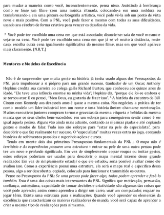 para	 mudar	 a	 maneira	 como	 você,	 inconscientemente,	 pensa	 nisso.	 Assistindo	 à	 lembrança
como	 se	 fosse	 um	 ilme	 com	 uma	 música	 ritmada,	 colocando-a	 em	 uma	 moldura	 ou
transformando-a	em	uma	pintura	ou	fotogra ia	artı́stica,	você	pode	vê-la	sob	um	ponto	de	vista
novo	 e	 mais	 positivo.	 Com	 a	 PNL,	 você	 pode	 fazer	 o	 mesmo	 com	 todas	 as	 suas	 di iculdades,
usando	seu	cérebro	de	forma	criativa	para	vencer	os	desafios	da	vida.
	
	*		Você	pode	ter	escolhido	uma	cena	em	que	está	associado;	dissocie-se:	saia	de	você	mesmo	e
veja-se	na	cena.	Você	pode	ter	escolhido	uma	cena	em	que	já	se	vê	muito	à	distância,	neste
caso,	escolha	outra	cena	igualmente	signi icativa	do	mesmo	 ilme,	mas	em	que	você	aparece
mais	claramente.	(N.R.T.)
	
	
Mentores	e	Modelos	de	Excelência
	
	
		Não	é	de	surpreender	que	muita	gente	na	história	já	tenha	usado	alguns	dos	Pressupostos	da
PNL	 para	 impulsionar	 a	 si	 próprio	 para	 um	 grande	 sucesso.	 Ganhador	 de	 um	 Oscar,	 Anthony
Hopkins	credita	sua	carreira	ao	colega	galês	Richard	Burton,	que	conheceu	aos	quinze	anos	de
idade.	“Ele	teve	uma	infância	enorme	na	minha	vida”,	Hopkins	diz,	“porque	ele	foi-se	embora	e
se	tornou	ator.	E	eu	pensei,	“Meu	Deus,	eu	gostaria	de	fazer	isso”.	³	A	história	do	encontro	de	Bill
Cinton	com	Kennedy	aos	dezesseis	anos	é	quase	a	mesma	coisa.	Nos	negócios,	a	prática	de	ter
como		modelo	um	lı́der	industrial	tem	um	nome	e	uma	história	ilustre:	chama-se	mentoração.
Muitos	executivos	juniores	compram	ternos	e	gravatas	da	mesma	etiqueta	e	bebidas	da	mesma
marca	que	os	seus	chefes	bem-sucedidos,	em	um	esforço	para	conseguirem	sentir	como	é	ser
igual	àquela	pessoa.	Alguns	vão	ainda	mais	adiante,	contando	as	mesmas	piadas	e	até	copiando
gestos	 e	 modos	 de	 falar.	 Tudo	 isso	 são	 esforços	 para	 “estar	 na	 pele	 do	 especialista”,	 para
descobrir	o	que	faz	realmente	ter	sucesso.	O	“especialista”	muitas	vezes	entra	no	jogo,	contando
histórias	de	sofrimentos	passados	e	sugerindo	ações	e	cursos.
	 	 Tendo	 em	 mente	 dois	 dos	 primeiros	 Pressupostos	 fundamentais	 da	 PNL	 –	 O	 mapa	 não	 é
território	e	As	experiências	possuem	uma	estrutura	–	entrar	na	pele	de	uma	outra	pessoa	pode
ter	 um	 novo	 e	 profundo	 signi icado.	 Em	 vez	 de	 simplesmente	 copiar	 roupas	 ou	 imitar	 gestos,
estes	 esforços	 poderiam	 ser	 usados	 para	 descobrir	 o	 mapa	 mental	 interno	 desse	 grande
realizador.	Em	vez	de	simplesmente	estudar	o	que	ele	estudou,	seria	possı́vel	avaliar	como	ele
avaliou	isso.	Como	a	experiência	possui	uma	estrutura,	ela	será	o	mapa	real	e	especi ico	dessa
pessoa,	algo	a	ser	descoberto,	copiado,	colocado	para	funcionar	e	transmitido	os	outros.
		Pense	no	Pressuposto	da	PNL:	Se	uma	pessoa	pode	fazer	algo,	todos	podem	aprender	a	fazê-lo
também.	Essa	é	uma	das	coisas	mais	interessantes	da	PNL.	Signi ica	que	motivação,	persuasão,
con iança,	autoestima,	capacidade	de	tomar	decisões	e	criatividade	são	algumas	das	coisas	que
você	pode	aprender,	assim	como	aprendeu	a	dirigir	um	carro,	usar	um	computador,	esquiar	ou
jogar	 tênis.	 Existe	 uma	 estrutura	 para	 s	 realizações.	 Quando	 você	 aprender	 os	 elementos	 da
excelência	que	caracterizam	os	maiores	realizadores	do	mundo,	você	será	capaz	de	aprender	a
criar	o	mesmo	tipo	de	realizações	para	si	mesmo.
	
 