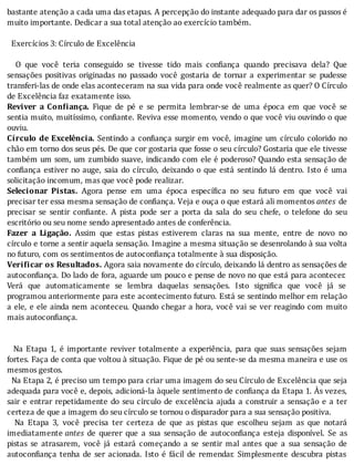 bastante	atenção	a	cada	uma	das	etapas.	A	percepção	do	instante	adequado	para	dar	os	passos	é
muito	importante.	Dedicar	a	sua	total	atenção	ao	exercício	também.
	
		Exercícios	3:	Círculo	de	Excelência
	
	 	 O	 que	 você	 teria	 conseguido	 se	 tivesse	 tido	 mais	 con iança	 quando	 precisava	 dela?	 Que
sensações	 positivas	 originadas	 no	 passado	 você	 gostaria	 de	 tornar	 a	 experimentar	 se	 pudesse
transferi-las	de	onde	elas	aconteceram	na	sua	vida	para	onde	você	realmente	as	quer?	O	Cı́rculo
de	Excelência	faz	exatamente	isso.
Reviver	 a	 Con iança.	 Fique	 de	 pé	 e	 se	 permita	 lembrar-se	 de	 uma	 época	 em	 que	 você	 se
sentia	muito,	muitı́ssimo,	con iante.	Reviva	esse	momento,	vendo	o	que	você	viu	ouvindo	o	que
ouviu.
Círculo	de	Excelência.	Sentindo	a	con iança	surgir	em	você,	imagine	um	cı́rculo	colorido	no
chão	em	torno	dos	seus	pés.	De	que	cor	gostaria	que	fosse	o	seu	cı́rculo?	Gostaria	que	ele	tivesse
também	um	som,	um	zumbido	suave,	indicando	com	ele	é	poderoso?	Quando	esta	sensação	de
con iança	estiver	no	auge,	saia	do	cı́rculo,	deixando	o	que	está	sentindo	lá	dentro.	Isto	é	uma
solicitação	incomum,	mas	que	você	pode	realizar.
Selecionar	 Pistas.	 Agora	 pense	 em	 uma	 época	 especı́ ica	 no	 seu	 futuro	 em	 que	 você	 vai
precisar	ter	essa	mesma	sensação	de	confiança.	Veja	e	ouça	o	que	estará	ali	momentos	antes	 de
precisar	 se	 sentir	 con iante.	 A	 pista	 pode	 ser	 a	 porta	 da	 sala	 do	 seu	 chefe,	 o	 telefone	 do	 seu
escritório	ou	seu	nome	sendo	apresentado	antes	de	conferência.
Fazer	 a	 Ligação.	 Assim	 que	 estas	 pistas	 estiverem	 claras	 na	 sua	 mente,	 entre	 de	 novo	 no
cı́rculo	e	torne	a	sentir	aquela	sensação.	Imagine	a	mesma	situação	se	desenrolando	à	sua	volta
no	futuro,	com	os	sentimentos	de	autoconfiança	totalmente	à	sua	disposição.
Verificar	os	Resultados.	Agora	saia	novamente	do	cı́rculo,	deixando	lá	dentro	as	sensações	de
autocon iança.	Do	lado	de	fora,	aguarde	um	pouco	e	pense	de	novo	no	que	está	para	acontecer.
Verá	 que	 automaticamente	 se	 lembra	 daquelas	 sensações.	 Isto	 signi ica	 que	 você	 já	 se
programou	anteriormente	para	este	acontecimento	futuro.	Está	se	sentindo	melhor	em	relação
a	ele,	e	ele	ainda	nem	aconteceu.	Quando	chegar	a	hora,	você	vai	se	ver	reagindo	com	muito
mais	autoconfiança.
	
	
	 	 Na	 Etapa	 1,	 é	 importante	 reviver	 totalmente	 a	 experiência,	 para	 que	 suas	 sensações	 sejam
fortes.	Faça	de	conta	que	voltou	à	situação.	Fique	de	pé	ou	sente-se	da	mesma	maneira	e	use	os
mesmos	gestos.
		Na	Etapa	2,	é	preciso	um	tempo	para	criar	uma	imagem	do	seu	Cı́rculo	de	Excelência	que	seja
adequada	para	você	e,	depois,	adicioná-la	àquele	sentimento	de	con iança	da	Etapa	1.	As	vezes,
sair	e	entrar	repetidamente	do	seu	cı́rculo	de	excelência	ajuda	a	construir	a	sensação	e	a	ter
certeza	de	que	a	imagem	do	seu	círculo	se	tornou	o	disparador	para	a	sua	sensação	positiva.
	 	 Na	 Etapa	 3,	 você	 precisa	 ter	 certeza	 de	 que	 as	 pistas	 que	 escolheu	 sejam	 as	 que	 notará
imediatamente	antes	 de	 querer	 que	 a	 sua	 sensação	 de	 autocon iança	 esteja	 disponı́vel.	 Se	 as
pistas	 se	 atrasarem,	 você	 já	 estará	 começando	 a	 se	 sentir	 mal	 antes	 que	 a	 sua	 sensação	 de
autocon iança	 tenha	 de	 ser	 acionada.	 Isto	 é	 fácil	 de	 remendar.	 Simplesmente	 descubra	 pistas
 