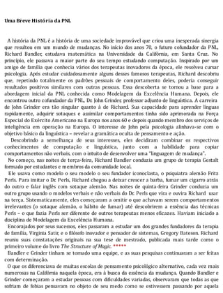 Uma	Breve	História	da	PNL
	
	
		A	história	da	PNL	é	a	história	de	uma	sociedade	improvável	que	criou	uma	inesperada	sinergia
que	resultou	em	um	mundo	de	mudanças.	No	inı́cio	dos	anos	70,	o	futuro	cofundador	da	PNL,
Richard	 Bandler,	 estudava	 matemática	 na	 Universidade	 da	 Califórnia,	 em	 Santa	 Cruz.	 No
princı́pio,	 ele	 passava	 a	 maior	 parte	 do	 seu	 tempo	 estudando	 computação.	 Inspirado	 por	 um
amigo	de	famı́lia	que	conhecia	vários	dos	terapeutas	inovadores	da	época,	ele	resolveu	cursar
psicologia.	 Após	 estudar	 cuidadosamente	 alguns	 desses	 famosos	 terapeutas,	 Richard	 descobriu
que,	 repetindo	 totalmente	 os	 padrões	 pessoais	 de	 comportamento	 deles,	 poderia	 conseguir
resultados	 positivos	 similares	 com	 outras	 pessoas.	 Essa	 descoberta	 se	 tornou	 a	 base	 para	 a
abordagem	 inicial	 da	 PNL	 conhecida	 como	 Modelagem	 da	 Excelência	 Humana.	 Depois,	 ele
encontrou	outro	cofundador	da	PNL,	Dr.	John	Grinder,	professor	adjunto	de	linguı́stica.	A	carreira
de	 John	 Grinder	 era	 tão	 singular	 quanto	 à	 de	 Richard.	 Sua	 capacidade	 para	 aprender	 lı́nguas
rapidamente,	 adquirir	 sotaques	 e	 assimilar	 comportamentos	 tinha	 sido	 aprimorada	 na	 Força
Especial	do	Exército	Americano	na	Europa	nos	anos	60	e	depois	quando	membro	dos	serviços	de
inteligência	 em	 operação	 na	 Europa.	 O	 interesse	 de	 John	 pela	 psicologia	 alinhava-se	 com	 o
objetivo	básico	da	linguística	–	revelar	a	gramática	oculta	de	pensamento	e	ação.
	 	 Descobrindo	 a	 semelhança	 de	 seus	 interesses,	 eles	 decidiram	 combinar	 os	 respectivos
conhecimentos	 de	 computação	 e	 linguı́stica,	 junto	 com	 a	 habilidade	 para	 copiar
comportamentos	não	verbais,	com	o	intuito	de	desenvolver	uma	“linguagem	de	mudança”.
		No	começo,	nas	noites	de	terça-feira,	Richard	Bandler	conduzia	um	grupo	de	terapia	Gestalt
formado	por	estudantes	e	membros	da	comunidade	local.
		Ele	usava	como	modelo	o	seu	modelo	o	seu	fundador	iconoclasta,	o	psiquiatra	alemão	Fritz
Perls.	Para	imitar	o	Dr.	Perls,	Richard	chegou	a	deixar	crescer	a	barba,	fumar	um	cigarro	atrás
do	 outro	 e	 falar	 inglês	 com	 sotaque	 alemão.	 Nas	 noites	 de	 quinta-feira	 Grinder	 conduzia	 um
outro	grupo	usando	o	modelos	verbais	e	não	verbais	do	Dr.	Perls	que	vira	e	ouvira	Richard		usar
na	terça.	Sistematicamente,	eles	começaram	a	omitir	o	que	achavam	serem	comportamentos
irrelevantes	 (o	 sotaque	 alemão,	 o	 hábito	 de	 fumar)	 até	 descobrirem	 a	 essência	 das	 técnicas
Perls	–	o	que	fazia	Perls	ser	diferente	de	outros	terapeutas	menos	e icazes.	Haviam	iniciado	a
disciplina	de	Modelagem	da	Excelência	Humana.
		Encorajados	por	seus	sucessos,	eles	passaram	a	estudar	um	dos	grandes	fundadores	da	terapia
de	famı́lia,	Virginia	Satir,	e	o	 ilósofo	inovador	e	pensador	de	sistemas,	Gregory	Bateson.	Richard
reuniu	 suas	 constatações	 originais	 na	 sua	 tese	 de	 mestrado,	 publicada	 mais	 tarde	 como	 o
primeiro	volume	do	livro	The	Structure	of	Magic.	*****
		Bandler	e	Grinder	tinham	se	tornado	uma	equipe,	e	as	suas	pesquisas	continuaram	a	ser	feitas
com	determinação.
		O	que	os	diferenciava	de	muitas	escolas	de	pensamento	psicológico	alternativo,	cada	vez	mais
numerosas	na	Califórnia	naquela	época,	era	à	busca	da	essência	da	mudança.	Quando	Bandler	e
Grinder	começaram	a	estudar	pessoas	com	di iculdades	variadas,	observaram	que	todas	as	que
sofriam	 de	 fobias	 pensavam	 no	 objeto	 de	 seu	 medo	 como	 se	 estivessem	 passando	 por	 aquela
 
