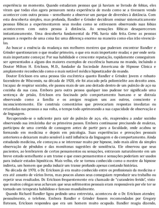 experiência	 no	 momento.	 Quando	 estudaram	 pessoas	 que	 já	 haviam	 se	 livrado	 de	 fobias,	 eles
viram	 que	 todas	 elas	 agora	 pensavam	 nesta	 experiência	 de	 medo	 como	 se	 a	 tivessem	 vendo
acontecer	com	outra	pessoa	–	semelhante	a	observar	um	parque	de	diversões	à	distância.	Com
esta	descoberta	simples,	mas	profunda,	Bandler	e	Grinder	decidiram	ensinar	sistematicamente
pessoas	 fóbicas	 a	 experimentarem	 seus	 medos	 como	 se	 estivessem	 observando	 suas	 fobias
acontecerem	 com	 outra	 pessoa	 à	 distância.	 As	 sensações	 fóbicas	 desapareceram
instantaneamente.	 Uma	 descoberta	 fundamental	 da	 PNL	 havia	 sido	 feita.	Como	 as	 pessoas
pensam	a	respeito	de	uma	coisa	faz	uma	diferença	enorme	na	maneira	como	elas	irão	vivenciá-
las.
	 	 Ao	 buscar	 a	 essência	 da	 mudança	 nos	 melhores	 mestres	 que	 puderam	 encontrar	 Bandler	 e
Grinder	questionaram	o	que	mudar	primeiro,	o	que	era	mais	importante	mudar,	e	por	onde	seria
mais	importante	começar.	Por	sua	habilidade	e	crescente	reputação,	rapidamente	conseguiram
ser	apresentados	a	alguns	dos	maiores	exemplos	de	excelência	humana	no	mundo,	incluindo	o
Doutor	 Milton	 H.	 Erickson,	 M.D.,	 fundador	 da	 Sociedade	 Americana	 de	 Hipnose	 Clinica	 e
amplamente	reconhecido	como	o	mais	notável	médico	hipnotizador	do	mundo.
	 	 Doutor	 Erickson	 era	 uma	 pessoa	 tão	 excêntrica	 quanto	 Bandler	 e	 Grinder.	 Jovem	 e	 robusto
fazendeiro	de	Wisconsin,	na	década	de	1920,	ele	foi	atacado	pela	poliomielite	aos	dezoito	anos.
Incapaz	de	respirar	sozinho,	ele	passou	mais	de	um	ano	deitado	dentro	de	um	pulmão	de	aço	na
cozinha	 da	 sua	 casa.	 Embora	 para	 outra	 pessoa	 qualquer	 isso	 pudesse	 ter	 signi icado	 uma
sentença	 de	 prisão,	 Erickson	 era	 fascinado	 pelo	 comportamento	 humano	 e	 se	 distraı́a
observando	 como	 a	 famı́lia	 e	 os	 amigos	 reagiam	 uns	 aos	 outros,	 consciente	 e
inconscientemente.	 Ele	 construı́a	 comentários	 que	 provocariam	 respostas	 imediatas	 ou
retardadas	nas	pessoas	a	sua	volta,	o	tempo	todo	aprimorando	a	sua	capacidade	de	observação	e
de	linguagem.
	 	 Recuperando-se	 o	 su iciente	 para	 sair	 do	 pulmão	 de	 aço,	 ele,	 reaprendeu	 a	 andar	 sozinho
observando	sua	irmãzinha	dar	os	primeiros	passos.	Embora	continuasse	precisando	de	muletas,
participou	 de	 uma	 corrida	 de	 canoagem	 antes	 de	 partir	 para	 a	 faculdade,	 onde	 acabou	 se
formando	 em	 medicina	 e	 depois	 em	 psicologia.	 Suas	 experiências	 e	 provações	 pessoais
anteriores	o	deixaram	muito	sensível	à	sutil	influência	da	linguagem	e	do	comportamento.	Ainda
estudando	medicina,	ele	começou	a	se	interessar	muito	por	hipnose,	indo	mais	além	da	simples
observação	 de	 pêndulos	 e	 das	 monótonas	 sugestões	 de	 sonolência.	 Ele	 observou	 que	 seus
pacientes,	ao	lembrarem	de	certos	pensamentos	ou	sensações,	entravam	naturalmente	em	um
breve	estado	semelhante	a	um	transe	e	que	esses	pensamentos	e	sensações	poderiam	ser	usados
para	induzir	estados	hipnóticos.	Mais	velho,	ele	se	tornou	conhecido	como	o	mestre	da	hipnose
indireta,	um	homem	que	podia	induzir	um	transe	profundo	apenas	contando	histórias.
		Na	década	de	1970,	o	Dr.	Erickson	já	era	muito	conhecido	entre	os	pro issionais	da	medicina	e
era	até	assunto	de	vários	livros,	mas	poucos	alunos	seus	conseguiam	reproduzir	seu	trabalho	ou
repetir	seus	resultados.	Dr.	Erickson	frequentemente	era	chamado	de	“curandeiro	ferido”,	visto
que	muitos	colegas	seus	achavam	que	seus	sofrimentos	pessoais	eram	responsáveis	por	ele	ter	se
tornado	um	terapeuta	habilidoso	e	famoso	mundialmente.
		Quando	Richard	Bandler	ligou	pedindo	uma	entrevista,	aconteceu	de	o	Dr.	Erickson	atender,
pessoalmente,	 o	 telefone.	 Embora	 Bandler	 e	 Grinder	 fossem	 recomendados	 por	 Gregory
Bateson,	 Erickson	 respondeu	 que	 era	 um	 homem	 muito	 ocupado.	 Bandler	 reagiu	 dizendo,
 