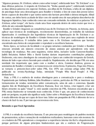 “Algumas	pessoas,	Dr.	Erickson,	sabem	como	achar	tempo”,	enfatizando	bem	“Dr.	Erickson”	e	as
duas	últimas	palavras.	A	resposta	de	Erickson	foi,	“Venha	 quando	quiser”,	 enfatizando	 também
as	duas	últimas	palavras	em	especial.	Embora,	aos	olhos	do	Dr.	Erickson,	a	falta	de	um	diploma
de	psicologia	fosse	uma	desvantagem	para	Bandler	e	Grinder,	o	fato	de	esses	dois	jovens	talvez
forem	capazes	de	descobrir	o	que	tantos	outros	não	haviam	percebido	o	deixou	intrigado.	A inal
de	contas,	um	deles	havia	acabado	de	falar	com	ele	usando	uma	de	suas	próprias	descobertas	de
linguagem	hipnótica,	hoje	conhecida	como	um	comando	embutido.	Ao	enfatizar	as	palavras	“Dr.
Erickson,	achar	tempo”,	ele	havia	criado	uma	frase	separada	dentro	de	outra	maior	que	teve	o
efeito	de	um	comando	hipnótico.
		Bandler	e	Grinder	chegaram	ao	consultório/casa	do	Dr.	Erickson	em	Phoenix,	no	Arizona,	para
aplicar	 suas	 técnicas	 de	 modelagem,	 recentemente	 desenvolvidas,	 ao	 trabalho	 do	 talentoso
hipnotizador.	 A	 combinação	 das	 legendárias	 técnicas	 de	 hipnotização	 do	 Dr.	 Erickson	 e	 as
técnicas	de	modelagem	de	Bandler	e	Grinder	forneceram	a	base	para	uma	explosão	de	novas
técnicas	 terapêuticas.	 O	 trabalho	 deles	 junto	 com	 o	 Dr.	 Erickson	 con irmou	 que	 haviam
encontrado	uma	forma	de	compreender	e	reproduzir	a	excelência	humana.
		Nesta	época,	as	turmas	da	faculdade	e	os	grupos	noturnos	conduzidos	por	Grinder	e	Bandler
estavam	 atraindo	 um	 número	 crescente	 de	 alunos	 ansiosos	 por	 aprenderem	 esta	 nova
tecnologia	 de	 mudança.	 Nos	 anos	 seguintes,	 vários	 deles,	 inclusive	 Leslie	 Cameron-Bandler,
Judith	 DeLoizier,	 Robert	 Dilts	 e	 David	 Gordon	 dariam	 importantes	 contribuições	 próprias.
Oralmente,	esta	nova	abordagem	da	comunicação	e	época	um	conhecido	terapeuta	da	Gestalt,
deixou	de	lado	o	que	estava	fazendo	para	estudá-la.	Rapidamente,	ele	decidiu	que	PNL	era	uma
novidade	 tão	 importante	 que,	 junto	 com	 a	 mulher	 e	 sócia,	 Connirae	 Andreas,	 gravou	 os
seminários	de	Bandler	e	Grinder	e	os	transcreveu	em	vários	livros.	O	primeiro,	Frogs	into	Princes,
se	 tornaria	 o	 primeiro	best-seller	 sobre	 PNL.	 Em	 1979,	 um	 extenso	 artigo	 sobre	 PNL	 foi
publicado	 na	 revista	Psychology	 Today ,	 intitulado	 “People	 Who	 Read	 People”.	 A	 PNL
deslanchava.
	 	 Hoje,	 a	 PNL	 é	 a	 essência	 de	 muitas	 abordagens	 para	 a	 comunicação	 e	 para	 a	 mudança.
Popularizada	por	Anthony	Robbins,	John	Bradshaw	e	outros,	partı́culas	de	PNL	se	inseriram	nos
treinamentos	 de	 vendas,	 seminários	 sobre	 comunicação,	 salas	 de	 aula	 e	 conversas.	 Quando
alguém	 fala	 de	 Modelagem	 da	 Excelência	 Humana,	 icar	 em	 forma,	 criar	rapport,	 criar	 um
futuro	 atraente	 ou	 quão	 “visual”	 é,	 está	 usando	 conceitos	 da	 PNL.	 Estamos	 encantados	 que	 a
PNL	esteja	 inalmente	se	tornando	mais	conhecida.	O	fato	é	que,	um	pouco	de	conhecimento
pode	ser	perigoso,	ou	pode	não	significar	nada.	Saber	sobre	a	Modelagem	da	Excelência	Humana
é	muito	diferente	do	que	ser	capaz	de	fazer	isso.	Saber	um	pouquinho	de	PNL	é	diferente	de	ter	a
chance	de	fazê-la	sua.	É	por	isso	que	escrevemos	este	livro.
	
Revendo	o	que	Você	Aprendeu
	
	
		A	PNL	é	o	estudo	da	excelência	humana.	E	um	processo	para	modelagem	de	padrões	mentais
de	pensamentos,	ações	e	sensações	de	verdadeiros	realizadores,	humanos	como	nós	mesmos.	Os
co-criadores	da	PNL	aprenderam	a	reorganizar	a	experiência	interna	tão	fácil	e	elegantemente,
porque	 partiram	 de	 alguns	 princı́pios	 fundamentais	 que	 são	 a	 essência	 da	 Programação
 