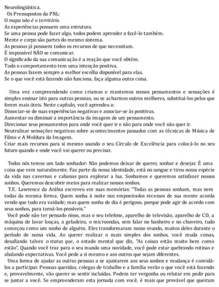 Neurolingüística.
		Os	Pressupostos	da	PNL:
O	mapa	não	é	o	território.
As	experiências	possuem	uma	estrutura.
Se	uma	pessoa	pode	fazer	algo,	todos	podem	aprender	a	fazê-lo	também.
Mente	e	corpo	são	partes	do	mesmo	sistema.
As	pessoas	já	possuem	todos	os	recursos	de	que	necessitam.
É	impossível	NÃO	se	comunicar.
O	significado	da	sua	comunicação	é	a	reação	que	você	obtém.
Todo	o	comportamento	tem	uma	intenção	positiva.
As	pessoas	fazem	sempre	a	melhor	escolha	disponível	para	elas.
Se	o	que	você	está	fazendo	não	funciona,	faça	alguma	outra	coisa.
	
	 	 Uma	 vez	 compreendendo	 como	 criamos	 e	 mantemos	 nossos	 pensamentos	 e	 sensações	 é
simples	ensinar	isto	para	outras	pessoas,	ou	se	acharmos	outros	melhores,	substituı́-los	pelos	que
forem	mais	úteis.	Neste	capítulo,	você	aprendeu	a:
Dissociar-se	de	suas	experiências	negativas	e	associar-se	às	positivas.
Aumentar	ou	diminuir	a	importância	da	imagem	de	um	pensamento.
Direcionar	seus	pensamentos	para	onde	você	quer	ir	e	não	para	onde	você	não	quer	ir.
Neutralizar	sensações	negativas	sobre	acontecimentos	passados	com	as	técnicas	de	Música	de
Filme	e	A	Moldura	da	Imagem.
Criar	 mais	 recursos	 para	 si	 mesmo	 usando	 o	 seu	 Cı́rculo	 de	 Excelência	 para	 colocá-lo	 no	 seu
futuro	quando	e	onde	você	vai	querer	ou	precisar.
	
		Todos	nós	temos	um	lado	sonhador:	Não	podemos	deixar	de	querer,	sonhar	e	desejar.	E	uma
coisa	que	vem	naturalmente.	Faz	parte	da	nossa	identidade,	está	no	sangue	e	tirou	nossa	espécie
da	 vida	 nas	 cavernas	 e	 cabanas	 para	 explorar	 a	 lua.	 Sonhamos	 e	 queremos	 satisfazer	 nossos
sonhos.	Queremos	descobrir	meios	para	realizar	nossos	sonhos.
		T.E.	Lawrence	da	Arábia	escreveu	em	suas	memórias:	“Todas	as	pessoas	sonham,	mas	nem
todas	 da	 mesma	 forma.	 Quem	 sonha	 à	 noite	 nos	 empoeirados	 recessos	 de	 sua	 mente	 acorda
vendo	que	tudo	era	vaidade;	mas	quem	sonha	de	dia	é	perigoso,	porque	pode	agir	de	acordo	com
seus	sonhos,	para	torná-los	possíveis.”
		Você	pode	não	ter	pensado	nisso,	mas	o	seu	telefone,	aparelho	de	televisão,	aparelho	de	CD,	a
máquina	de	lavar	louças,	a	geladeira,	o	microondas,	sem	falar	no	banheiro	e	no	chuveiro,	tudo
começou	como	um	sonho	de	alguém.	Eles	transformaram	nosso	mundo,	muitos	deles	durante	o
perı́odo	 de	 nossa	 vida.	 Ao	 querer	 realizar	 o	 mais	 simples	 dos	 sonhos,	 você	 muda	 coisas,
desa iando	 talvez	 o	status	 que,	 o	 estado	 mental	 que	 diz,	 “As	 coisas	 estão	 muito	 bem	 como
estão”.	Quando	você	traz	para	o	seu	mundo	uma	novidade,	você	pode	estar	quebrando	rotinas	e
abalando	expectativas.	Você	pede	a	si	mesmo	e	aos	outros	que	sejam	diferentes.
		Uma	forma	de	ajudar	as	outras	pessoas	a	se	ajuntarem	aos	seus	sonhos	e	mudança	é	convidá-
los	a	participar.	Pessoas	queridas,	colegas	de	trabalho	e	a	famı́lia	verão	o	que	você	está	fazendo
e,	provavelmente,	vão	querer	se	sentir	incluı́das.	Podem	ter	vergonha	ou	relutar	em	pedir	para
se	juntar	a	você.	Se	empreenderam	esta	jornada	com	você,	é	mais	que	provável	que	queiram
 