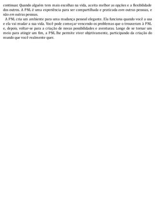continuar.	Quando	alguém	tem	mais	escolhas	na	vida,	aceita	melhor	as	opções	e	a	 lexibilidade
dos	outros.	A	PNL	é	uma	experiência	para	ser	compartilhada	e	praticada	com	outras	pessoas,	e
não	em	outras	pessoas.
		A	PNL	cria	um	ambiente	para	uma	mudança	pessoal	elegante.	Ela	funciona	quando	você	a	usa
e	ela	vai	mudar	a	sua	vida.	Você	pode	começar	vencendo	os	problemas	que	o	trouxeram	à	PNL
e,	depois,	voltar-se	para	a	criação	de	novas	possibilidades	e	aventuras.	Longe	de	se	tornar	um
meio	para	atingir	um	 im,	a	PNL	lhe	permite	viver	objetivamente,	participando	da	criação	do
mundo	que	você	realmente	quer.
 
