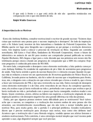 CAPÍTULO	TRÊS
Motivando-se
	
O	 que	 está	 à	 frente	 e	 o	 que	 está	 atrás	 de	 nós	 são	 	 questões	 minúsculas	 em
comparação	com	o	que	está	dentro	de	nós.
	
Ralph	Waldo	Emerson
	
	
	
A	Importância	de	se	Motivar
	
	
		Como	diz	Anthony	Robbins,	consultor	motivacional	e	escritor	de	grande	sucesso:	“Existem	duas
coisas	que	motivam	uma	pessoa	para	o	sucesso:	inspiração	e	desespero”.	Do	lado	da	inspiração
está	 o	 Dr.	 Edwin	 Land,	 inventor	 da	 foto	 instantânea	 e	 fundador	 da	 Polaroid	 Corporation.	 Sua
ilhinha	 queria	 ver	 logo	 uma	 fotogra ia	 sua	 e	 perguntou	 ao	 pai	 porque	 a	 revelação	 demorava
tanto.	 Isto	 inspirou	 Land	 a	 colocar	 o	 processo	 da	 revelação	 no	 ilme.	 Seguindo	 um	 caminho
semelhante,	 Bill	 Gates	 e	 Paul	 Allen,	 fundadores	 da	 Microsoft	 Corporation,	 viram	 o	 futuro	 da
informática	 no	 anúncio	 de	 um	Kit	 para	 montar	 um	 computador	 pessoal	 publicado	 na	 revista
Popular	Mechanics,	Bill	chegou	a	ligar	para	a	mãe	dizendo	que	nos	próximos	seis	meses	não	lhe
telefonaria	porque	estava	criando	um	programa	de	computador	que	a	IBM	iria	comprar.	Hoje
esse	programa	é	conhecido	pelo	nome	de	MS-DOS.
		Do	outro	lado,	comprovando	o	desespero	como	elemento	motivador,	a	lista	poderia	começar
com	Anthony	Robbins.	Ex-vendedor	de	aspiradores	de	pó	e	lı́der	de	seminários	para	programas
de	saúde,	Tony	havia	sentido	o	gosto	do	sucesso	 inanceiro	e	o	deixaria	escapar.	Quando	viu	que
sua	vida	se	reduzira	a	morar	em	um	apartamento	de	36	metros	quadrados	em	Venice	Beach,	na
Califórnia,	levando	pratos	na	banheira,	não	foi	o	sabor	do	sucesso	que	o	impulsionou	para	frente,
mas,	sim,	o	desgosto	com	a	situação	em	que	estava	vivendo	que	o	levou	a	mudá-la,	que	o	levou
a	fazer	um	treinamento	de	PNL	e	dar	uma	reviravolta	na	sua	vida.	Outro	exemplo	de	desespero
como	elemento	motivador	é	o	de	Cher,	atriz	vencedora	de	um	Oscar.	Ao	completar	quarenta
anos,	ela	avaliou	o	que	já	havia	realizado	na	vida	e,	perturbada	com	o	pouco	que	avaliou	o	que	já
havia	realizado	na	vida	e,	perturbada	com	o	pouco	que	havia	conseguido,	resolveu	mudar	o	seu
futuro.	Sejam	cientistas,	atores,	atletas	ou	lideres	nos	negócios,	a	motivação	originada	de	uma
inspiração	positiva	e	do	desespero	negativo	faz	uma	grande	diferença	na	vida	das	pessoas.
	 	 Então,	 por	 que	 algumas	 pessoas	 sentem	 tanta	 di iculdade	 para	 se	 motivarem?	 Você	 talvez
ache	 que	 o	 sucesso,	 as	 conquistas	 e	 a	 realização	 dos	 maiores	 sonhos	 de	 uma	 pessoa	 são	 tão
atraentes,	 aos	 irresistivelmente	 maravilhosos,	 que	 ela	 não	 teria	 o	 menor	 trabalho	 para	 se
motivar.	 Mas,	 para	 muita	 gente,	 dar	 a	 partida	 é	 o	 principal	 problema.	 Grandes	 realizadores
dizem	 que	 é	 preciso	 motivação	 para	 alcançar	 suas	 metas,	 mas	 como	 eles	 de inem	 isso?
Acontece	que	a	motivação	não	é	uma	fórmula	mágica,	vendida	apenas	aos	atletas	famosos	e
oradores	motivacionais.	Pelo	contrário,	é	uma	estratégia	mental	simples	que	você	mesmo	pode
aprender	a	usar,	algo	disponível	sempre	que	você	precisar.
 