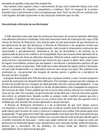 pensando	nas	grandes	coisas	que	faria	naquele	dia.
	 	 Você	 pensou	 como	 aquelas	 coisas	 o	 aproximaram	 do	 que	 você	 realmente	 deseja	 com	 mais
prazer	 e	 sensações	 de	 conquista,	 competência	 e	 con iança.	 Você	 viu	 imagens	 de	 si	 mesmo
fazendo	coisas	e	aproximando-se	das	recompensas	que	teria.	Você	viu	este	dia	em	conexão	com
o	dia	seguinte,	fazendo-o	aproximar-se	das	coisas	que	realmente	quer	na	vida.
	
	
Descobrindo	a	Direção	da	sua	Motivação
	
	
	
			A	PNL	descobriu	estes	dois	tipos	de	motivação	funcionam	de	maneiras	bastante	diferentes,
com	diferentes	direções	e	resultados.	Estes	dois	elementos-chave	de	motivação	são	o	que	a	PNL
chama	de	Direção	de	Motivação.	Esta	direção	pode	ser	por	aproximação	do	que	desejamos	ou
por	afastamento	 do	 que	 não	 desejamos.	 A	 Direção	 de	 Motivação	 é	 um	 programa	 mental	 que
afeta	toda	a	nossa	vida.	Fı́sica	ou	biologicamente,	todo	mundo	já	desenvolveu	motivações	por
aproximação	 e	 por	afastamento:	 afastando-se	 da	 dor,	 do	 desconforto	 e	 do	 estresse	 ou	 se
aproximando	do	prazer,	do	conforto	e	da	tranquilidade.	Estas	são	maneiras	bem	diferentes	de	se
motivar,	e	ambas	são	úteis	em	diferentes	situações.	A inal	de	contas,	existem	lugares	perigosos,
ações	nocivas	e	pensamentos	negativos	que	merecem	que	a	gente	se	afaste	deles,	assim	como
há	lugares	maravilhosos,	pessoas	que	nos	apoiam	e	incentivam	e	pensamentos	positivos	de	que
vale	a	pena	a	gente	se	aproximar.	Todo	mudo	usa	as	duas	direções	de	alguma	forma	é	fascinante
ver	que	todo	mundo	tende	a	se	especializar	mais	em	uma	do	que	em	outra.	Nos	sentimos	mais
motivados	 ou	 	 nos	aproximar	 das	 imagens	 de	 sucesso,	 prazer	 e	 ganhos	 ou	 a	 nos	afastar	 do
fracasso,	da	dor	e	da	pedra.
		A	pesquisa	desenvolvida	pela	PNL	descobriu	que	as	pessoas	tendem	a	usar	o	mesmo	programa
mental	de	motivação	em	situações	bem	diferentes.	Por	exemplo,	a	pessoa	que	não	consegue	se
levantar	de	manhã	até	ver	a	imagem	do	chefe	gritando	com	ela	e	ameaçando	despedi-la	–	a	sua
Direção	de	Motivação	será	a	de	afastar-se	da	dor,	do	desconforto	e	das	consequências	negativas
das	ameaças	do	chefe.	E	bem	possı́vel	que	ela	se	mova	nesta	mesma	direção	em	muitas	outras
áreas	da	sua	vida.	Por	exemplo,	ela	provavelmente	só	decidirá	que	é	hora	de	descansar	quando
não	 estiver	 se	 sentindo	 bem.	 Quando	 escolhe	 os	 amigos,	 tende	 a	 preferir	 pessoas	 que	 não	 a
incomodem.	E	possı́vel	que	não	mexa	na	sua	carreira	antes	de	sentir	que	não	aguenta	mais	o
trabalho	que	está	fazendo.	Ela	avança	afastando-se	do	que	não	quer.
	 	 A	 Direção	 de	 Motivação	 alternativa	 é	 a	 de	 se	aproximar	 do	 que	 você	 deseja:	 prazer,
recompensas	e	metas.	Por	exemplo,	a	pessoa	que	acorda	de	manhã	cheia	de	entusiasmo	e	mal
pode	esperar	para	levantar	da	cama	e	começar	a	conquistar	seus	sonhos.	Esta	pessoa	pode	estar
perguntando:	“O	que	posso	fazer	hoje?	Que	oportunidades	terei	hoje	para	 icar	mais	perto	do	que
quero	na	minha	vida?”	Esta	pessoa	também	usa	o	mesmo	tipo	de	motivação	para	decidir	qual	é
o	melhor	momento	de	descansar	–	talvez	para	poder	conversar	com	um	amigo	ou	como	um
prêmio	por	ter	 inalizado	alguma	coisa.	Quando	inicia	uma	amizade	escolhe,	preferencialmente,
pessoas	 que	 a	 encorajem.	 Na	 sua	 pro issão,	 ela	 avança	 tendo	 por	 objetivo	 melhores
oportunidades.	Ela	se	aproxima	do	que	quer.
 