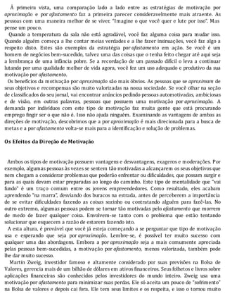 A	 primeira	 vista,	 uma	 comparação	 lado	 a	 lado	 entre	 as	 estratégias	 de	 motivação	 por
aproximação	 e	 por	afastamento	 faz	 a	 primeira	 parecer	 consideravelmente	 mais	 atraente.	 As
pessoas	com	uma	maneira	melhor	de	se	viver.	“Imagine	o	que	você	quer	e	lute	por	isso”.	Mas
pense	um	pouco.
	 	 Quando	 a	 temperatura	 da	 sala	 não	 está	 agradável,	 você	 faz	 alguma	 coisa	 para	 mudar	 isso.
Quando	alguém	começa	a	lhe	contar	meias	verdades	e	a	lhe	fazer	insinuações,	você	faz	algo	a
respeito	 disto.	 Estes	 são	 exemplos	 da	 estratégia	 por	afastamento	 em	 ação.	 Se	 você	 é	 um
homem	de	negócios	bem-sucedido,	talvez	uma	das	coisas	que	o	tenha	feito	chegar	até	aqui	seja
a	lembrança	de	uma	infância	pobre.	Se	a	recordação	de	um	passado	difı́cil	o	leva	a	continuar
lutando	por	uma	qualidade	melhor	de	vida	agora,	você	fez	um	uso	adequado	e	produtivo	da	sua
motivação	por	afastamento.
		Os	benefı́cios	da	motivação	por	aproximação	são	mais	óbvios.	As	pessoas	que	se	aproximam	 de
seus	objetivos	e	recompensas	são	muito	valorizadas	na	nossa	sociedade.	Se	você	olhar	na	seção
de	classificados	do	seu	jornal,	vai	encontrar	anúncios	pedindo	pessoas	automotivadas,	ambiciosas
e	 de	 visão,	 em	 outras	 palavras,	 pessoas	 que	 possuem	 uma	 motivação	 por	aproximação.	 A
demanda	 por	 indivı́duos	 com	 este	 tipo	 de	 motivação	 faz	 muita	 gente	 que	 está	 procurando
emprego	 ingir	ser	o	que	não	é.	Isso	não	ajuda	ninguém.	Examinando	as	vantagens	de	ambas	as
direções	de	motivação,	descobrimos	que	a	por	aproximação	é	mais	direcionada	para	a	busca	de
metas	e	a	por	afastamento	volta-se	mais	para	a	identificação	e	solução	de	problemas.
	
Os	Efeitos	da	Direção	de	Motivação
	
	
		Ambos	os	tipos	de	motivação	possuem	vantagens	e	desvantagens,	exageros	e	moderações.	Por
exemplo,	algumas	pessoas	às	vezes	se	sentem	tão	motivadas	a	alcançarem	os	seus	objetivos	que
nem	chegam	a	considerar	problemas	que	poderão	enfrentar	ou	di iculdades,	que	possam	surgir	e
para	as	quais	devam	estar	preparadas	ao	longo	do	caminho.	Este	tipo	de	mentalidade	que	“vai
fundo”	 é	 um	 traço	 comum	 entre	 os	 jovens	 empreendedores.	 Como	 resultado,	 eles	 acabam
aprendendo	“na	marra”,	desviando	dos	buracos	na	estrada,	antes	de	perceberem	a	importância
de	 se	 evitar	 di iculdades	 fazendo	 as	 coisas	 sozinho	 ou	 contratando	 alguém	 para	 fazê-las.	 No
outro	extremo,	algumas	pessoas	podem	se	tornar	tão	motivadas	pelo	afastamento	que	morrem
de	 medo	 de	 fazer	 qualquer	 coisa.	 Envolvem-se	 tanto	 com	 o	 problema	 que	 estão	 tentando
solucionar	que	esquecem	a	razão	de	estarem	fazendo	isto.
		A	esta	altura,	é	provável	que	você	já	esteja	começando	a	se	perguntar	que	tipo	de	motivação
usa	 e	 esperando	 que	 seja	 por	aproximação.	 Lembre-se,	 é	 possı́vel	 ter	 muito	 sucesso	 com
qualquer	 uma	 das	 abordagens.	 Embora	 a	 por	aproximação	 seja	 a	 mais	 comumente	 apreciada
pelas	 pessoas	 bem-sucedidas,	 a	 motivação	 por	afastamento,	 menos	 valorizada,	 também	 pode
lhe	dar	muito	sucesso.
	 	 Martin	 Zweig,	 investidor	 famoso	 e	 altamente	 considerado	 por	 suas	 previsões	 na	 Bolsa	 de
Valores,	gerencia	mais	de	um	bilhão	de	dólares	em	ativos	financeiros.	Seus	folhetos	e	livros	sobre
aplicações	 inanceiras	 são	 conhecidos	 pelos	 investidores	 do	 mundo	 inteiro.	 Zweig	 usa	 uma
motivação	por	afastamento	para	minimizar	suas	perdas.	Ele	só	aceita	um	pouco	de	“sofrimento”
na	Bolsa	de	valores	e	depois	cai	fora.	Ele	tem	seus	limites	e	os	respeita,	e	isso	o	tornou	muito
 