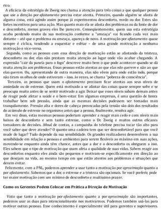 rico.
		A	e icácia	da	estratégia	de	Zweig	nos	chama	a	atenção	para	três	coisas	a	que	qualquer	pessoa
que	use	a	direção	por	afastamento	precisa	estar	atenta.	Primeiro,	quando	alguém	se	afasta	de
alguma	coisa,	está	agindo	assim	porque	já	experimentou	desconforto,	medo	ou	dor.	Estes	são
fortes	incentivos	para	uma	ação.	Mas	quanto	mais	ela	se	afasta	dos	problemas	ou	da	fonte	de	dor
e	 desconforto,	 menos	 graves	 eles	 lhe	 parecem.	 Conseqüentemente,	 quem	 usa	 esta	 estratégia
acaba	 perdendo	 muito	 da	 sua	 motivação	 conforme	 a	 “ameaça”	 vai	 icando	 cada	 vez	 mais
distante	–	até	que	o	problema	ou	ameaça,	apareça	de	novo.	A	motivação	por	afastamento	 quase
sempre	 é	 cı́clica,	 tendendo	 a	 esquentar	 e	 esfriar	 –	 de	 uma	 grande	 motivação	 a	 nenhuma
motivação	e	vice-versa.
	 	 Segundo,	 como	 as	 pessoas	 com	 essa	 direção	 de	 motivação	 estão	 se	 afastando	 da	 tristeza,
desconforto	 ou	 dor,	 elas	 não	 prestam	 muita	 atenção	 ao	 lugar	 onde	 vão	 acabar	 chegando.	 A
expressão	“cair	da	panela	para	o	fogo”	descreve	muito	bem	o	que	pode	acontecer	quando	se	dá
muita	atenção	aos	problemas.	Essas	pessoas	estão	atentas	ao	que	elas	não	querem	e	não	ao	que
elas	querem.	Ou,	apresentando	de	outra	maneira,	elas	não	vêem	para	onde	estão	indo,	porque
não	tiram	os	olhos	de	onde	estiveram	–	isso,	às	vezes,	se	chama	“pobreza	de	consciência”.
	 	 Terceiro,	 as	 pessoas	 que	 usam	 o	 afastamento	 precisam	 icar	 atentas	 aos	 seus	 nı́veis	 de
ansiedade	ou	de	estresse.	Quem	está	motivado	a	se	afastar	das	coisas	quase	sempre	sofre	e	se
preocupa	muito	antes	de	se	sentir	motivado	a	agir.	Deixar	que	esses	nı́veis	subam	demais	antes
de	reagir	pode	afetar	a	saúde	e	o	bem-estar.	Em	algumas	empresas,	é	uma	questão	de	honra
trabalhar	 bem	 sob	 pressão,	 ainda	 que	 as	 mesmas	 decisões	 pudessem	 ser	 tomadas	 mais
tranquilamente.	Pressão	alta	e	dores	de	cabeça	provocadas	pela	tensão	são	dois	dos	resultados
do	acúmulo	de	estresse	no	organismo	antes	que	a	pessoa,	finalmente,	resolva	agir.
		Em	vez	disso,	estas	mesmas	pessoas	poderiam	aprender	a	reagir	mais	cedo	e	com	nı́veis	mais
baixos	 de	 desconforto	 e	 sem	 tanto	 estresse,	 como	 o	 Dr.	 Zweig	 e	 muitos	 outros	 e icazes
tomadores	de	decisões.	A inal	de	contas,	a	campainha	do	telefone	precisa	tocar	tão	alto	para
você	saber	que	deve	atender?	O	quanto	uma	cadeira	tem	que	ser	desconfortável	para	que	você
mude	de	lugar?	Tudo	depende	da	sua	sensibilidade.	Os	grandes	realizadores	desenvolvem	a	sua
sensibilidade	em	relação	a	pessoas	e	ambientes	para	serem	 lexı́veis	ao	máximo	em	suas	ações,
movendo-se	enquanto	ainda	têm	chance,	antes	que	a	dor	e	o	desconforto	os	obriguem	a	isso.
Eles	sabem	que	o	tipo	de	motivação	que	usam	afeta	a	qualidade	de	suas	vidas.	Sabem	reagir	aos
desconfortos	 enquanto	 eles	 ainda	 são	 pequenos	 e	 motivam-se	 especi icamente	 em	 direção	 ao
que	 desejam	 na	 vida,	 ao	 mesmo	 tempo	 em	 que	 estão	 atentos	 aos	 problemas	 e	 situações	 que
devem	evitar.
		Felizmente,	com	a	PNL,	podemos	aprender	a	usar	tanto	a	motivação	por	aproximação	quanto	a
por	afastamento.	Sabemos	que	a	dor,	o	estresse	e	a	tristeza	são	opcionais.	Se	você	preferir,	pode
ter	maior	motivação	com	um	mínimo	de	desconforto	e	muitíssimo	prazer.
	
Como	os	Gerentes	Podem	Colocar	em	Prática	a	Direção	de	Motivação
	
	 	 Visto	 que	 tanto	 a	 motivação	 por	afastamento	 quanto	 a	 por	aproximação	 são	 importantes,
podemos	usar	as	duas	para	intencionalmente	nos	motivarmos.	Podemos	também	usá-las	para
motivar	outras	pessoas.	Esse	conhecimento	é	especialmente	útil	para	gerentes	e	supervisores.
 
