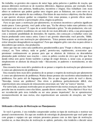 No	 trabalho,	 os	 gerentes	 são	 capazes	 de	 notar	 logo,	 pelas	 palavras	 e	 padrões	 de	 reação,	 que
pessoas	 diferentes	 motivam-se	 de	 maneiras	 diferentes.	 Algumas	 pessoas,	 por	 exemplo,	 icam
mais	 motivadas	 com	 prêmios,	 boni icações,	 incentivos	 e	 elogios.	 Elas	 trabalham	 com	 mais
a inco	 se	 souberem	 que	 podem	 ganhar	 uma	 viagem	 para	 as	 Bahamas,	 um	 carro	 novo	 ou	 a
aprovação	de	um	superior	de	sua	con iança.	Elas	falam	de	suas	metas	e	objetivos,	elas	lhe	dizem
o	 que	 querem	 alcançar,	 ganhar	 ou	 conquistar.	 Com	 essas	 pessoas,	 o	 gerente	 e icaz	 usaria
incentivos	para	motivar	a	aproximação:	alvos,	elogios	ou	prêmios.
		Para	os	que	usam	a	motivação	por	afastamento,	os	mesmos	incentivos	e	prêmios	signi icam
muito	pouco.	Como	gerente,	você	pode	achar	que,	“Eu	lhe	ofereço	todos	esses	prêmios	e	eles
continuam	sem	se	mexer”.	E	capaz	de	se	sentir	frustrado	e	gritar,	“Se	não	produzirem,	vão	cair
fora!	Ou	então,	prefere	manifestar,	em	um	tom	de	voz	mais	delicado	e	sério,	a	sua	preocupação
com	 a	 iminente	 possibilidade	 de	 demissões.	 De	 repente,	 eles	 começam	 a	 trabalhar	 como	 uns
loucos	 produzindo	 como	 nunca	 antes.	 Como	 é	 um	 gerente	 observador,	 você	 percebe,	 “Ahhh.
Temos	gente	aqui	com	motivação	por	 afastamento.	 “Estas	 pessoas	 sentem-se	 motivadas	 para
evitar	situações	desagradáveis	ou	negativas”.	Para	que	ninguém	grite	com	elas	ou	para	aliviar	o
desconforto	que	sentem,	elas	produzirão.
		Antes	que	isso	soe	como	uma	justi icativa	pseudocientı́ ica	para	“Poupe	o	chicote,	estrague	a
criança”,	 ou	 “Sem	 esforço,	 nada	 se	 ganha”,	 permita-nos,	 rapidamente,	 acrescentar	 que
pressionar	 continuamente	 as	 pessoas	 para	 que	 se	 afastem	 de	 tristezas	 ou	 desconfortos
planejados	 pode	 embotar	 suas	 reações	 –	 como	 os	 pobres	 cavalos	 de	 circo	 que	 têm	 que	 icar
dando	 voltas	 sem	 parar.	 Existe	 também	 o	 perigo	 de	 exigir	 demais,	 e,	 nesse	 caso,	 as	 pessoas
simplesmente	se	afastam	da	situação	toda	–	 isicamente,	se	puderem	e	mentalmente,	se	não
puderem.
		Uma	maneira	bem	mais	útil	e	produtiva	de	se	pensar	a	respeito	da	motivação	por	afastamento
é	como	um	afastamento	de	problemas.
		Uma	maneira	bem	mais	útil	e	produtiva	de	se	pensar	a	respeito	da	motivação	por	afastamento
é	como	um	afastamento	de	problemas.	Muitas	dessas	pessoas	são	excelentes	solucionadoras	de
problemas.	 Faz	 parte	 até	 da	 linguagem	 delas.	 São	 as	 que	 chegam	 perto	 de	 você	 e	 dizem,
“Desculpe,	 temos	 um	 problema”.	 Elas	 vêem	 o	 problema	 particularmente	 difı́cil,	 elas
experimentam	uma	sensação	de	relaxamento	emocional,	um	“aha”	ou	“eureca”	interior.
		Por	outro	lado,	as	pessoas	motivadas	para	se	aproximarem	das	metas	avançam	para	elas.	Você
percebe	isso	na	maneira	como	elas	falam,	quando	dizem	coisas	com,	“Meu	objetivo	é	 icar	rico,
ser	 reconhecido	 pelo	 meu	 trabalho	 ou	 ser	 uma	 pessoa	 importante”.	 Ao	 se	 aproximarem
mensuravelmente	 de	 suas	 metas,	 elas	 experimentam	 um	 aumento	 de	 emoções,	 um	 “sim”
interior.
	
	
Utilizando	a	Direção	de	Motivação	no	Planejamento
	
		Se	você	é	gerente,	é	seu	trabalho	compreender	ambos	os	tipos	de	motivação	e	motivar	seu
pessoal	coerentemente.	Eis	aqui	um	modelo	de	estratégia	de	planejamento	que	você	pode	usar
com	 grupos	 e	 equipes	 em	 que	 estejam	 presentes	 pessoas	 com	 os	 dois	 tipos	 de	 motivação.
Lembre-se,	as	duas	direções	de	motivação	se	opõem,	portanto,	elas	tenderão	a	discutir	umas
 