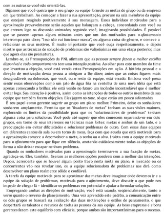 com	as	outras	se	você	não	orientá-las.
		Digamos	que	você	queira	que	o	seu	grupo	ou	equipe	formule	as	metas	do	grupo	ou	da	empresa
em	que	trabalham.	Ao	começar	a	fazer	a	sua	apresentação,	procure	na	sala	membros	da	equipe
que	 estejam	 reagindo	 positivamente	 à	 sua	 mensagem.	 Esses	 indivı́duos	 motivados	 para	 a
aproximação	provavelmente	serão	aqueles	que	balançam	a	cabeça,	concordando	com	você	ou
que	 entram	 logo	 na	 discussão	 animados,	 seguindo	 você,	 imaginando	 possibilidades.	 E	 possı́vel
que	 se	 passem	 apenas	 alguns	 minutos	 antes	 que	 um	 dos	 motivados	 para	 o	afastamento
interrompa	para	dizer,	“Isso	não	vai	funcionar	nunca”,	ou	alguma	coisa	do	gênero,	e	comece	a
relacionar	 os	 seus	 motivos.	 E	 muito	 importante	 que	 você	 ouça	 respeitosamente,	 e	 depois
mostre	que	as	técnicas	de	solução	de	problemas	são	valiosı́ssimas	em	uma	etapa	posterior,	mas
que	agora	elas	são	prematuras.
		Lembre-se,	as	Pressuposições	da	PNL	a irmam	que	as	pessoas	sempre	fazem	a	melhor	escolha
disponível	e	todo	comportamento	tem	uma	intenção	positiva.	Ao	olhar	para	este	membro	do	time
que	levantou	a	objeção,	você	está	vendo	estas	Pressuposições	em	ação.	A	história	pessoal	e	a
direção	 de	 motivação	 dessa	 pessoa	 a	 obrigam	 a	 lhe	 dizer,	 antes	 que	 as	 coisas	 iquem	 mais
desagradáveis	 ou	 dolorosas,	 que	 você,	 ou	 o	 resto	 da	 equipe,	 está	 errado.	 Embora	 você	 possa
sentir	 essas	 observações	 como	 um	 jato	 de	 água	 fria	 na	 centelha	 de	 uma	 nova	 idéia	 que	 está
apenas	começando	a	brilhar,	ele	está	vendo	no	futuro	um	incêndio	incontrolável	que	é	melhor
evitar	logo.	Sua	intenção	é	positiva,	assim	como	as	intenções	de	todos	os	outros	membros	da	sua
equipe	que	também	fazem	objeções.	Eles	jogam	no	time,	só	que	estão	um	pouco	adiantados.
		E	seu	papel	como	gerente	sugerir	ao	grupo	um	plano	melhor.	Primeiro,	deixe	os	sonhadores
sonharem	 amplamente.	 Permita	 que	 os	 “ ixadores	 de	 metas”	 tenham	 as	 suas	 visões	 maiores,
explorando	 os	 limites	 da	 possibilidade	 para	 que	 os	 “solucionadores	 de	 problemas”	 tenham
alguma	coisa	para	solucionar.	Você	pode	até	sugerir	que	eles	comecem	separando-se	em	dois
grupos,	 em	 torno	 de	 seus	 interesses	 ou	 técnicas	 mais	 fortes:	 metas	 e	 sonhos	 de	 um	 lado,	 e	 a
preocupação	 em	 evitar	 di iculdades	 e	 solucionar	 problemas	 de	 outro.	 Com	 essas	 duas	 equipes
em	diferentes	cantos	da	sala	ou	em	torno	da	mesa,	faça	com	que	aquela	que	está	motivada	para
a	aproximação	comece	a	desenvolver	a	meta,	o	sonho	ou	o	alvo.	Insista	com	a	equipe	motivada
para	 o	afastamento	para	que	 ique	em	silêncio,	anotando	cuidadosamente	todas	as	objeções	de
forma	a	não	deixar	escapar	nenhum	problema.
	 	 Quando	 os	 sonhadores	 motivados	 para	 a	aproximação	 terminarem	 a	 sua	 ixação	 de	 metas,
agradeça-os.	Eles,	também,	 izeram	as	melhores	opções	possı́veis	com	a	melhor	das	intenções.
Depois,	 acrescente	 que	 se	 houver	 algum	 ponto	 fraco	 nesta	 meta	 ou	 plano,	 o	 mercado	 ou	 os
concorrentes	 vão	 nos	 revelar	 isso,	 ou	 a	 equipe	 solucionadora	 de	 problemas	 nos	 dirá	 como
desenvolver	um	plano	realmente	sólido	e	confiável.
		A	tarefa	da	equipe	motivada	para	se	aproximar	das	metas	deve	imaginar	onde	devemos	ir	e	a
equipe	 da	 solução	 de	 problemas,	 motivada	 para	 o	afastamento,	 deve	 discutir	 o	 que	 pode	 nos
impedir	de	chegar	lá	–	identificar	os	problemas	em	potencial	e	ajudar	a	formular	soluções.
	 	 Empregando	 ambas	 as	 direções	 de	 motivação,	 você	 está	 usando,	 seqüencialmente,	 tanto	 o
verso	quanto	o	reverso	do	planejamento.	Uma	vez	aprendido	este	padrão,	a	comunicação	entre
os	 dois	 grupos	 se	 baseará	 na	 avaliação	 das	 duas	 motivações	 e	 estilos	 de	 pensamento,	 o	 que
despertará	os	talentos	e	recursos	de	todas	as	pessoas	da	sua	equipe.	As	boas	empresas	e	s	bons
gerentes	fazem	este	equilı́brio	com	e icácia,	porque	ambos	são	importantı́ssimos	para	o	sucesso.
 