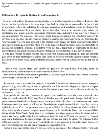 Igualmente	 importante	 é	 a	 sequência:	aproximação	 em	 primeiro	 lugar,	 afastamento	 em
segundo.
	
	
Utilizando	a	Direção	de	Motivação	na	Comunicação
	
		Mas,	se	você	estiver	dando	uma	instrução	breve,	é	melhor	inverter	a	seqüência.	Todos	os	dias
temos	que	instruir	alguém	a	fazer	alguma	coisa.	Pode	ser	algo	simples	como	destrancar	a	porta
da	garagem,	redigir	um	relatório	do	jeito	que	queremos,	ou	importante	como	as	observações
inais	para	a	apresentação	a	um	cliente.	Vários	anos	observando	a	nós	mesmos	e	aos	outros	nos
mostraram	que,	quase	sempre,	as	pessoas	costumam	dizer	primeiro	o	que	querem	e	depois	o
que	não	querem.	Por	exemplo,	“Gire	a	maçaneta	toda	para	a	direita,	mas	não	force	demais”.	Já
ouvimos	 esse	 mesmo	 tipo	 de	 coisa	 no	 escritório	 quando	 um	 supervisor	 bem	 intencionado	 diz:
“Quero	aquele	relatório	para	amanhã	e	não	precisa	se	preocupar	em	fazer	muito	perfeito.	Não	é
uma	apresentação	para	clientes.	“Lembre-se	do	impacto	das	declarações	negativas	discutido	na
declaração	 negativa.	 Quando	 a	 negativa	 vem	 no	 inal,	 tendemos	 a	 memorizá-la	 melhor,
concentrando-nos	naquilo	que	não	devemos	fazer,	em	vez	de	lembrar	o	que	devemos	fazer.
		Se	lhe	parecer	que	estamos	criando	muito	caso	com	minúcias	da	linguagem,	pare	um	instante
para	ouvir	as	duas	declarações	a	seguir.	Leia	como	se	estivesse	ouvindo	alguém	a	quem	respeita
falar	com	você.	Note	se	há	alguma	diferença	nas	suas	sensações	ou	atitudes	depois	de	ter	lido	as
duas.
	
	 	 “Desta	 vez,	 vamos	 fazer	 isso	 dentro	 do	 prazo	 e	 do	 orçamento.	 Portanto,	 nada	 de
exibicionismos,	preferências	ou	mudanças	de	última	hora.	OK?”
		“Desta	vez,	nada	de	exibicionismos,	preferências	ou	mudanças	de	última	hora.	Vamos	fazer	isso
dentro	do	prazo	e	do	orçamento.	OK?”
	
		Se	você	é	como	a	maioria	das	pessoas,	a	segunda	frase	é	mais	atraente	e	positiva	do	que	a
primeira.	A	grande	diferença	é	que,	na	primeira,	você	foi	direcionado	para	 o	 objetivo	 e	 depois
foram	 apresentados	 os	 problemas	 a	 evitar,	 lhe	 ofereceram	 antes	 os	 problemas	 e	 depois	 lhe
mostraram	o	objetivo.
	 	 Esse	 padrão	 decisivo	 de	 comunicação	 aparece	 em	 todos	 os	 nı́veis	 da	 nossa	 sociedade.	 Nos
debates	 presidenciais	 de	 1992,	 nos	 Estados	 Unidos,	 o	 então	 presidente	 George	 Bush	 declarou
primeiro	o	que	havia	feito	pelo	paı́s	durante	o	seu	mandato,	depois	acrescentou	o	que	não	havia
feito	ou	os	erros	que	cometera.	Embora	não	estejamos	sugerindo	que	foi	isto	o	que	lhe	custou	a
reeleição,	pense	só	no	que	passou	pela	cabeça	de	milhões	de	telespectadores	e	eleitores.	Isto	é
ainda	mais	signi icativo	ao	compararmos	a	linguagem	do	presidente	Bush	com	a	do	candidato
independente	Ross	Perot.	Perot	não	teve	escrúpulos	em	dizer	como	a	situação	estava	ruim	e
como	 iria	 piorar	 ainda	 mais.	 Como	 podı́amos	 suportar	 ouvi-lo?	 Porque	 ele	 sempre	 terminava
com	 uma	 declaração	 de	 ação	 positiva.	 Ele	 encontrava	 um	 jeito	 de	 dizer:	 “Os	 Estados	 Unidos
estão	em	apuros	e	temos	que	descer	às	trincheiras	e	dar	duro	para	consertar	isso.”	Como	era
diferente	a	impressão	que	ele	causava	nas	mentes	dos	eleitores.
	 	 Embora	 você	 não	 esteja	 concorrendo	 ao	 cargo	 de	 presidente	 dos	 Estados	 Unidos,	 você	 cria
 