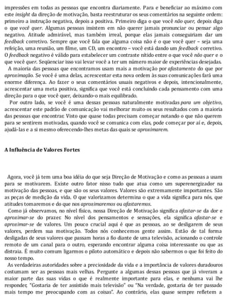 impressões	em	todas	as	pessoas	que	encontra	diariamente.	Para	e	bene iciar	ao	máximo	com
este	insight	da	direção	de	motivação,	basta	reestruturar	os	seus	comentários	na	seguinte	ordem:
primeiro	a	instrução	negativa,	depois	a	positiva.	Primeiro	diga	o	que	você	não	quer,	depois	diga
o	 que	você	 quer.	 Algumas	 pessoas	 insistem	 em	 não	 querer	 jamais	 pronunciar	 ou	 pensar	 algo
negativo.	 Atitude	 admirável,	 mas	 também	 irreal,	 porque	 elas	 jamais	 conseguiriam	 dar	 um
feedback	corretivo.	Sempre	que	você	fala	que	alguma	coisa	não	é	o	que	você	quer	–	seja	uma
refeição,	uma	reunião,	um	filme,	um	CD,	um	encontro	–	você	está	dando	um	feedback	 corretivo.
O	feedback	negativo	é	válido	para	estabelecer	um	contraste	nítido	entre	o	que	você	não	quer	e	o
que	você	quer.	Seqüenciar	isso	vai	levar	você	a	ter	um	número	maior	de	experiências	desejadas.
		A	maioria	das	pessoas	que	encontramos	usam	mais	a	motivação	por	afastamento	 do	 que	 por
aproximação.	Se	você	é	uma	delas,	acrescentar	esta	nova	ordem	às	suas	comunicações	fará	uma
enorme	 diferença.	 Ao	 fazer	 o	 seus	 comentários	 usuais	 negativos	 e	 depois,	 intencionalmente,
acrescentar	uma	meta	positiva,	signi ica	que	você	está	concluindo	cada	pensamento	com	uma
direção	para	o	que	você	quer,	deixando-o	mais	equilibrado.
	 	 Por	 outro	 lado,	 se	 você	 é	 uma	 dessas	 pessoas	 naturalmente	 motivadas	para	 um	 objetivo,
acrescentar	este	padrão	de	comunicação	vai	melhorar	muito	os	seus	resultados	com	a	maioria
das	pessoas	que	encontrar.	Visto	que	quase	todas	precisam	começar	notando	o	que	não	querem
para	se	sentirem	motivadas,	quando	você	se	comunica	com	elas,	pode	começar	por	aı́	e,	depois,
ajudá-las	e	a	si	mesmo	oferecendo-lhes	metas	das	quais	se	aproximarem.
	
	
A	Influência	de	Valores	Fortes
	
	
	
		Agora,	você	já	tem	uma	boa	idéia	do	que	seja	Direção	de	Motivação	e	como	as	pessoas	a	usam
para	 se	 motivarem.	 Existe	 outro	 fator	 nisso	 tudo	 que	 atua	 como	 um	 superenergizador	 na
motivação	das	pessoas,	e	que	são	os	seus	valores.	Valores	são	extremamente	importantes.	São
as	peças	de	medição	da	vida.	O	que	valorizamos	determina	o	que	a	vida	signi ica	para	nós,	que
atitudes	tomaremos	e	do	que	nos	aproximaremos	ou	afastaremos.
		Como	já	observamos,	no	nı́vel	fı́sico,	nossa	Direção	de	Motivação	signi ica	afastar-se	da	dor	e
aproximar-se	 do	 prazer.	 No	 nı́vel	 dos	 pensamentos	 e	 sensações,	 ela	 signi ica	 afastar-se	 e
aproximar-se	 de	 valores.	 Um	 pouco	 crucial	 aqui	 é	 que	 as	 pessoas,	 ao	 se	 desligarem	 de	 seus
valores,	 perdem	 sua	 motivação.	 Todos	 nós	 conhecemos	 gente	 assim.	 Estão	 de	 tal	 forma
desligadas	de	seus	valores	que	passam	horas	a	 io	diante	de	uma	televisão,	acionando	o	controle
remoto	 de	 um	 canal	 para	 o	 outro,	 esperando	 encontrar	 alguma	 coisa	 interessante	 ou	 que	 as
distraia.	E	muito	comum	ligarmos	o	piloto	automático	e	depois	não	sabermos	o	que	foi	feito	do
nosso	tempo.
		As	verdadeiras	autoridades	sobre	a	preciosidade	da	vida	e	a	importância	de	valores	duradouros
costumam	 ser	 as	 pessoas	 mais	 velhas.	 Pergunte	 a	 algumas	 dessas	 pessoas	 que	 já	 viveram	 a
maior	 parte	 das	 suas	 vidas	 o	 que	 é	 realmente	 importante	 para	 elas,	 e	 nenhuma	 vai	 lhe
responder,	 “Gostaria	 de	 ter	 assistido	 mais	 televisão”	 ou	 “Na	 verdade,	 gostaria	 de	 ter	 passado
mais	 tempo	 me	 preocupando	 com	 as	 coisas”.	 Ao	 contrário,	 elas	 quase	 sempre	 re letem	 a
 