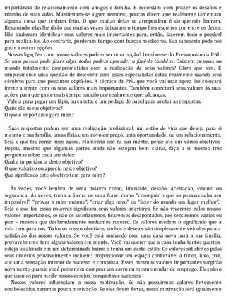 importância	 do	 relacionamento	 com	 amigos	 e	 famı́lia.	 E	 recordam	 com	 prazer	 os	 desa ios	 e
triunfos	de	suas	vidas.	Manifestam-se	algum	remorso,	poucas	dizem	que	realmente	lamentam
alguma	 coisa	 que	 tenham	 feito.	 O	 que	 muitas	 delas	 se	 arrependem	 é	 do	 que	não	 izeram.
Resumindo,	elas	lhe	dirão	que	muitas	vezes	deixaram	o	tempo	lhes	escorrer	por	entre	os	dedos.
Não	 souberam	 identi icar	 seus	 valores	 mais	 importantes	 para,	 então,	 fazerem	 todo	 o	 possı́vel
para	realizá-los.	Ao	contrário,	perderam	tempo	com	buscas	medı́ocres.	Sua	sabedoria	pode	nos
guiar	a	outras	opções.
		Nossas	ligações	com	nossos	valores	podem	ser	uma	opção?	Lembre-se	do	Pressuposto	da	PNL:
Se	 uma	 pessoa	 pode	 fazer	 algo,	 todos	 podem	 aprender	 a	 fazê-lo	 também.	 Existem	 pessoas	 no
mundo	 totalmente	 comprometidas	 com	 a	 realização	 de	 seus	 valores?	 Claro	 que	 sim.	 E
simplesmente	uma	questão	de	descobrir	com	esses	especialistas	estão	realmente	usando	seus
cérebros	para	que	possamos	copiá-los.	A	técnica	da	PNL	que	você	vai	usar	agora	lhe	colocará
frente	a	frente	com	os	seus	valores	mais	importantes.	Também	conectará	seus	valores	às	suas
ações,	para	que	gaste	mais	tempo	naquilo	que	realmente	quer	alcançar.
		Vale	a	pena	pegar	um	lápis,	ou	caneta,	e	um	pedaço	de	papel	para	anotar	as	respostas.
Quais	são	meus	objetivos?
O	que	é	importante	para	mim?
	
	 	 Suas	 respostas	 podem	 ser	 uma	 realização	 pro issional,	 um	 estilo	 de	 vida	 que	 deseja	 para	 si
mesmo	e	sua	família,	umas	férias,	um	novo	emprego,	uma	oportunidade,	ou	um	relacionamento.
Seja	o	que	for,	pense	nisso	agora.	Mantenha	isso	na	sua	mente,	pense	até	em	vários	objetivos.
Depois,	 mesmo	 que	 algumas	 partes	 ainda	 não	 estejam	 bem	 claras,	 faça	 a	 si	 mesmo	 três
perguntas	sobre	cada	um	deles:
Qual	a	importância	deste	objetivo?
O	que	valorizo	ou	aprecio	neste	objetivo?
Que	significado	este	objetivo	tem	para	mim?
	
	 	 As	 vezes,	 você	 lembra	 de	 uma	 palavra	 como,	 liberdade,	 desa io,	 aceitação,	 vı́nculo	 ou
segurança.	As	vezes,	toma	a	forma	de	uma	frase,	como	“conseguir	o	que	as	pessoas	acharam
impossı́vel”,	“provar	a	mim	mesmo”,	“criar	algo	novo”	ou	“fazer	do	mundo	um	lugar	melhor”.
Seja	 o	 que	 for,	 essas	 palavras	 signi icam	 seus	 valores	 interiores.	 Se	 não	 vivermos	 pelos	 nossos
valores	importantes,	se	não	os	satis izermos,	 icaremos	desapontados,	nos	sentiremos	vazios	ou
pior	 –	 mesmo	 que	 declaradamente	 tenhamos	 sucesso.	 Os	 valores	 medem	 o	 signi icado	 que	 a
vida	tem	para	nós.	Todos	os	nossos	objetivos,	sonhos	e	desejos	são	simplesmente	veı́culos	para	a
satisfação	 dos	 nossos	 valores.	 Se	 você	 está	 sonhando	 com	 uma	 casa	 nova	 para	 a	 sua	 famı́lia,
provavelmente	tem	alguns	valores	em	mente.	Você	vai	querer	que	a	casa	tenha	tantos	quartos,
esteja	localizada	em	um	determinado	bairro	e	tenha	um	certo	estilo.	Os	valores	satisfeitos	pelos
seus	critérios	provavelmente	incluem:	proporcionar	um	espaço	confortável	a	todos,	luxo,	paz,
até	uma	sensação	interior	de	sucesso	e	conquista.	Esses	mesmos	valores	importantes	surgirão
novamente	quando	você	pensar	em	comprar	um	carro	ou	mesmo	mudar	de	emprego.	Eles	são	o
que	usamos	para	medir	nossos	desejos,	conquistas	e	sucessos.
	 	 Nossos	 valores	 in luenciam	 a	 nossa	 motivação.	 Se	 não	 possuirmos	 valores	 fortemente
estabelecidos,	teremos	pouca	motivação.	Se	eles	forem	fortes,	nossa	motivação	será	igualmente
 
