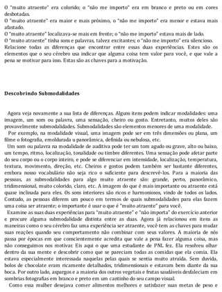O	 “muito	 atraente”	 era	 colorido;	 o	 “não	 me	 importo”	 era	 em	 branco	 e	 preto	 ou	 em	 cores
desbotadas.
O	“muito	atraente”	era	maior	e	mais	próximo,	o	“não	me	importo”	era	menor	e	estava	mais
afastado.
O	“muito	atraente”	localizava-se	mais	em	frente;	o	“não	me	importo”	estava	mais	de	lado.
O	“muito	atraente”	tinha	sons	e	palavras,	talvez	excitantes;	o	“não	me	importo”	era	silencioso.
Relacione	 todas	 as	 diferenças	 que	 encontrar	 entre	 essas	 duas	 experiências.	 Estes	 são	 os
elementos	que	o	seu	cérebro	usa	indicar	que	alguma	coisa	tem	valor	para	você,	e	que	vale	a
pena	se	motivar	para	isso.	Estas	são	as	chaves	para	a	motivação.
	
	
		
	
Descobrindo	Submodalidades
	
	
		Agora	veja	novamente	a	sua	lista	de	diferenças.	Alguns	itens	podem	indicar	modalidades:	uma
imagem,	 um	 som	 ou	 palavra,	 uma	 sensação,	 cheiro	 ou	 gosto.	 Entretanto,	 muitos	 deles	 são
provavelmente	submodalidades.	Submodalidades	são	elementos	menores	de	uma	modalidade.
		Por	exemplo,	na	modalidade	visual,	uma	imagem	pode	ser	em	três	dimensões	ou	plana,	um
filme	o	fotografia,	emoldurada	u	panorâmica,	definida	ou	nebulosa,	etc.
		Um	som	ou	palavra	na	modalidade	de	auditiva	pode	ter	um	tom	agudo	ou	grave,	alto	ou	baixo,
um	tempo,	ritmo,	localização,	tonalidade	ou	timbre	diferentes.	Uma	sensação	pode	afetar	parte
do	seu	corpo	ou	o	corpo	inteiro,	e	pode	se	diferenciar	em	intensidade,	localização,	temperatura,
textura,	 movimento,	 direção,	 etc.	 Cheiros	 e	 gostos	 podem	 também	 ser	 bastante	 diferentes,
embora	 nosso	 vocabulário	 não	 seja	 rico	 o	 su iciente	 para	 descrevê-los.	 Para	 a	 maioria	 das
pessoas,	 as	 submodalidades	 para	 algo	 muito	 atraente	 são:	 grande,	 perto,	 panorâmico,
tridimensional,	muito	colorido,	claro,	etc.	A	imagem	do	que	é	mais	importante	ou	atraente	está
quase	 inclinada	 para	 eles.	 Os	 sons	 interiores	 são	 ricos	 e	 harmoniosos,	 vindo	 de	 todos	 os	 lados.
Contudo,	 as	 pessoas	 diferem	 um	 pouco	 em	 termos	 de	 quais	 submodalidades	 para	 elas	 fazem
uma	coisa	ser	atraente;	o	importante	é	usar	o	que	é	“muito	atraente”	para	você.
		Examine	as	suas	duas	experiências	para	“muito	atraente”	e	“não	importa”	do	exercício	anterior
e	 procure	 alguma	 submodalidade	 distinta	 entre	 as	 duas.	 Agora	 já	 relacionou	 em	 itens	 as
maneiras	como	o	seu	cérebro	faz	uma	experiência	ser	atraente,	você	tem	as	chaves	para	mudar
suas	 reações	 quando	 seu	 comportamento	 não	 combinar	 com	 seus	 valores.	 A	 maioria	 de	 nós
passa	por	épocas	em	que	conscientemente	acredita	que	vale	a	pena	fazer	alguma	coisa,	mas
não	 conseguimos	 nos	 motivar.	 Eis	 aqui	 o	 que	 uma	 estudante	 de	 PNL	 fez.	 Ela	 resolveu	 olhar
dentro	da	sua	mente	e	descobrir	como	que	se	pareciam	todas	as	comidas	que	ela	comia.	Ela
estava	 especialmente	 interessada	 naquelas	 pelas	 quais	 se	 sentia	 muito	 atraı́da.	 Sem	 duvida,
bolos	de	chocolate	eram	ricamente	detalhados,	tridimensionais	e	estavam	bem	diante	da	sua
boca.	Por	outro	lado,	aspargos	e	a	maioria	dos	outros	vegetais	e	frutas	saudáveis	desfaleciam	em
sombrias	fotografias	em	branco	e	preto	em	um	cantinho	do	seu	campo	visual.
	 	 Como	 essa	 mulher	 desejava	 comer	 alimentos	 melhores	 e	 satisfazer	 suas	 metas	 de	 peso	 e
 